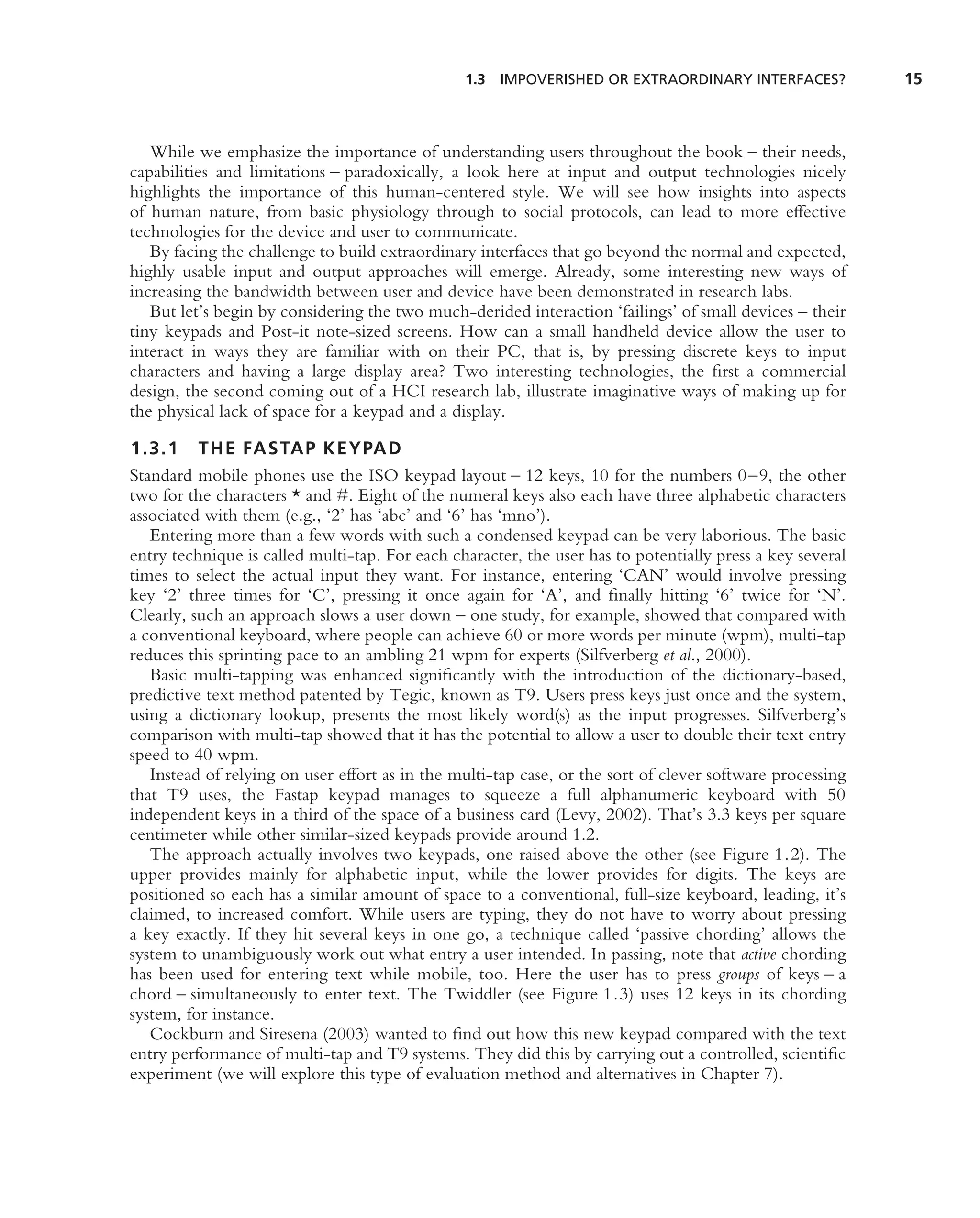 1.3 IMPOVERISHED OR EXTRAORDINARY INTERFACES?              15



   While we emphasize the importance of understanding users throughout the book – their needs,
capabilities and limitations – paradoxically, a look here at input and output technologies nicely
highlights the importance of this human-centered style. We will see how insights into aspects
of human nature, from basic physiology through to social protocols, can lead to more effective
technologies for the device and user to communicate.
   By facing the challenge to build extraordinary interfaces that go beyond the normal and expected,
highly usable input and output approaches will emerge. Already, some interesting new ways of
increasing the bandwidth between user and device have been demonstrated in research labs.
   But let’s begin by considering the two much-derided interaction ‘failings’ of small devices – their
tiny keypads and Post-it note-sized screens. How can a small handheld device allow the user to
interact in ways they are familiar with on their PC, that is, by pressing discrete keys to input
characters and having a large display area? Two interesting technologies, the ﬁrst a commercial
design, the second coming out of a HCI research lab, illustrate imaginative ways of making up for
the physical lack of space for a keypad and a display.

1.3.1 THE FASTAP KEYPAD
Standard mobile phones use the ISO keypad layout – 12 keys, 10 for the numbers 0–9, the other
two for the characters * and #. Eight of the numeral keys also each have three alphabetic characters
associated with them (e.g., ‘2’ has ‘abc’ and ‘6’ has ‘mno’).
   Entering more than a few words with such a condensed keypad can be very laborious. The basic
entry technique is called multi-tap. For each character, the user has to potentially press a key several
times to select the actual input they want. For instance, entering ‘CAN’ would involve pressing
key ‘2’ three times for ‘C’, pressing it once again for ‘A’, and ﬁnally hitting ‘6’ twice for ‘N’.
Clearly, such an approach slows a user down – one study, for example, showed that compared with
a conventional keyboard, where people can achieve 60 or more words per minute (wpm), multi-tap
reduces this sprinting pace to an ambling 21 wpm for experts (Silfverberg et al., 2000).
   Basic multi-tapping was enhanced signiﬁcantly with the introduction of the dictionary-based,
predictive text method patented by Tegic, known as T9. Users press keys just once and the system,
using a dictionary lookup, presents the most likely word(s) as the input progresses. Silfverberg’s
comparison with multi-tap showed that it has the potential to allow a user to double their text entry
speed to 40 wpm.
   Instead of relying on user effort as in the multi-tap case, or the sort of clever software processing
that T9 uses, the Fastap keypad manages to squeeze a full alphanumeric keyboard with 50
independent keys in a third of the space of a business card (Levy, 2002). That’s 3.3 keys per square
centimeter while other similar-sized keypads provide around 1.2.
   The approach actually involves two keypads, one raised above the other (see Figure 1.2). The
upper provides mainly for alphabetic input, while the lower provides for digits. The keys are
positioned so each has a similar amount of space to a conventional, full-size keyboard, leading, it’s
claimed, to increased comfort. While users are typing, they do not have to worry about pressing
a key exactly. If they hit several keys in one go, a technique called ‘passive chording’ allows the
system to unambiguously work out what entry a user intended. In passing, note that active chording
has been used for entering text while mobile, too. Here the user has to press groups of keys – a
chord – simultaneously to enter text. The Twiddler (see Figure 1.3) uses 12 keys in its chording
system, for instance.
   Cockburn and Siresena (2003) wanted to ﬁnd out how this new keypad compared with the text
entry performance of multi-tap and T9 systems. They did this by carrying out a controlled, scientiﬁc
experiment (we will explore this type of evaluation method and alternatives in Chapter 7).
 