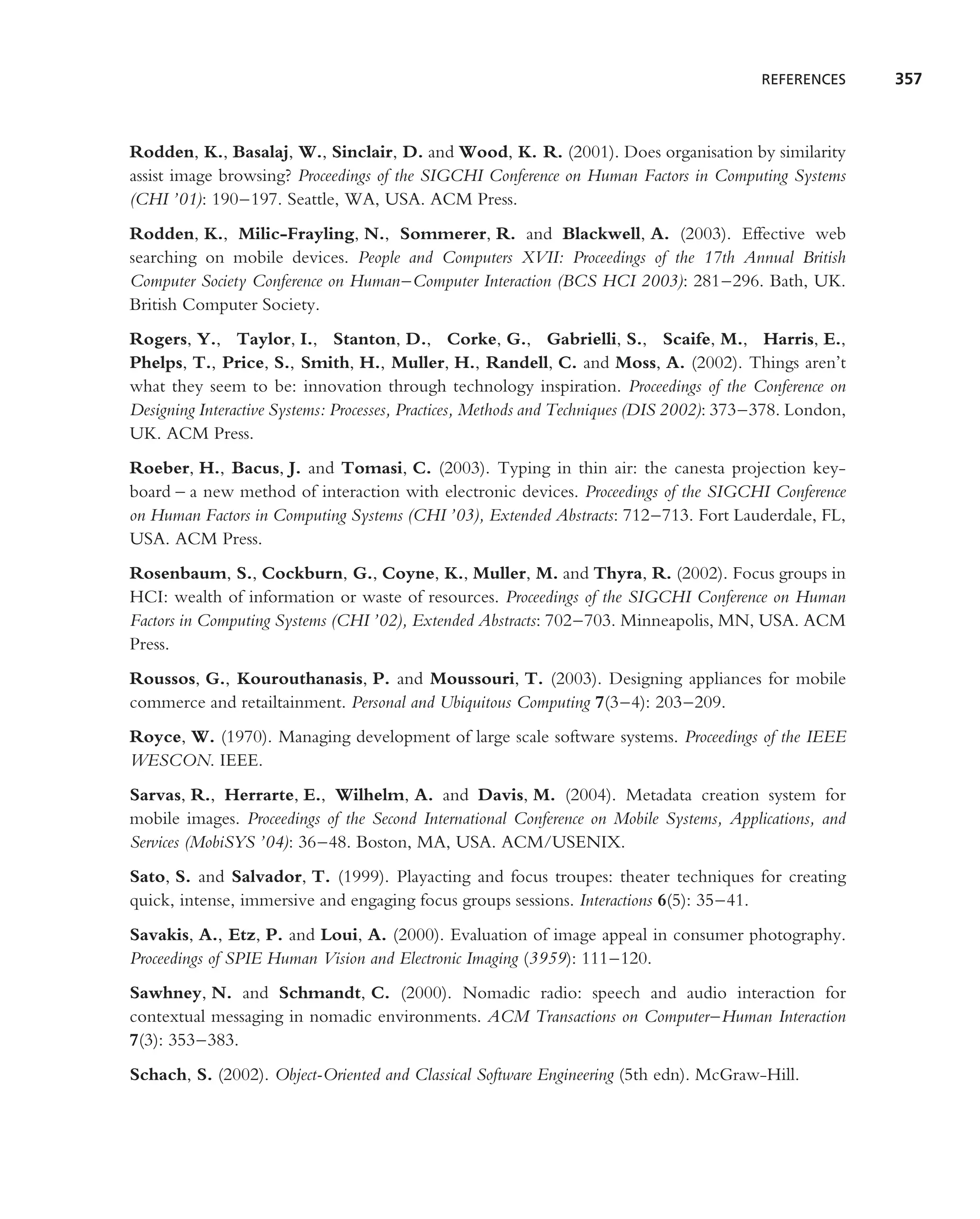 REFERENCES      357



Rodden, K., Basalaj, W., Sinclair, D. and Wood, K. R. (2001). Does organisation by similarity
assist image browsing? Proceedings of the SIGCHI Conference on Human Factors in Computing Systems
(CHI ’01): 190–197. Seattle, WA, USA. ACM Press.
Rodden, K., Milic-Frayling, N., Sommerer, R. and Blackwell, A. (2003). Effective web
searching on mobile devices. People and Computers XVII: Proceedings of the 17th Annual British
Computer Society Conference on Human–Computer Interaction (BCS HCI 2003): 281–296. Bath, UK.
British Computer Society.
Rogers, Y., Taylor, I., Stanton, D., Corke, G., Gabrielli, S., Scaife, M., Harris, E.,
Phelps, T., Price, S., Smith, H., Muller, H., Randell, C. and Moss, A. (2002). Things aren’t
what they seem to be: innovation through technology inspiration. Proceedings of the Conference on
Designing Interactive Systems: Processes, Practices, Methods and Techniques (DIS 2002): 373–378. London,
UK. ACM Press.
Roeber, H., Bacus, J. and Tomasi, C. (2003). Typing in thin air: the canesta projection key-
board – a new method of interaction with electronic devices. Proceedings of the SIGCHI Conference
on Human Factors in Computing Systems (CHI ’03), Extended Abstracts: 712–713. Fort Lauderdale, FL,
USA. ACM Press.
Rosenbaum, S., Cockburn, G., Coyne, K., Muller, M. and Thyra, R. (2002). Focus groups in
HCI: wealth of information or waste of resources. Proceedings of the SIGCHI Conference on Human
Factors in Computing Systems (CHI ’02), Extended Abstracts: 702–703. Minneapolis, MN, USA. ACM
Press.
Roussos, G., Kourouthanasis, P. and Moussouri, T. (2003). Designing appliances for mobile
commerce and retailtainment. Personal and Ubiquitous Computing 7(3–4): 203–209.
Royce, W. (1970). Managing development of large scale software systems. Proceedings of the IEEE
WESCON. IEEE.
Sarvas, R., Herrarte, E., Wilhelm, A. and Davis, M. (2004). Metadata creation system for
mobile images. Proceedings of the Second International Conference on Mobile Systems, Applications, and
Services (MobiSYS ’04): 36–48. Boston, MA, USA. ACM/USENIX.
Sato, S. and Salvador, T. (1999). Playacting and focus troupes: theater techniques for creating
quick, intense, immersive and engaging focus groups sessions. Interactions 6(5): 35–41.
Savakis, A., Etz, P. and Loui, A. (2000). Evaluation of image appeal in consumer photography.
Proceedings of SPIE Human Vision and Electronic Imaging (3959): 111–120.
Sawhney, N. and Schmandt, C. (2000). Nomadic radio: speech and audio interaction for
contextual messaging in nomadic environments. ACM Transactions on Computer–Human Interaction
7(3): 353–383.
Schach, S. (2002). Object-Oriented and Classical Software Engineering (5th edn). McGraw-Hill.
 