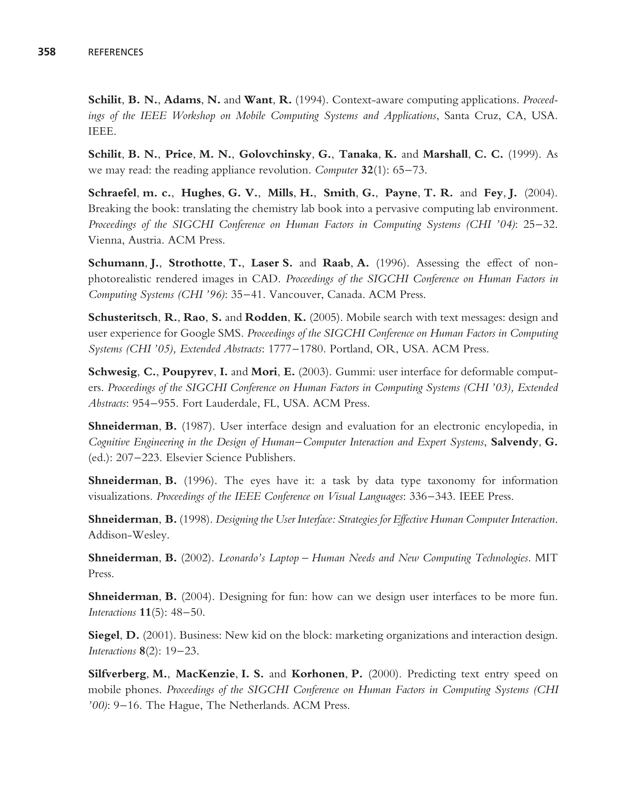 358   REFERENCES




      Schilit, B. N., Adams, N. and Want, R. (1994). Context-aware computing applications. Proceed-
      ings of the IEEE Workshop on Mobile Computing Systems and Applications, Santa Cruz, CA, USA.
      IEEE.
      Schilit, B. N., Price, M. N., Golovchinsky, G., Tanaka, K. and Marshall, C. C. (1999). As
      we may read: the reading appliance revolution. Computer 32(1): 65–73.
      Schraefel, m. c., Hughes, G. V., Mills, H., Smith, G., Payne, T. R. and Fey, J. (2004).
      Breaking the book: translating the chemistry lab book into a pervasive computing lab environment.
      Proceedings of the SIGCHI Conference on Human Factors in Computing Systems (CHI ’04): 25–32.
      Vienna, Austria. ACM Press.
      Schumann, J., Strothotte, T., Laser S. and Raab, A. (1996). Assessing the effect of non-
      photorealistic rendered images in CAD. Proceedings of the SIGCHI Conference on Human Factors in
      Computing Systems (CHI ’96): 35–41. Vancouver, Canada. ACM Press.
      Schusteritsch, R., Rao, S. and Rodden, K. (2005). Mobile search with text messages: design and
      user experience for Google SMS. Proceedings of the SIGCHI Conference on Human Factors in Computing
      Systems (CHI ’05), Extended Abstracts: 1777–1780. Portland, OR, USA. ACM Press.
      Schwesig, C., Poupyrev, I. and Mori, E. (2003). Gummi: user interface for deformable comput-
      ers. Proceedings of the SIGCHI Conference on Human Factors in Computing Systems (CHI ’03), Extended
      Abstracts: 954–955. Fort Lauderdale, FL, USA. ACM Press.
      Shneiderman, B. (1987). User interface design and evaluation for an electronic encylopedia, in
      Cognitive Engineering in the Design of Human–Computer Interaction and Expert Systems, Salvendy, G.
      (ed.): 207–223. Elsevier Science Publishers.
      Shneiderman, B. (1996). The eyes have it: a task by data type taxonomy for information
      visualizations. Proceedings of the IEEE Conference on Visual Languages: 336–343. IEEE Press.
      Shneiderman, B. (1998). Designing the User Interface: Strategies for Effective Human Computer Interaction.
      Addison-Wesley.
      Shneiderman, B. (2002). Leonardo’s Laptop – Human Needs and New Computing Technologies. MIT
      Press.
      Shneiderman, B. (2004). Designing for fun: how can we design user interfaces to be more fun.
      Interactions 11(5): 48–50.
      Siegel, D. (2001). Business: New kid on the block: marketing organizations and interaction design.
      Interactions 8(2): 19–23.
      Silfverberg, M., MacKenzie, I. S. and Korhonen, P. (2000). Predicting text entry speed on
      mobile phones. Proceedings of the SIGCHI Conference on Human Factors in Computing Systems (CHI
      ’00): 9–16. The Hague, The Netherlands. ACM Press.
 