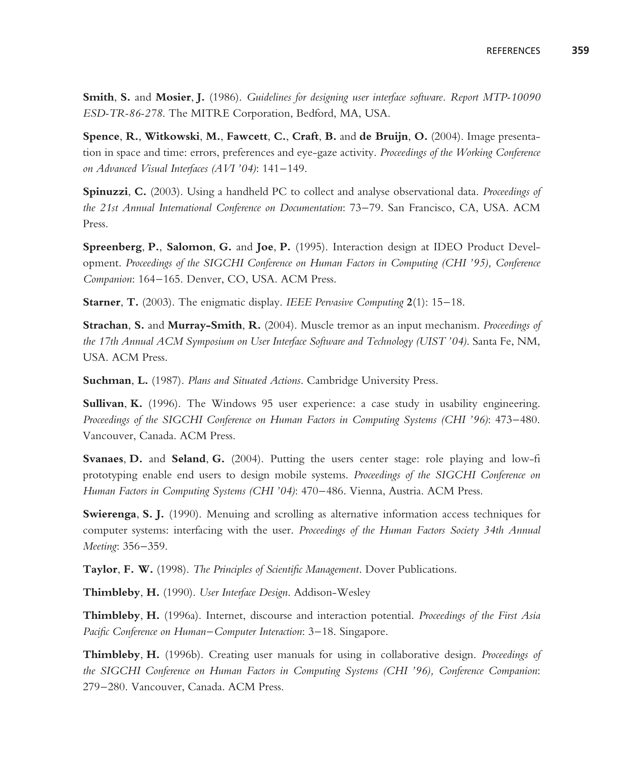 REFERENCES      359



Smith, S. and Mosier, J. (1986). Guidelines for designing user interface software. Report MTP-10090
ESD-TR-86-278. The MITRE Corporation, Bedford, MA, USA.
Spence, R., Witkowski, M., Fawcett, C., Craft, B. and de Bruijn, O. (2004). Image presenta-
tion in space and time: errors, preferences and eye-gaze activity. Proceedings of the Working Conference
on Advanced Visual Interfaces (AVI ’04): 141–149.
Spinuzzi, C. (2003). Using a handheld PC to collect and analyse observational data. Proceedings of
the 21st Annual International Conference on Documentation: 73–79. San Francisco, CA, USA. ACM
Press.
Spreenberg, P., Salomon, G. and Joe, P. (1995). Interaction design at IDEO Product Devel-
opment. Proceedings of the SIGCHI Conference on Human Factors in Computing (CHI ’95), Conference
Companion: 164–165. Denver, CO, USA. ACM Press.
Starner, T. (2003). The enigmatic display. IEEE Pervasive Computing 2(1): 15–18.
Strachan, S. and Murray-Smith, R. (2004). Muscle tremor as an input mechanism. Proceedings of
the 17th Annual ACM Symposium on User Interface Software and Technology (UIST ’04). Santa Fe, NM,
USA. ACM Press.
Suchman, L. (1987). Plans and Situated Actions. Cambridge University Press.
Sullivan, K. (1996). The Windows 95 user experience: a case study in usability engineering.
Proceedings of the SIGCHI Conference on Human Factors in Computing Systems (CHI ’96): 473–480.
Vancouver, Canada. ACM Press.
Svanaes, D. and Seland, G. (2004). Putting the users center stage: role playing and low-ﬁ
prototyping enable end users to design mobile systems. Proceedings of the SIGCHI Conference on
Human Factors in Computing Systems (CHI ’04): 470–486. Vienna, Austria. ACM Press.
Swierenga, S. J. (1990). Menuing and scrolling as alternative information access techniques for
computer systems: interfacing with the user. Proceedings of the Human Factors Society 34th Annual
Meeting: 356–359.
Taylor, F. W. (1998). The Principles of Scientiﬁc Management. Dover Publications.
Thimbleby, H. (1990). User Interface Design. Addison-Wesley
Thimbleby, H. (1996a). Internet, discourse and interaction potential. Proceedings of the First Asia
Paciﬁc Conference on Human–Computer Interaction: 3–18. Singapore.
Thimbleby, H. (1996b). Creating user manuals for using in collaborative design. Proceedings of
the SIGCHI Conference on Human Factors in Computing Systems (CHI ’96), Conference Companion:
279–280. Vancouver, Canada. ACM Press.
 