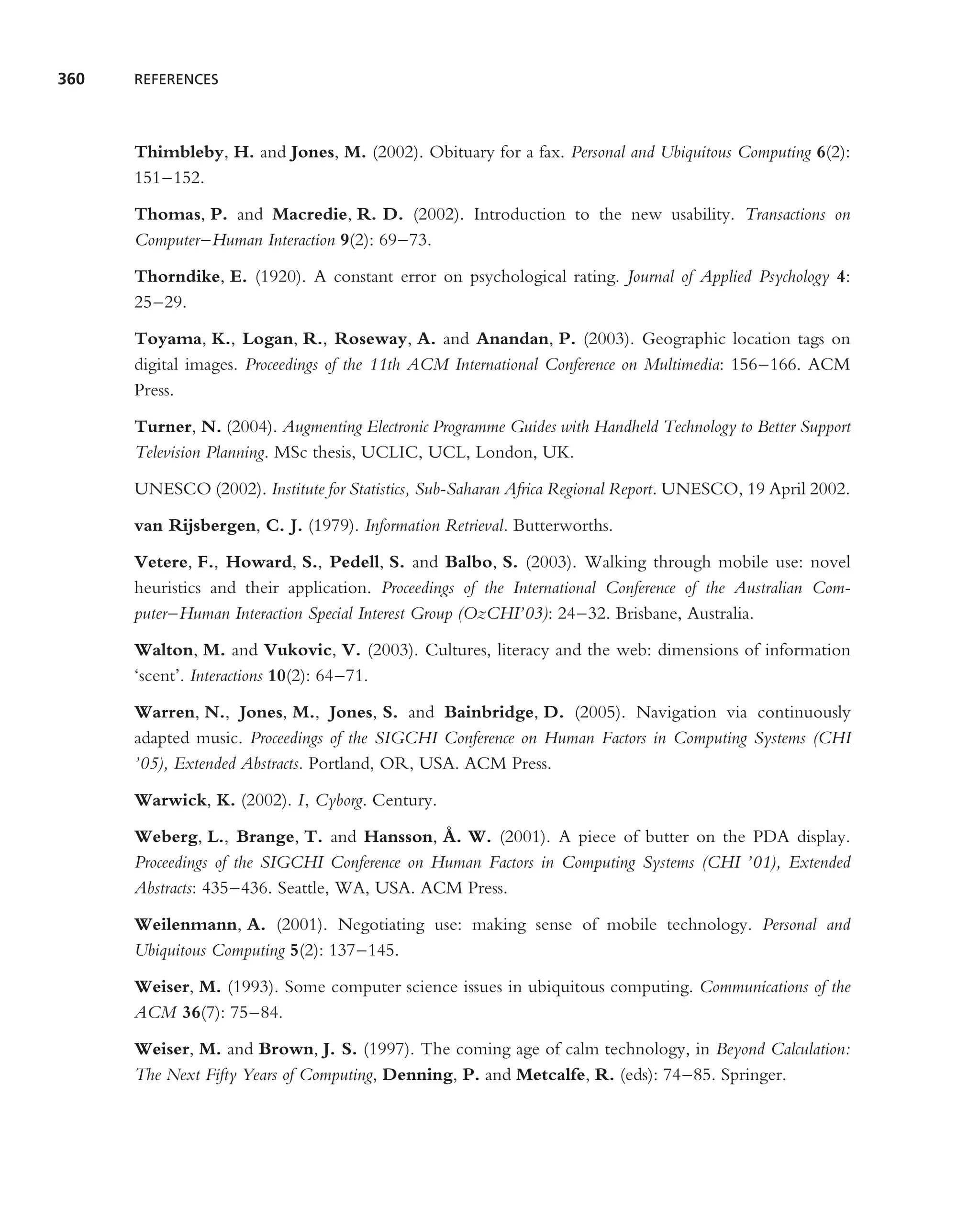 360   REFERENCES




      Thimbleby, H. and Jones, M. (2002). Obituary for a fax. Personal and Ubiquitous Computing 6(2):
      151–152.

      Thomas, P. and Macredie, R. D. (2002). Introduction to the new usability. Transactions on
      Computer–Human Interaction 9(2): 69–73.

      Thorndike, E. (1920). A constant error on psychological rating. Journal of Applied Psychology 4:
      25–29.

      Toyama, K., Logan, R., Roseway, A. and Anandan, P. (2003). Geographic location tags on
      digital images. Proceedings of the 11th ACM International Conference on Multimedia: 156–166. ACM
      Press.

      Turner, N. (2004). Augmenting Electronic Programme Guides with Handheld Technology to Better Support
      Television Planning. MSc thesis, UCLIC, UCL, London, UK.

      UNESCO (2002). Institute for Statistics, Sub-Saharan Africa Regional Report. UNESCO, 19 April 2002.

      van Rijsbergen, C. J. (1979). Information Retrieval. Butterworths.

      Vetere, F., Howard, S., Pedell, S. and Balbo, S. (2003). Walking through mobile use: novel
      heuristics and their application. Proceedings of the International Conference of the Australian Com-
      puter–Human Interaction Special Interest Group (OzCHI’03): 24–32. Brisbane, Australia.

      Walton, M. and Vukovic, V. (2003). Cultures, literacy and the web: dimensions of information
      ‘scent’. Interactions 10(2): 64–71.

      Warren, N., Jones, M., Jones, S. and Bainbridge, D. (2005). Navigation via continuously
      adapted music. Proceedings of the SIGCHI Conference on Human Factors in Computing Systems (CHI
      ’05), Extended Abstracts. Portland, OR, USA. ACM Press.

      Warwick, K. (2002). I, Cyborg. Century.
                                               ˚
      Weberg, L., Brange, T. and Hansson, A. W. (2001). A piece of butter on the PDA display.
      Proceedings of the SIGCHI Conference on Human Factors in Computing Systems (CHI ’01), Extended
      Abstracts: 435–436. Seattle, WA, USA. ACM Press.

      Weilenmann, A. (2001). Negotiating use: making sense of mobile technology. Personal and
      Ubiquitous Computing 5(2): 137–145.

      Weiser, M. (1993). Some computer science issues in ubiquitous computing. Communications of the
      ACM 36(7): 75–84.

      Weiser, M. and Brown, J. S. (1997). The coming age of calm technology, in Beyond Calculation:
      The Next Fifty Years of Computing, Denning, P. and Metcalfe, R. (eds): 74–85. Springer.
 