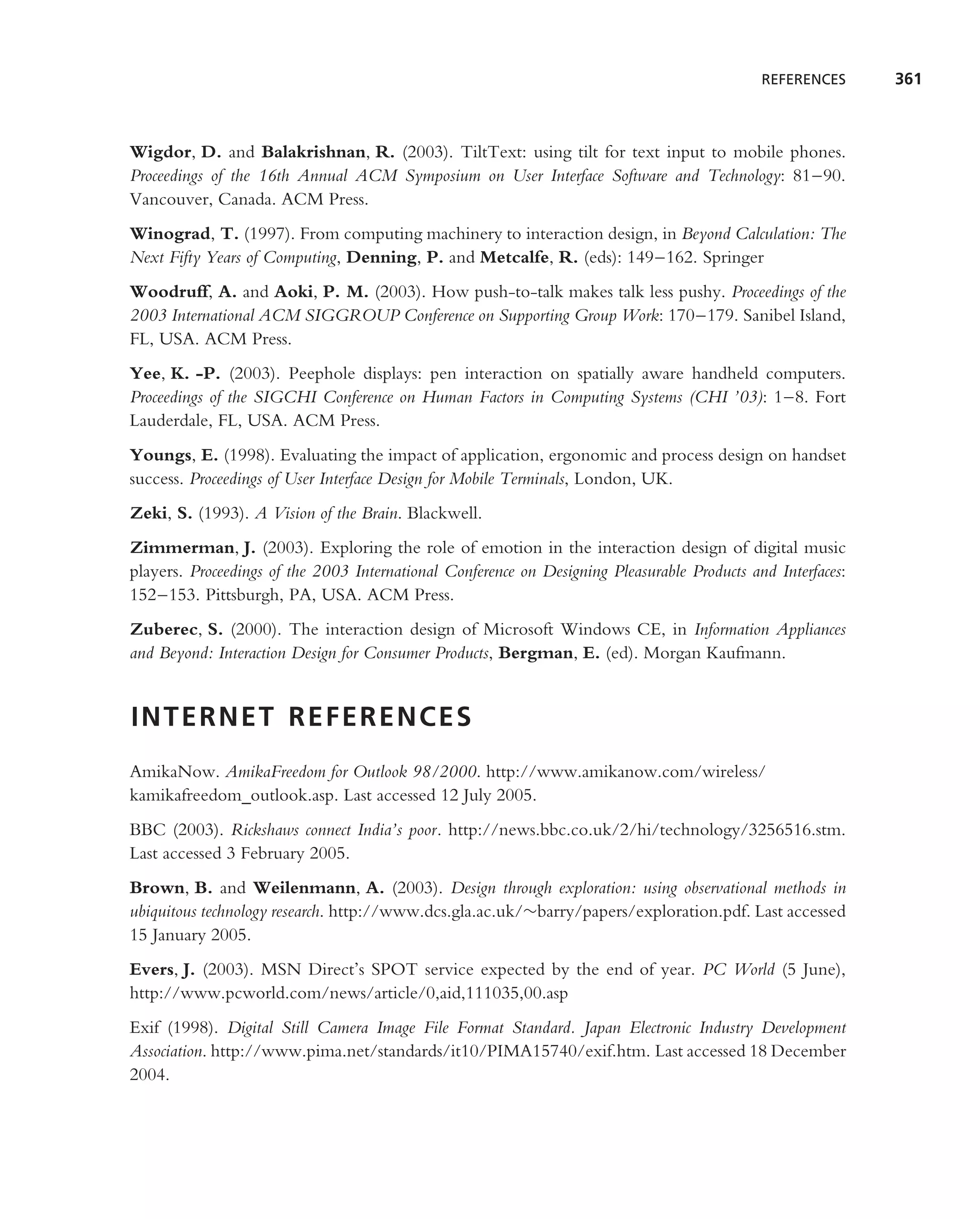 REFERENCES      361



Wigdor, D. and Balakrishnan, R. (2003). TiltText: using tilt for text input to mobile phones.
Proceedings of the 16th Annual ACM Symposium on User Interface Software and Technology: 81–90.
Vancouver, Canada. ACM Press.
Winograd, T. (1997). From computing machinery to interaction design, in Beyond Calculation: The
Next Fifty Years of Computing, Denning, P. and Metcalfe, R. (eds): 149–162. Springer
Woodruff, A. and Aoki, P. M. (2003). How push-to-talk makes talk less pushy. Proceedings of the
2003 International ACM SIGGROUP Conference on Supporting Group Work: 170–179. Sanibel Island,
FL, USA. ACM Press.
Yee, K. -P. (2003). Peephole displays: pen interaction on spatially aware handheld computers.
Proceedings of the SIGCHI Conference on Human Factors in Computing Systems (CHI ’03): 1–8. Fort
Lauderdale, FL, USA. ACM Press.
Youngs, E. (1998). Evaluating the impact of application, ergonomic and process design on handset
success. Proceedings of User Interface Design for Mobile Terminals, London, UK.
Zeki, S. (1993). A Vision of the Brain. Blackwell.
Zimmerman, J. (2003). Exploring the role of emotion in the interaction design of digital music
players. Proceedings of the 2003 International Conference on Designing Pleasurable Products and Interfaces:
152–153. Pittsburgh, PA, USA. ACM Press.
Zuberec, S. (2000). The interaction design of Microsoft Windows CE, in Information Appliances
and Beyond: Interaction Design for Consumer Products, Bergman, E. (ed). Morgan Kaufmann.


INTERNET REFERENCES
AmikaNow. AmikaFreedom for Outlook 98/2000. http://www.amikanow.com/wireless/
kamikafreedom outlook.asp. Last accessed 12 July 2005.
BBC (2003). Rickshaws connect India’s poor. http://news.bbc.co.uk/2/hi/technology/3256516.stm.
Last accessed 3 February 2005.
Brown, B. and Weilenmann, A. (2003). Design through exploration: using observational methods in
ubiquitous technology research. http://www.dcs.gla.ac.uk/∼barry/papers/exploration.pdf. Last accessed
15 January 2005.
Evers, J. (2003). MSN Direct’s SPOT service expected by the end of year. PC World (5 June),
http://www.pcworld.com/news/article/0,aid,111035,00.asp
Exif (1998). Digital Still Camera Image File Format Standard. Japan Electronic Industry Development
Association. http://www.pima.net/standards/it10/PIMA15740/exif.htm. Last accessed 18 December
2004.
 
