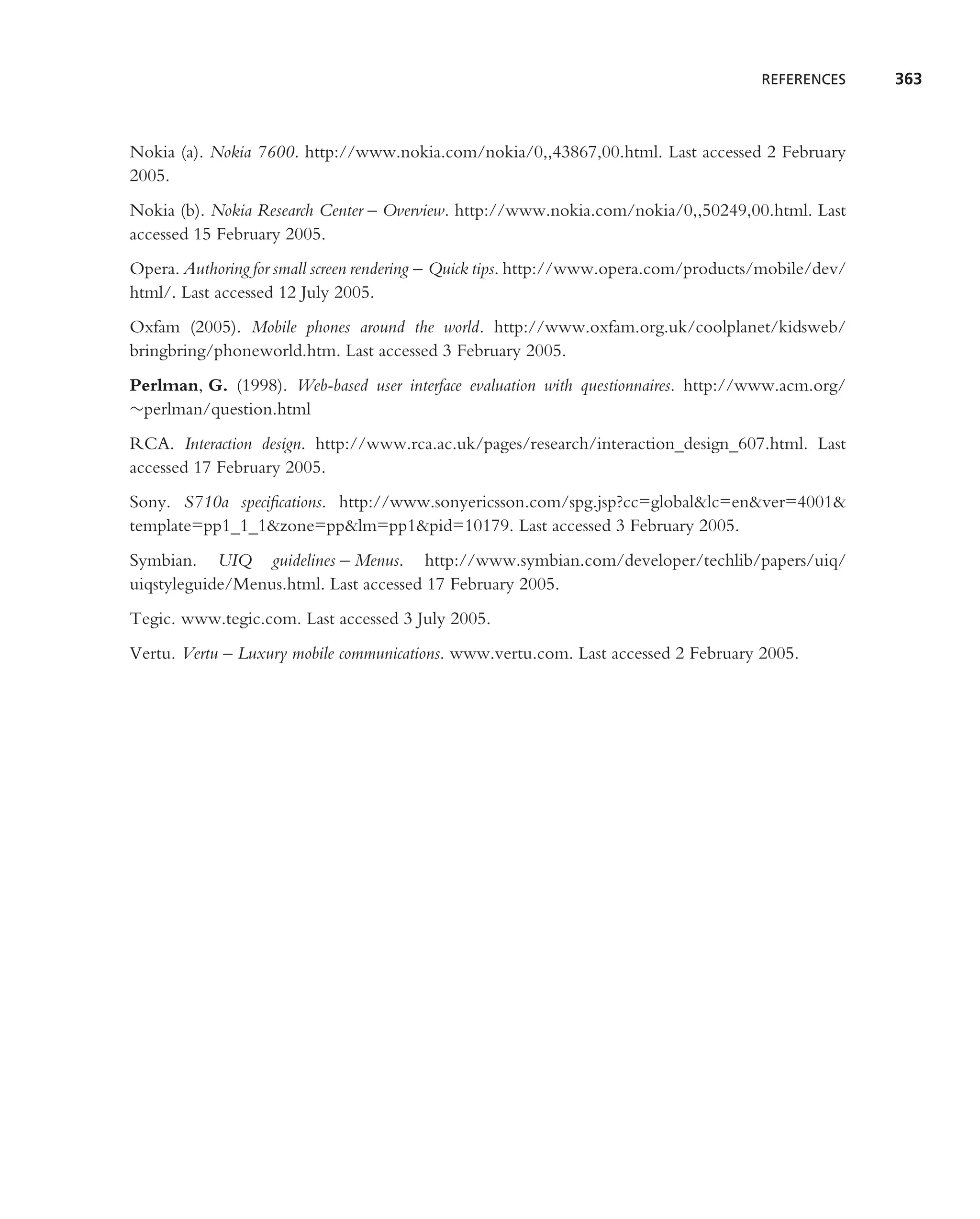 REFERENCES     363



Nokia (a). Nokia 7600. http://www.nokia.com/nokia/0,,43867,00.html. Last accessed 2 February
2005.
Nokia (b). Nokia Research Center – Overview. http://www.nokia.com/nokia/0,,50249,00.html. Last
accessed 15 February 2005.
Opera. Authoring for small screen rendering – Quick tips. http://www.opera.com/products/mobile/dev/
html/. Last accessed 12 July 2005.
Oxfam (2005). Mobile phones around the world. http://www.oxfam.org.uk/coolplanet/kidsweb/
bringbring/phoneworld.htm. Last accessed 3 February 2005.
Perlman, G. (1998). Web-based user interface evaluation with questionnaires. http://www.acm.org/
∼perlman/question.html
RCA. Interaction design. http://www.rca.ac.uk/pages/research/interaction design 607.html. Last
accessed 17 February 2005.
Sony. S710a speciﬁcations. http://www.sonyericsson.com/spg.jsp?cc=global&lc=en&ver=4001&
template=pp1 1 1&zone=pp&lm=pp1&pid=10179. Last accessed 3 February 2005.
Symbian. UIQ guidelines – Menus. http://www.symbian.com/developer/techlib/papers/uiq/
uiqstyleguide/Menus.html. Last accessed 17 February 2005.
Tegic. www.tegic.com. Last accessed 3 July 2005.
Vertu. Vertu – Luxury mobile communications. www.vertu.com. Last accessed 2 February 2005.
 