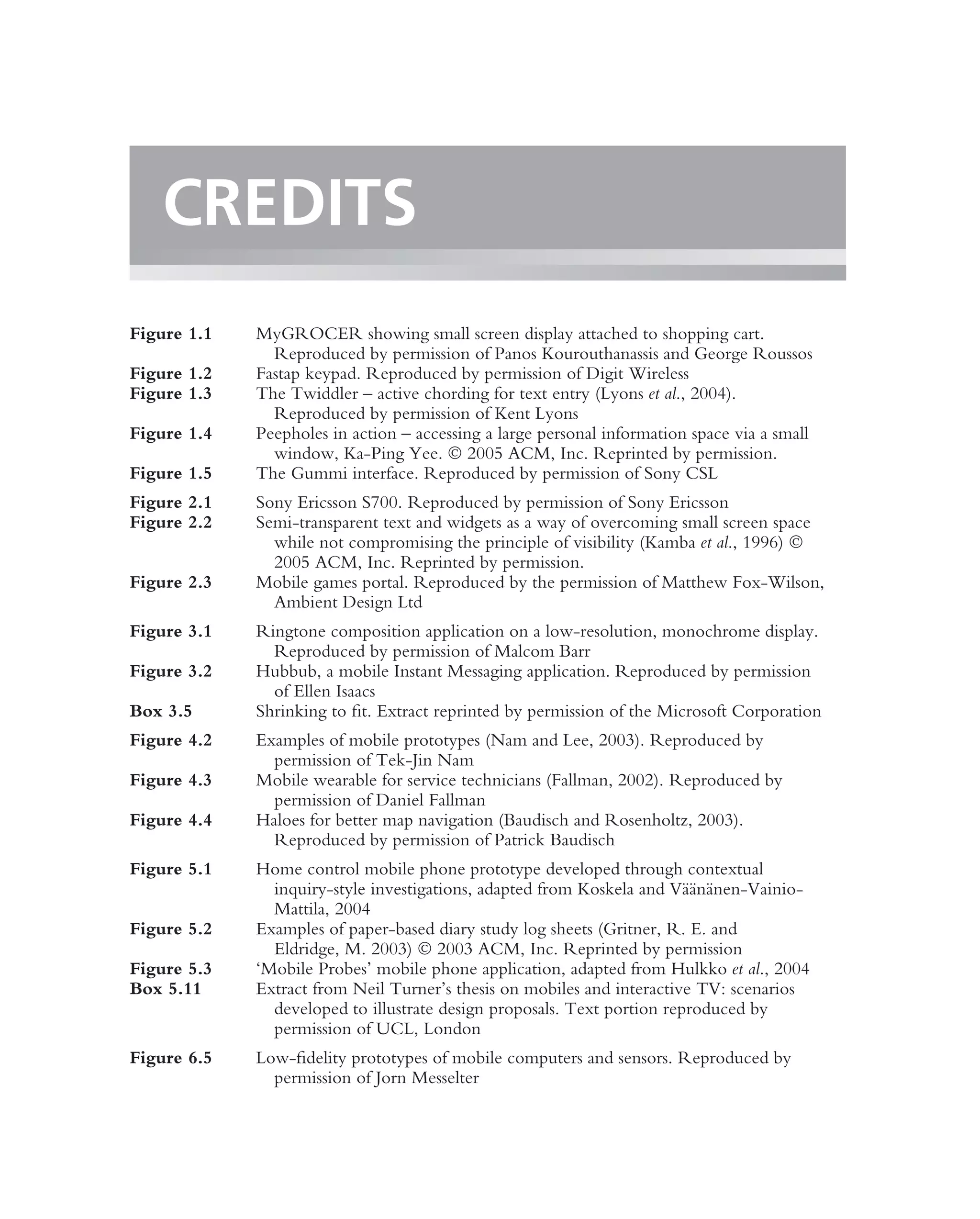 CREDITS
Figure 1.1   MyGROCER showing small screen display attached to shopping cart.
               Reproduced by permission of Panos Kourouthanassis and George Roussos
Figure 1.2   Fastap keypad. Reproduced by permission of Digit Wireless
Figure 1.3   The Twiddler – active chording for text entry (Lyons et al., 2004).
               Reproduced by permission of Kent Lyons
Figure 1.4   Peepholes in action – accessing a large personal information space via a small
               window, Ka-Ping Yee.  2005 ACM, Inc. Reprinted by permission.
Figure 1.5   The Gummi interface. Reproduced by permission of Sony CSL
Figure 2.1   Sony Ericsson S700. Reproduced by permission of Sony Ericsson
Figure 2.2   Semi-transparent text and widgets as a way of overcoming small screen space
               while not compromising the principle of visibility (Kamba et al., 1996) 
               2005 ACM, Inc. Reprinted by permission.
Figure 2.3   Mobile games portal. Reproduced by the permission of Matthew Fox-Wilson,
               Ambient Design Ltd
Figure 3.1   Ringtone composition application on a low-resolution, monochrome display.
               Reproduced by permission of Malcom Barr
Figure 3.2   Hubbub, a mobile Instant Messaging application. Reproduced by permission
               of Ellen Isaacs
Box 3.5      Shrinking to ﬁt. Extract reprinted by permission of the Microsoft Corporation
Figure 4.2   Examples of mobile prototypes (Nam and Lee, 2003). Reproduced by
               permission of Tek-Jin Nam
Figure 4.3   Mobile wearable for service technicians (Fallman, 2002). Reproduced by
               permission of Daniel Fallman
Figure 4.4   Haloes for better map navigation (Baudisch and Rosenholtz, 2003).
               Reproduced by permission of Patrick Baudisch
Figure 5.1   Home control mobile phone prototype developed through contextual
                                                                         a¨ a
               inquiry-style investigations, adapted from Koskela and V¨ an¨ nen-Vainio-
               Mattila, 2004
Figure 5.2   Examples of paper-based diary study log sheets (Gritner, R. E. and
               Eldridge, M. 2003)  2003 ACM, Inc. Reprinted by permission
Figure 5.3   ‘Mobile Probes’ mobile phone application, adapted from Hulkko et al., 2004
Box 5.11     Extract from Neil Turner’s thesis on mobiles and interactive TV: scenarios
               developed to illustrate design proposals. Text portion reproduced by
               permission of UCL, London
Figure 6.5   Low-ﬁdelity prototypes of mobile computers and sensors. Reproduced by
               permission of Jorn Messelter
 