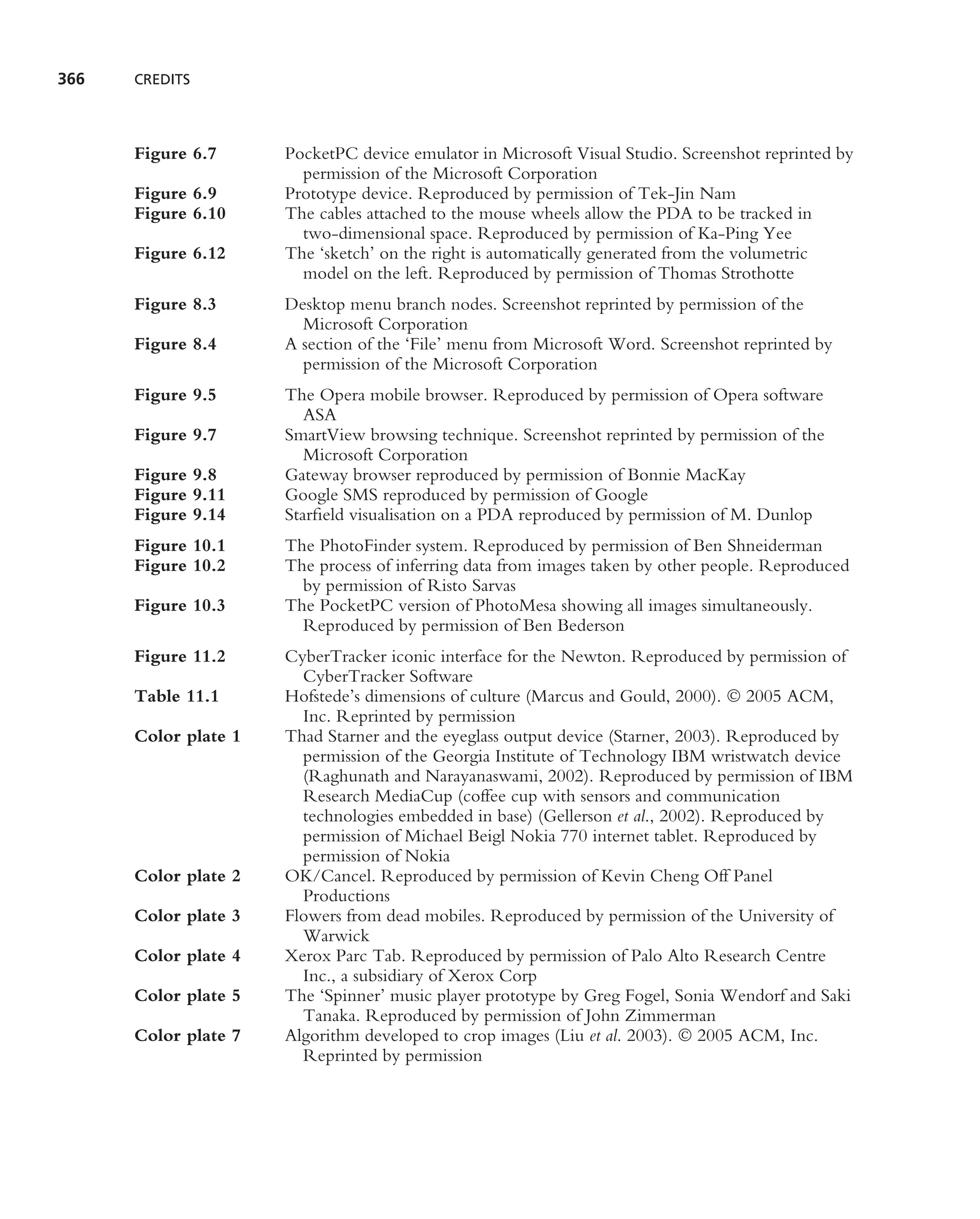 366   CREDITS




      Figure 6.7      PocketPC device emulator in Microsoft Visual Studio. Screenshot reprinted by
                        permission of the Microsoft Corporation
      Figure 6.9      Prototype device. Reproduced by permission of Tek-Jin Nam
      Figure 6.10     The cables attached to the mouse wheels allow the PDA to be tracked in
                        two-dimensional space. Reproduced by permission of Ka-Ping Yee
      Figure 6.12     The ‘sketch’ on the right is automatically generated from the volumetric
                        model on the left. Reproduced by permission of Thomas Strothotte
      Figure 8.3      Desktop menu branch nodes. Screenshot reprinted by permission of the
                        Microsoft Corporation
      Figure 8.4      A section of the ‘File’ menu from Microsoft Word. Screenshot reprinted by
                        permission of the Microsoft Corporation
      Figure 9.5      The Opera mobile browser. Reproduced by permission of Opera software
                         ASA
      Figure 9.7      SmartView browsing technique. Screenshot reprinted by permission of the
                         Microsoft Corporation
      Figure 9.8      Gateway browser reproduced by permission of Bonnie MacKay
      Figure 9.11     Google SMS reproduced by permission of Google
      Figure 9.14     Starﬁeld visualisation on a PDA reproduced by permission of M. Dunlop
      Figure 10.1     The PhotoFinder system. Reproduced by permission of Ben Shneiderman
      Figure 10.2     The process of inferring data from images taken by other people. Reproduced
                        by permission of Risto Sarvas
      Figure 10.3     The PocketPC version of PhotoMesa showing all images simultaneously.
                        Reproduced by permission of Ben Bederson
      Figure 11.2     CyberTracker iconic interface for the Newton. Reproduced by permission of
                        CyberTracker Software
      Table 11.1      Hofstede’s dimensions of culture (Marcus and Gould, 2000).  2005 ACM,
                        Inc. Reprinted by permission
      Color plate 1   Thad Starner and the eyeglass output device (Starner, 2003). Reproduced by
                        permission of the Georgia Institute of Technology IBM wristwatch device
                        (Raghunath and Narayanaswami, 2002). Reproduced by permission of IBM
                        Research MediaCup (coffee cup with sensors and communication
                        technologies embedded in base) (Gellerson et al., 2002). Reproduced by
                        permission of Michael Beigl Nokia 770 internet tablet. Reproduced by
                        permission of Nokia
      Color plate 2   OK/Cancel. Reproduced by permission of Kevin Cheng Off Panel
                        Productions
      Color plate 3   Flowers from dead mobiles. Reproduced by permission of the University of
                        Warwick
      Color plate 4   Xerox Parc Tab. Reproduced by permission of Palo Alto Research Centre
                        Inc., a subsidiary of Xerox Corp
      Color plate 5   The ‘Spinner’ music player prototype by Greg Fogel, Sonia Wendorf and Saki
                        Tanaka. Reproduced by permission of John Zimmerman
      Color plate 7   Algorithm developed to crop images (Liu et al. 2003).  2005 ACM, Inc.
                        Reprinted by permission
 