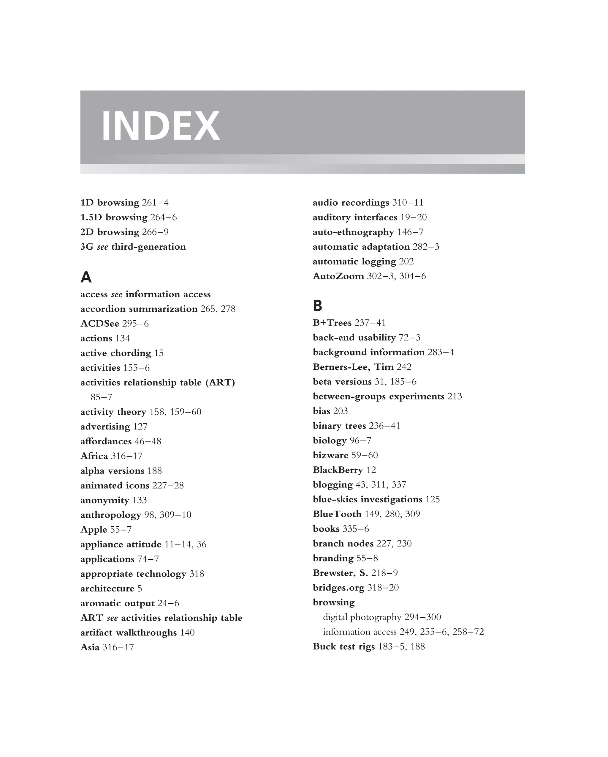 INDEX
1D browsing 261–4                       audio recordings 310–11
1.5D browsing 264–6                     auditory interfaces 19–20
2D browsing 266–9                       auto-ethnography 146–7
3G see third-generation                 automatic adaptation 282–3
                                        automatic logging 202
A                                       AutoZoom 302–3, 304–6
access see information access
accordion summarization 265, 278        B
ACDSee 295–6                            B+Trees 237–41
actions 134                             back-end usability 72–3
active chording 15                      background information 283–4
activities 155–6                        Berners-Lee, Tim 242
activities relationship table (ART)     beta versions 31, 185–6
   85–7                                 between-groups experiments 213
activity theory 158, 159–60             bias 203
advertising 127                         binary trees 236–41
affordances 46–48                       biology 96–7
Africa 316–17                           bizware 59–60
alpha versions 188                      BlackBerry 12
animated icons 227–28                   blogging 43, 311, 337
anonymity 133                           blue-skies investigations 125
anthropology 98, 309–10                 BlueTooth 149, 280, 309
Apple 55–7                              books 335–6
appliance attitude 11–14, 36            branch nodes 227, 230
applications 74–7                       branding 55–8
appropriate technology 318              Brewster, S. 218–9
architecture 5                          bridges.org 318–20
aromatic output 24–6                    browsing
ART see activities relationship table     digital photography 294–300
artifact walkthroughs 140                 information access 249, 255–6, 258–72
Asia 316–17                             Buck test rigs 183–5, 188
 