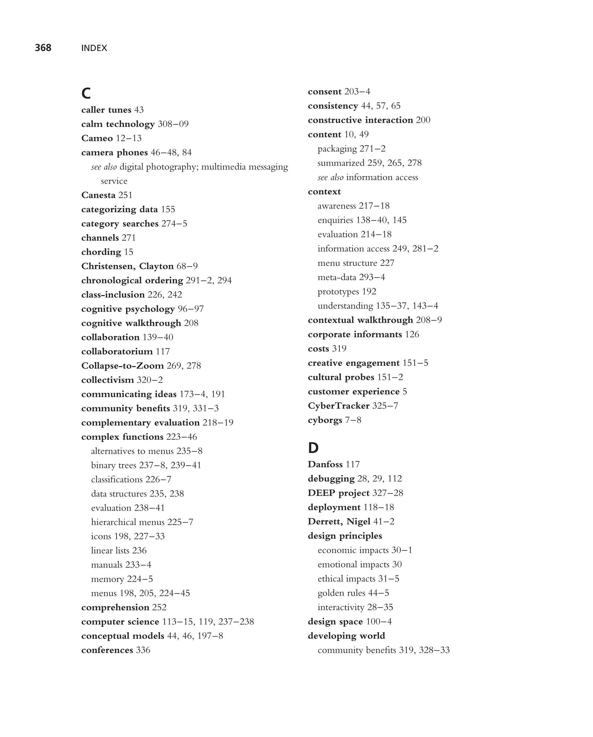 368   INDEX




      C                                                      consent 203–4
      caller tunes 43                                        consistency 44, 57, 65
      calm technology 308–09                                 constructive interaction 200
      Cameo 12–13                                            content 10, 49
      camera phones 46–48, 84                                  packaging 271–2
        see also digital photography; multimedia messaging     summarized 259, 265, 278
           service                                             see also information access
      Canesta 251                                            context
      categorizing data 155                                    awareness 217–18
      category searches 274–5                                  enquiries 138–40, 145
      channels 271                                             evaluation 214–18
      chording 15                                              information access 249, 281–2
      Christensen, Clayton 68–9                                menu structure 227
      chronological ordering 291–2, 294                        meta-data 293–4
      class-inclusion 226, 242                                 prototypes 192
      cognitive psychology 96–97                               understanding 135–37, 143–4
      cognitive walkthrough 208                              contextual walkthrough 208–9
      collaboration 139–40                                   corporate informants 126
      collaboratorium 117                                    costs 319
      Collapse-to-Zoom 269, 278                              creative engagement 151–5
      collectivism 320–2                                     cultural probes 151–2
      communicating ideas 173–4, 191                         customer experience 5
      community beneﬁts 319, 331–3                           CyberTracker 325–7
      complementary evaluation 218–19                        cyborgs 7–8
      complex functions 223–46
        alternatives to menus 235–8                          D
        binary trees 237–8, 239–41                           Danfoss 117
        classiﬁcations 226–7                                 debugging 28, 29, 112
        data structures 235, 238                             DEEP project 327–28
        evaluation 238–41                                    deployment 118–18
        hierarchical menus 225–7                             Derrett, Nigel 41–2
        icons 198, 227–33                                    design principles
        linear lists 236                                       economic impacts 30–1
        manuals 233–4                                          emotional impacts 30
        memory 224–5                                           ethical impacts 31–5
        menus 198, 205, 224–45                                 golden rules 44–5
      comprehension 252                                        interactivity 28–35
      computer science 113–15, 119, 237–238                  design space 100–4
      conceptual models 44, 46, 197–8                        developing world
      conferences 336                                          community beneﬁts 319, 328–33
 