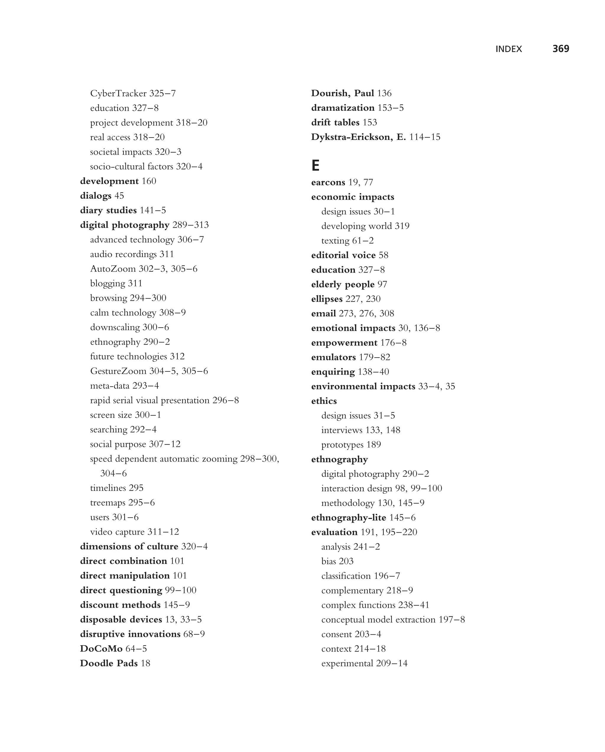 INDEX   369



  CyberTracker 325–7                           Dourish, Paul 136
  education 327–8                              dramatization 153–5
  project development 318–20                   drift tables 153
  real access 318–20                           Dykstra-Erickson, E. 114–15
  societal impacts 320–3
  socio-cultural factors 320–4                 E
development 160                                earcons 19, 77
dialogs 45                                     economic impacts
diary studies 141–5                               design issues 30–1
digital photography 289–313                       developing world 319
  advanced technology 306–7                       texting 61–2
  audio recordings 311                         editorial voice 58
  AutoZoom 302–3, 305–6                        education 327–8
  blogging 311                                 elderly people 97
  browsing 294–300                             ellipses 227, 230
  calm technology 308–9                        email 273, 276, 308
  downscaling 300–6                            emotional impacts 30, 136–8
  ethnography 290–2                            empowerment 176–8
  future technologies 312                      emulators 179–82
  GestureZoom 304–5, 305–6                     enquiring 138–40
  meta-data 293–4                              environmental impacts 33–4, 35
  rapid serial visual presentation 296–8       ethics
  screen size 300–1                               design issues 31–5
  searching 292–4                                 interviews 133, 148
  social purpose 307–12                           prototypes 189
  speed dependent automatic zooming 298–300,   ethnography
     304–6                                        digital photography 290–2
  timelines 295                                   interaction design 98, 99–100
  treemaps 295–6                                  methodology 130, 145–9
  users 301–6                                  ethnography-lite 145–6
  video capture 311–12                         evaluation 191, 195–220
dimensions of culture 320–4                       analysis 241–2
direct combination 101                            bias 203
direct manipulation 101                           classiﬁcation 196–7
direct questioning 99–100                         complementary 218–9
discount methods 145–9                            complex functions 238–41
disposable devices 13, 33–5                       conceptual model extraction 197–8
disruptive innovations 68–9                       consent 203–4
DoCoMo 64–5                                       context 214–18
Doodle Pads 18                                    experimental 209–14
 