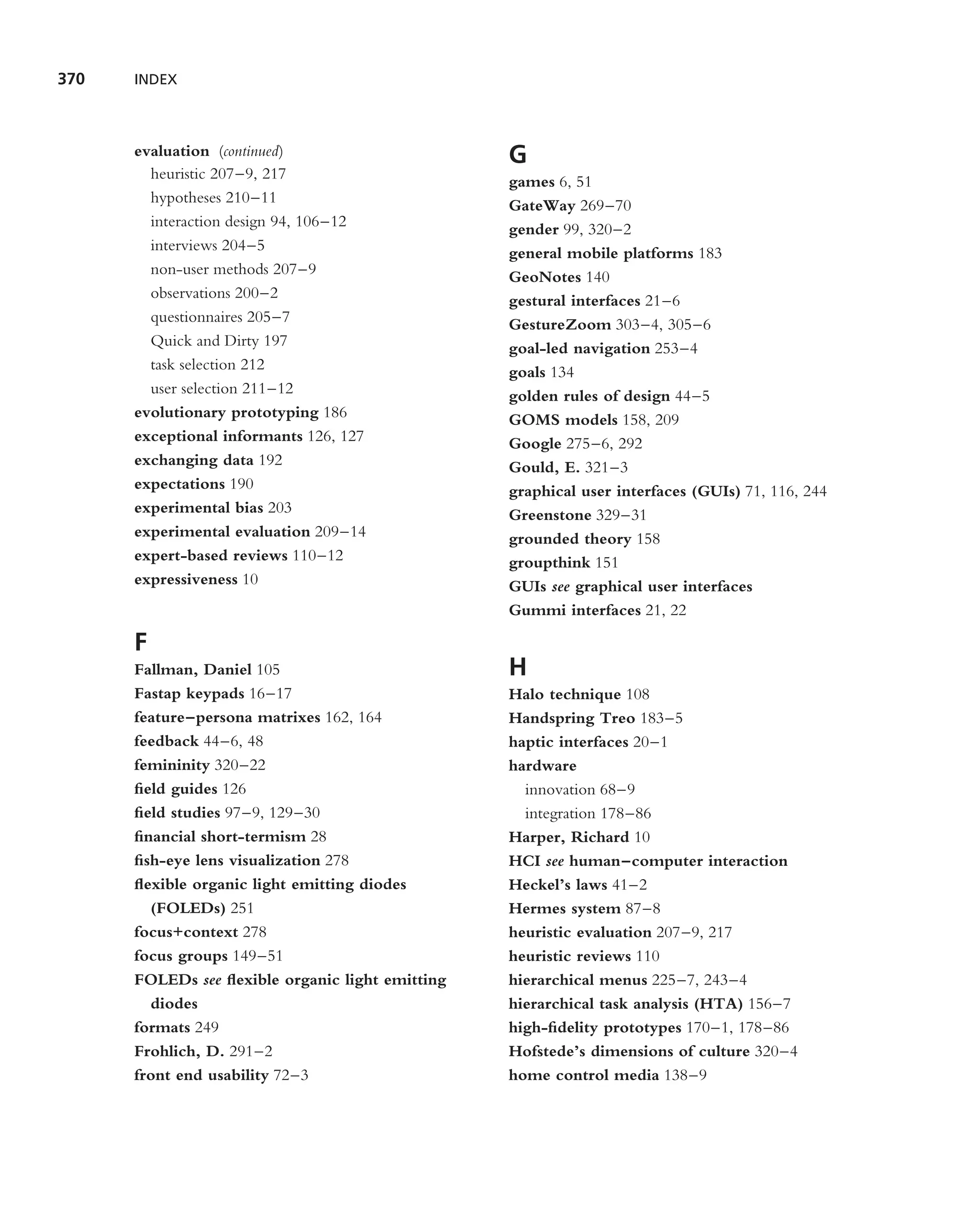 370   INDEX



      evaluation (continued)                      G
        heuristic 207–9, 217                      games 6, 51
        hypotheses 210–11                         GateWay 269–70
        interaction design 94, 106–12             gender 99, 320–2
        interviews 204–5                          general mobile platforms 183
        non-user methods 207–9                    GeoNotes 140
        observations 200–2                        gestural interfaces 21–6
        questionnaires 205–7                      GestureZoom 303–4, 305–6
        Quick and Dirty 197                       goal-led navigation 253–4
        task selection 212                        goals 134
        user selection 211–12                     golden rules of design 44–5
      evolutionary prototyping 186                GOMS models 158, 209
      exceptional informants 126, 127             Google 275–6, 292
      exchanging data 192                         Gould, E. 321–3
      expectations 190                            graphical user interfaces (GUIs) 71, 116, 244
      experimental bias 203                       Greenstone 329–31
      experimental evaluation 209–14              grounded theory 158
      expert-based reviews 110–12                 groupthink 151
      expressiveness 10                           GUIs see graphical user interfaces
                                                  Gummi interfaces 21, 22

      F
      Fallman, Daniel 105                         H
      Fastap keypads 16–17                        Halo technique 108
      feature–persona matrixes 162, 164           Handspring Treo 183–5
      feedback 44–6, 48                           haptic interfaces 20–1
      femininity 320–22                           hardware
      ﬁeld guides 126                               innovation 68–9
      ﬁeld studies 97–9, 129–30                     integration 178–86
      ﬁnancial short-termism 28                   Harper, Richard 10
      ﬁsh-eye lens visualization 278              HCI see human–computer interaction
      ﬂexible organic light emitting diodes       Heckel’s laws 41–2
        (FOLEDs) 251                              Hermes system 87–8
      focus+context 278                           heuristic evaluation 207–9, 217
      focus groups 149–51                         heuristic reviews 110
      FOLEDs see ﬂexible organic light emitting   hierarchical menus 225–7, 243–4
        diodes                                    hierarchical task analysis (HTA) 156–7
      formats 249                                 high-ﬁdelity prototypes 170–1, 178–86
      Frohlich, D. 291–2                          Hofstede’s dimensions of culture 320–4
      front end usability 72–3                    home control media 138–9
 
