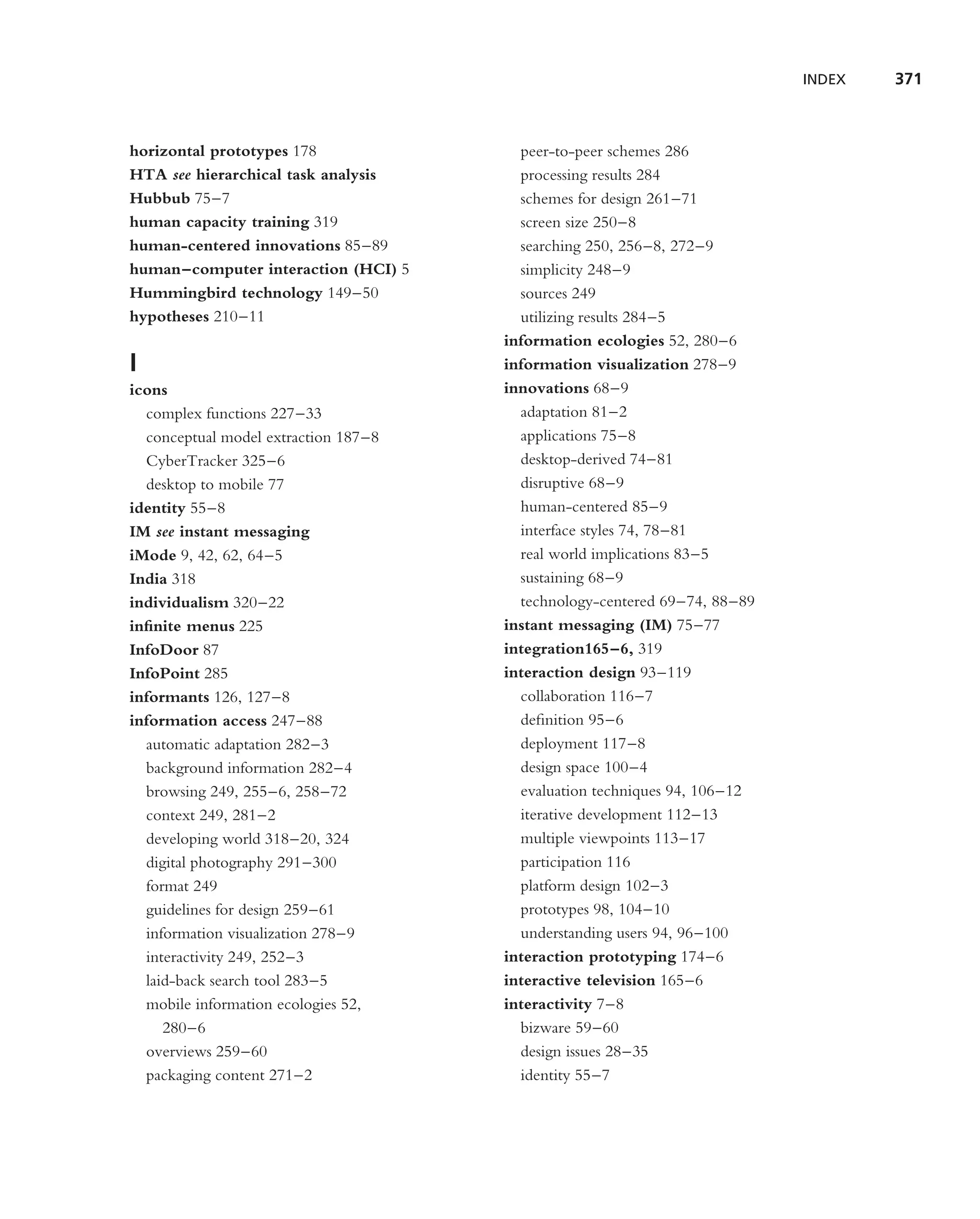 INDEX   371



horizontal prototypes 178               peer-to-peer schemes 286
HTA see hierarchical task analysis      processing results 284
Hubbub 75–7                             schemes for design 261–71
human capacity training 319             screen size 250–8
human-centered innovations 85–89        searching 250, 256–8, 272–9
human–computer interaction (HCI) 5      simplicity 248–9
Hummingbird technology 149–50           sources 249
hypotheses 210–11                       utilizing results 284–5
                                      information ecologies 52, 280–6
I                                     information visualization 278–9
icons                                 innovations 68–9
  complex functions 227–33              adaptation 81–2
  conceptual model extraction 187–8     applications 75–8
  CyberTracker 325–6                    desktop-derived 74–81
  desktop to mobile 77                  disruptive 68–9
identity 55–8                           human-centered 85–9
IM see instant messaging                interface styles 74, 78–81
iMode 9, 42, 62, 64–5                   real world implications 83–5
India 318                               sustaining 68–9
individualism 320–22                    technology-centered 69–74, 88–89
inﬁnite menus 225                     instant messaging (IM) 75–77
InfoDoor 87                           integration165–6, 319
InfoPoint 285                         interaction design 93–119
informants 126, 127–8                   collaboration 116–7
information access 247–88               deﬁnition 95–6
  automatic adaptation 282–3            deployment 117–8
  background information 282–4          design space 100–4
  browsing 249, 255–6, 258–72           evaluation techniques 94, 106–12
  context 249, 281–2                    iterative development 112–13
  developing world 318–20, 324          multiple viewpoints 113–17
  digital photography 291–300           participation 116
  format 249                            platform design 102–3
  guidelines for design 259–61          prototypes 98, 104–10
  information visualization 278–9       understanding users 94, 96–100
  interactivity 249, 252–3            interaction prototyping 174–6
  laid-back search tool 283–5         interactive television 165–6
  mobile information ecologies 52,    interactivity 7–8
     280–6                              bizware 59–60
  overviews 259–60                      design issues 28–35
  packaging content 271–2               identity 55–7
 