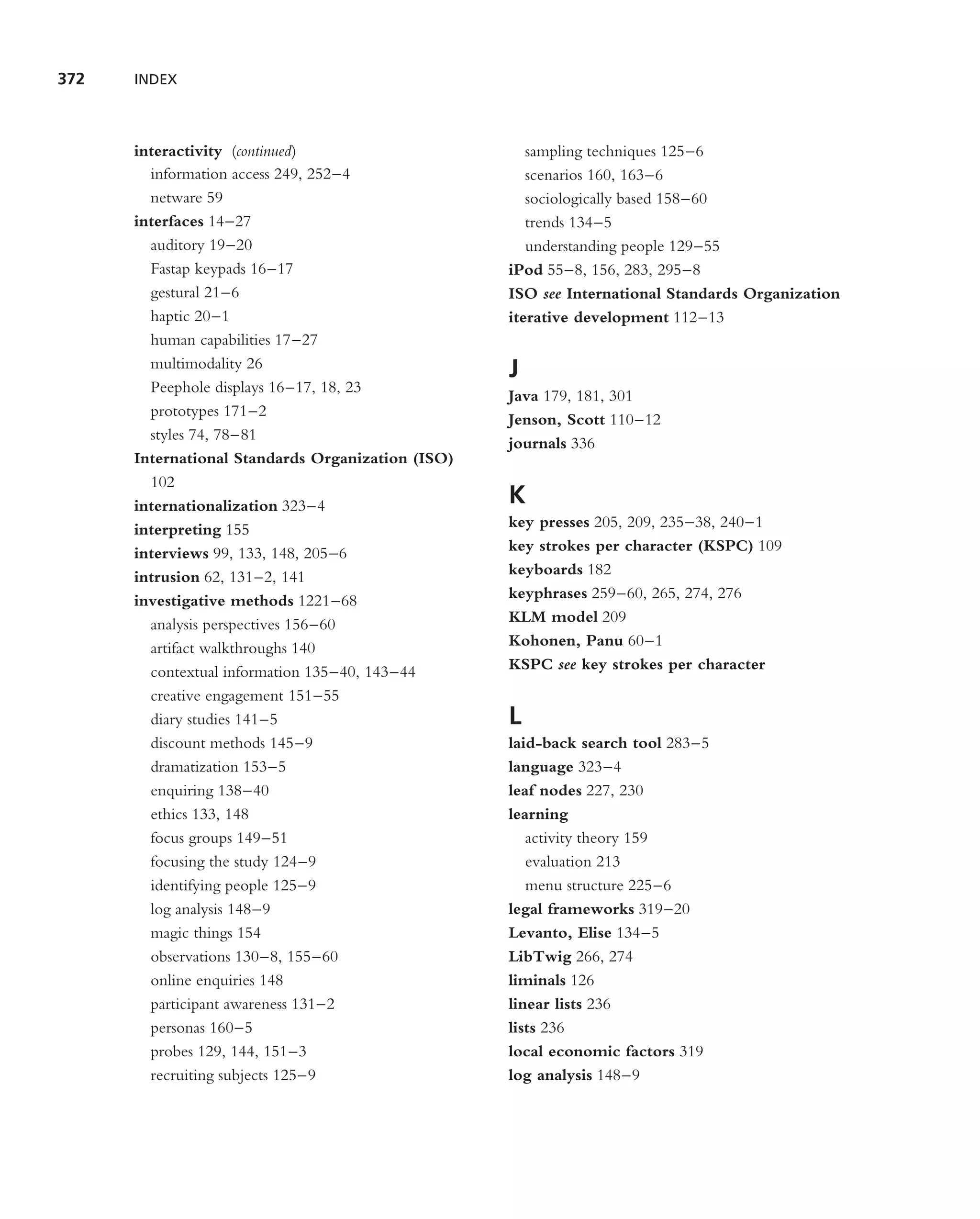 372   INDEX



      interactivity (continued)                       sampling techniques 125–6
        information access 249, 252–4                 scenarios 160, 163–6
        netware 59                                    sociologically based 158–60
      interfaces 14–27                                trends 134–5
        auditory 19–20                                understanding people 129–55
        Fastap keypads 16–17                       iPod 55–8, 156, 283, 295–8
        gestural 21–6                              ISO see International Standards Organization
        haptic 20–1                                iterative development 112–13
        human capabilities 17–27
        multimodality 26
                                                   J
        Peephole displays 16–17, 18, 23
                                                   Java 179, 181, 301
        prototypes 171–2
                                                   Jenson, Scott 110–12
        styles 74, 78–81
                                                   journals 336
      International Standards Organization (ISO)
        102
      internationalization 323–4                   K
      interpreting 155                             key presses 205, 209, 235–38, 240–1
      interviews 99, 133, 148, 205–6               key strokes per character (KSPC) 109
      intrusion 62, 131–2, 141                     keyboards 182
      investigative methods 1221–68                keyphrases 259–60, 265, 274, 276
        analysis perspectives 156–60               KLM model 209
        artifact walkthroughs 140                  Kohonen, Panu 60–1
        contextual information 135–40, 143–44      KSPC see key strokes per character
        creative engagement 151–55
        diary studies 141–5                        L
        discount methods 145–9                     laid-back search tool 283–5
        dramatization 153–5                        language 323–4
        enquiring 138–40                           leaf nodes 227, 230
        ethics 133, 148                            learning
        focus groups 149–51                           activity theory 159
        focusing the study 124–9                      evaluation 213
        identifying people 125–9                      menu structure 225–6
        log analysis 148–9                         legal frameworks 319–20
        magic things 154                           Levanto, Elise 134–5
        observations 130–8, 155–60                 LibTwig 266, 274
        online enquiries 148                       liminals 126
        participant awareness 131–2                linear lists 236
        personas 160–5                             lists 236
        probes 129, 144, 151–3                     local economic factors 319
        recruiting subjects 125–9                  log analysis 148–9
 