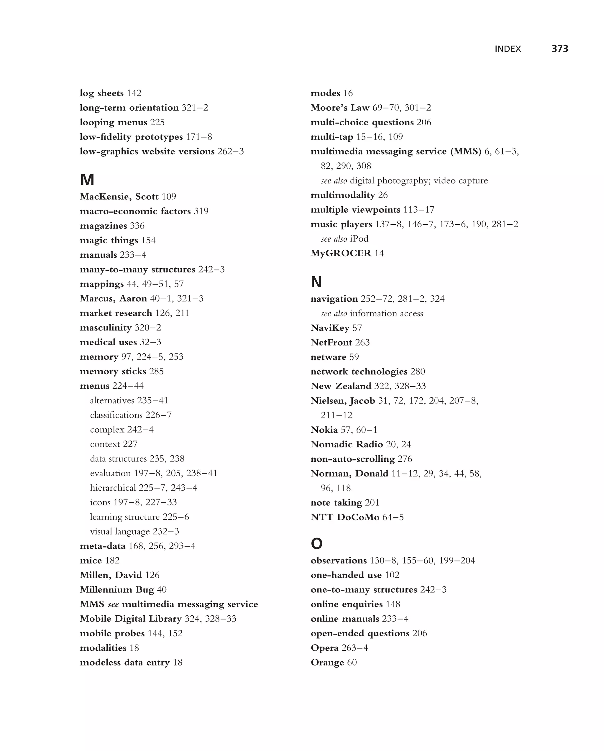 INDEX   373



log sheets 142                         modes 16
long-term orientation 321–2            Moore’s Law 69–70, 301–2
looping menus 225                      multi-choice questions 206
low-ﬁdelity prototypes 171–8           multi-tap 15–16, 109
low-graphics website versions 262–3    multimedia messaging service (MMS) 6, 61–3,
                                        82, 290, 308
M                                       see also digital photography; video capture
MacKensie, Scott 109                   multimodality 26
macro-economic factors 319             multiple viewpoints 113–17
magazines 336                          music players 137–8, 146–7, 173–6, 190, 281–2
magic things 154                        see also iPod
manuals 233–4                          MyGROCER 14
many-to-many structures 242–3
mappings 44, 49–51, 57                 N
Marcus, Aaron 40–1, 321–3              navigation 252–72, 281–2, 324
market research 126, 211                 see also information access
masculinity 320–2                      NaviKey 57
medical uses 32–3                      NetFront 263
memory 97, 224–5, 253                  netware 59
memory sticks 285                      network technologies 280
menus 224–44                           New Zealand 322, 328–33
 alternatives 235–41                   Nielsen, Jacob 31, 72, 172, 204, 207–8,
 classiﬁcations 226–7                    211–12
 complex 242–4                         Nokia 57, 60–1
 context 227                           Nomadic Radio 20, 24
 data structures 235, 238              non-auto-scrolling 276
 evaluation 197–8, 205, 238–41         Norman, Donald 11–12, 29, 34, 44, 58,
 hierarchical 225–7, 243–4               96, 118
 icons 197–8, 227–33                   note taking 201
 learning structure 225–6              NTT DoCoMo 64–5
 visual language 232–3
meta-data 168, 256, 293–4              O
mice 182                               observations 130–8, 155–60, 199–204
Millen, David 126                      one-handed use 102
Millennium Bug 40                      one-to-many structures 242–3
MMS see multimedia messaging service   online enquiries 148
Mobile Digital Library 324, 328–33     online manuals 233–4
mobile probes 144, 152                 open-ended questions 206
modalities 18                          Opera 263–4
modeless data entry 18                 Orange 60
 