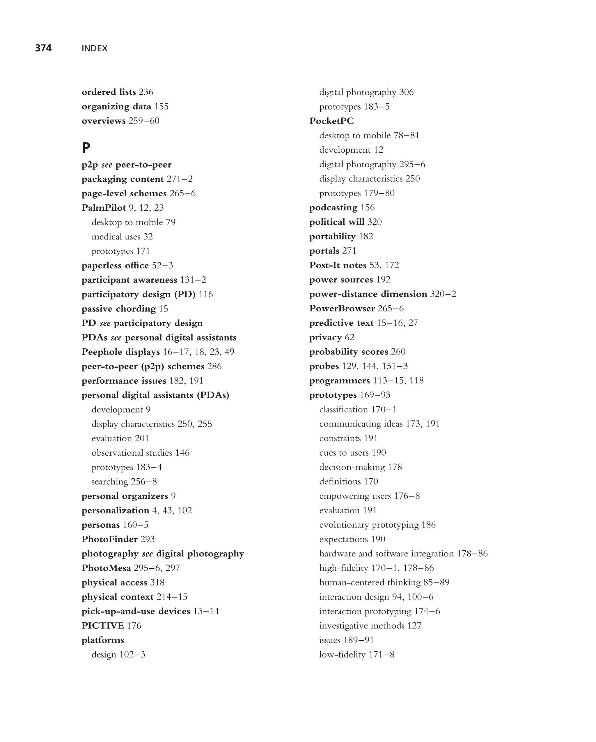 374   INDEX



      ordered lists 236                        digital photography 306
      organizing data 155                      prototypes 183–5
      overviews 259–60                       PocketPC
                                               desktop to mobile 78–81
      P                                        development 12
      p2p see peer-to-peer                     digital photography 295–6
      packaging content 271–2                  display characteristics 250
      page-level schemes 265–6                 prototypes 179–80
      PalmPilot 9, 12, 23                    podcasting 156
        desktop to mobile 79                 political will 320
        medical uses 32                      portability 182
        prototypes 171                       portals 271
      paperless ofﬁce 52–3                   Post-It notes 53, 172
      participant awareness 131–2            power sources 192
      participatory design (PD) 116          power-distance dimension 320–2
      passive chording 15                    PowerBrowser 265–6
      PD see participatory design            predictive text 15–16, 27
      PDAs see personal digital assistants   privacy 62
      Peephole displays 16–17, 18, 23, 49    probability scores 260
      peer-to-peer (p2p) schemes 286         probes 129, 144, 151–3
      performance issues 182, 191            programmers 113–15, 118
      personal digital assistants (PDAs)     prototypes 169–93
        development 9                          classiﬁcation 170–1
        display characteristics 250, 255       communicating ideas 173, 191
        evaluation 201                         constraints 191
        observational studies 146              cues to users 190
        prototypes 183–4                       decision-making 178
        searching 256–8                        deﬁnitions 170
      personal organizers 9                    empowering users 176–8
      personalization 4, 43, 102               evaluation 191
      personas 160–5                           evolutionary prototyping 186
      PhotoFinder 293                          expectations 190
      photography see digital photography      hardware and software integration 178–86
      PhotoMesa 295–6, 297                     high-ﬁdelity 170–1, 178–86
      physical access 318                      human-centered thinking 85–89
      physical context 214–15                  interaction design 94, 100–6
      pick-up-and-use devices 13–14            interaction prototyping 174–6
      PICTIVE 176                              investigative methods 127
      platforms                                issues 189–91
        design 102–3                           low-ﬁdelity 171–8
 