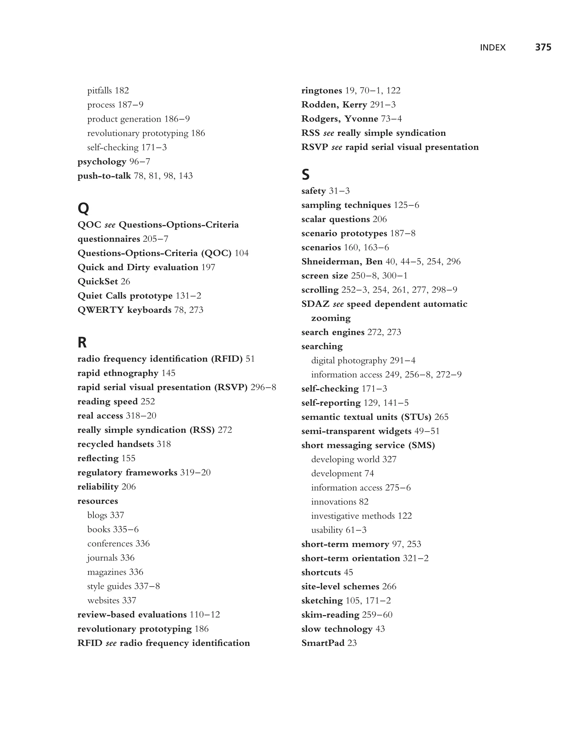 INDEX   375



  pitfalls 182                                  ringtones 19, 70–1, 122
  process 187–9                                 Rodden, Kerry 291–3
  product generation 186–9                      Rodgers, Yvonne 73–4
  revolutionary prototyping 186                 RSS see really simple syndication
  self-checking 171–3                           RSVP see rapid serial visual presentation
psychology 96–7
push-to-talk 78, 81, 98, 143                    S
                                                safety 31–3
                                                sampling techniques 125–6
Q
                                                scalar questions 206
QOC see Questions-Options-Criteria
                                                scenario prototypes 187–8
questionnaires 205–7
                                                scenarios 160, 163–6
Questions-Options-Criteria (QOC) 104
                                                Shneiderman, Ben 40, 44–5, 254, 296
Quick and Dirty evaluation 197
                                                screen size 250–8, 300–1
QuickSet 26
                                                scrolling 252–3, 254, 261, 277, 298–9
Quiet Calls prototype 131–2
                                                SDAZ see speed dependent automatic
QWERTY keyboards 78, 273
                                                   zooming
                                                search engines 272, 273
R                                               searching
radio frequency identiﬁcation (RFID) 51            digital photography 291–4
rapid ethnography 145                              information access 249, 256–8, 272–9
rapid serial visual presentation (RSVP) 296–8   self-checking 171–3
reading speed 252                               self-reporting 129, 141–5
real access 318–20                              semantic textual units (STUs) 265
really simple syndication (RSS) 272             semi-transparent widgets 49–51
recycled handsets 318                           short messaging service (SMS)
reﬂecting 155                                      developing world 327
regulatory frameworks 319–20                       development 74
reliability 206                                    information access 275–6
resources                                          innovations 82
  blogs 337                                        investigative methods 122
  books 335–6                                      usability 61–3
  conferences 336                               short-term memory 97, 253
  journals 336                                  short-term orientation 321–2
  magazines 336                                 shortcuts 45
  style guides 337–8                            site-level schemes 266
  websites 337                                  sketching 105, 171–2
review-based evaluations 110–12                 skim-reading 259–60
revolutionary prototyping 186                   slow technology 43
RFID see radio frequency identiﬁcation          SmartPad 23
 