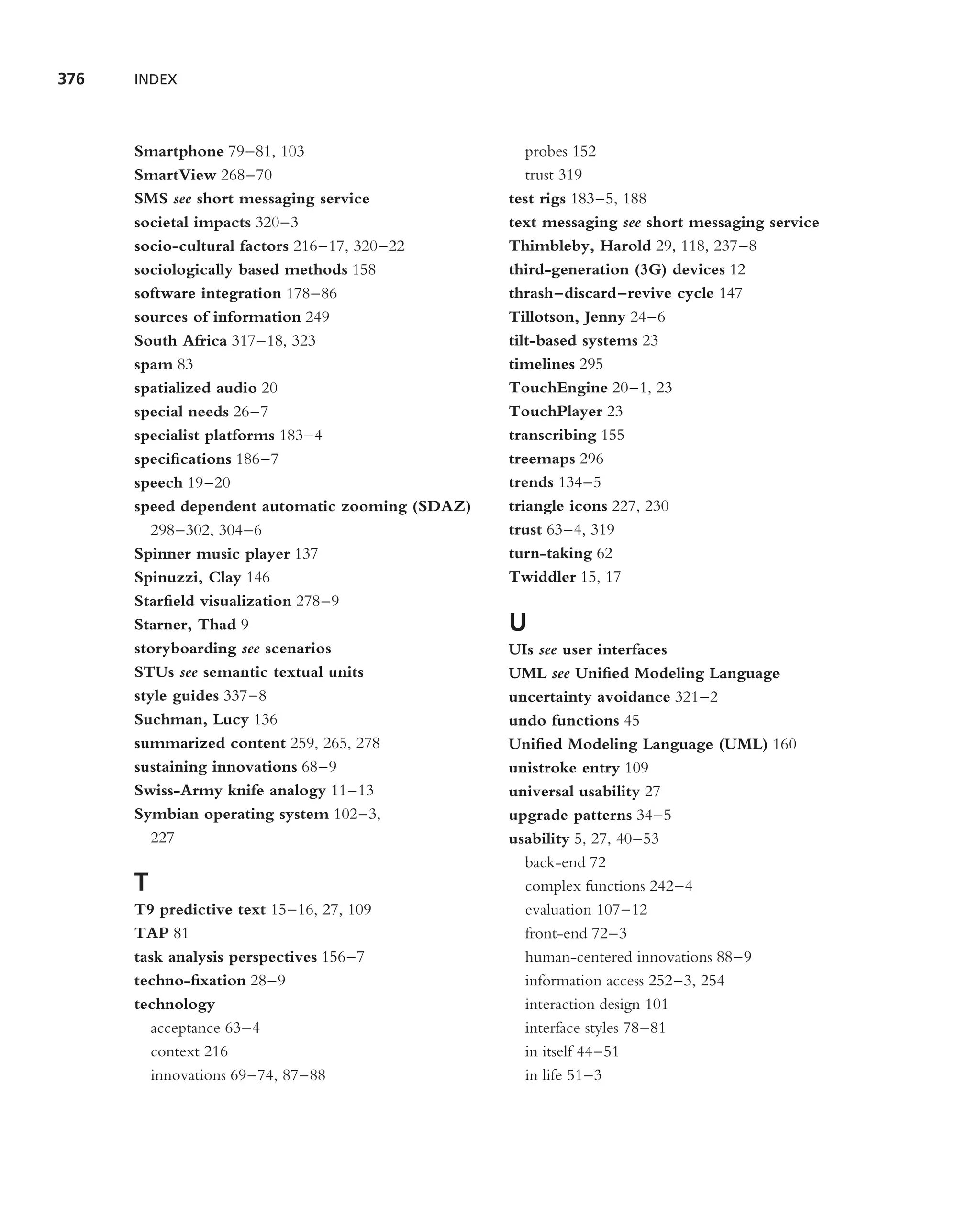 376   INDEX



      Smartphone 79–81, 103                         probes 152
      SmartView 268–70                              trust 319
      SMS see short messaging service            test rigs 183–5, 188
      societal impacts 320–3                     text messaging see short messaging service
      socio-cultural factors 216–17, 320–22      Thimbleby, Harold 29, 118, 237–8
      sociologically based methods 158           third-generation (3G) devices 12
      software integration 178–86                thrash–discard–revive cycle 147
      sources of information 249                 Tillotson, Jenny 24–6
      South Africa 317–18, 323                   tilt-based systems 23
      spam 83                                    timelines 295
      spatialized audio 20                       TouchEngine 20–1, 23
      special needs 26–7                         TouchPlayer 23
      specialist platforms 183–4                 transcribing 155
      speciﬁcations 186–7                        treemaps 296
      speech 19–20                               trends 134–5
      speed dependent automatic zooming (SDAZ)   triangle icons 227, 230
         298–302, 304–6                          trust 63–4, 319
      Spinner music player 137                   turn-taking 62
      Spinuzzi, Clay 146                         Twiddler 15, 17
      Starﬁeld visualization 278–9
      Starner, Thad 9                            U
      storyboarding see scenarios                UIs see user interfaces
      STUs see semantic textual units            UML see Uniﬁed Modeling Language
      style guides 337–8                         uncertainty avoidance 321–2
      Suchman, Lucy 136                          undo functions 45
      summarized content 259, 265, 278           Uniﬁed Modeling Language (UML) 160
      sustaining innovations 68–9                unistroke entry 109
      Swiss-Army knife analogy 11–13             universal usability 27
      Symbian operating system 102–3,            upgrade patterns 34–5
         227                                     usability 5, 27, 40–53
                                                   back-end 72
      T                                            complex functions 242–4
      T9 predictive text 15–16, 27, 109            evaluation 107–12
      TAP 81                                       front-end 72–3
      task analysis perspectives 156–7             human-centered innovations 88–9
      techno-ﬁxation 28–9                          information access 252–3, 254
      technology                                   interaction design 101
        acceptance 63–4                            interface styles 78–81
        context 216                                in itself 44–51
        innovations 69–74, 87–88                   in life 51–3
 