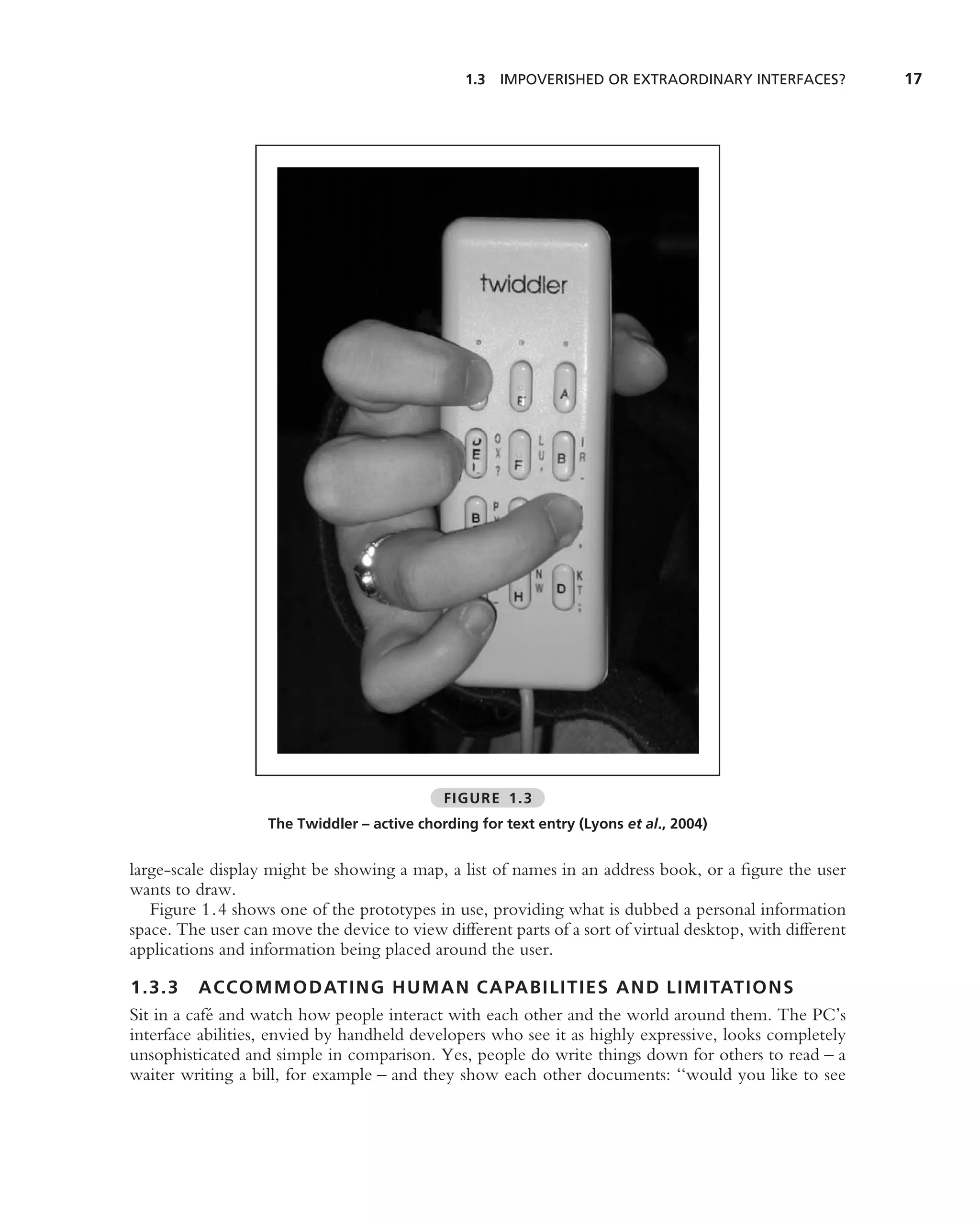 1.3 IMPOVERISHED OR EXTRAORDINARY INTERFACES?             17




                                              FIGURE 1.3
                    The Twiddler – active chording for text entry (Lyons et al., 2004)


large-scale display might be showing a map, a list of names in an address book, or a ﬁgure the user
wants to draw.
   Figure 1.4 shows one of the prototypes in use, providing what is dubbed a personal information
space. The user can move the device to view different parts of a sort of virtual desktop, with different
applications and information being placed around the user.

1.3.3 ACCOMMODATING HUMAN CAPABILITIES AND LIMITATIONS
Sit in a caf´ and watch how people interact with each other and the world around them. The PC’s
            e
interface abilities, envied by handheld developers who see it as highly expressive, looks completely
unsophisticated and simple in comparison. Yes, people do write things down for others to read – a
waiter writing a bill, for example – and they show each other documents: ‘‘would you like to see
 
