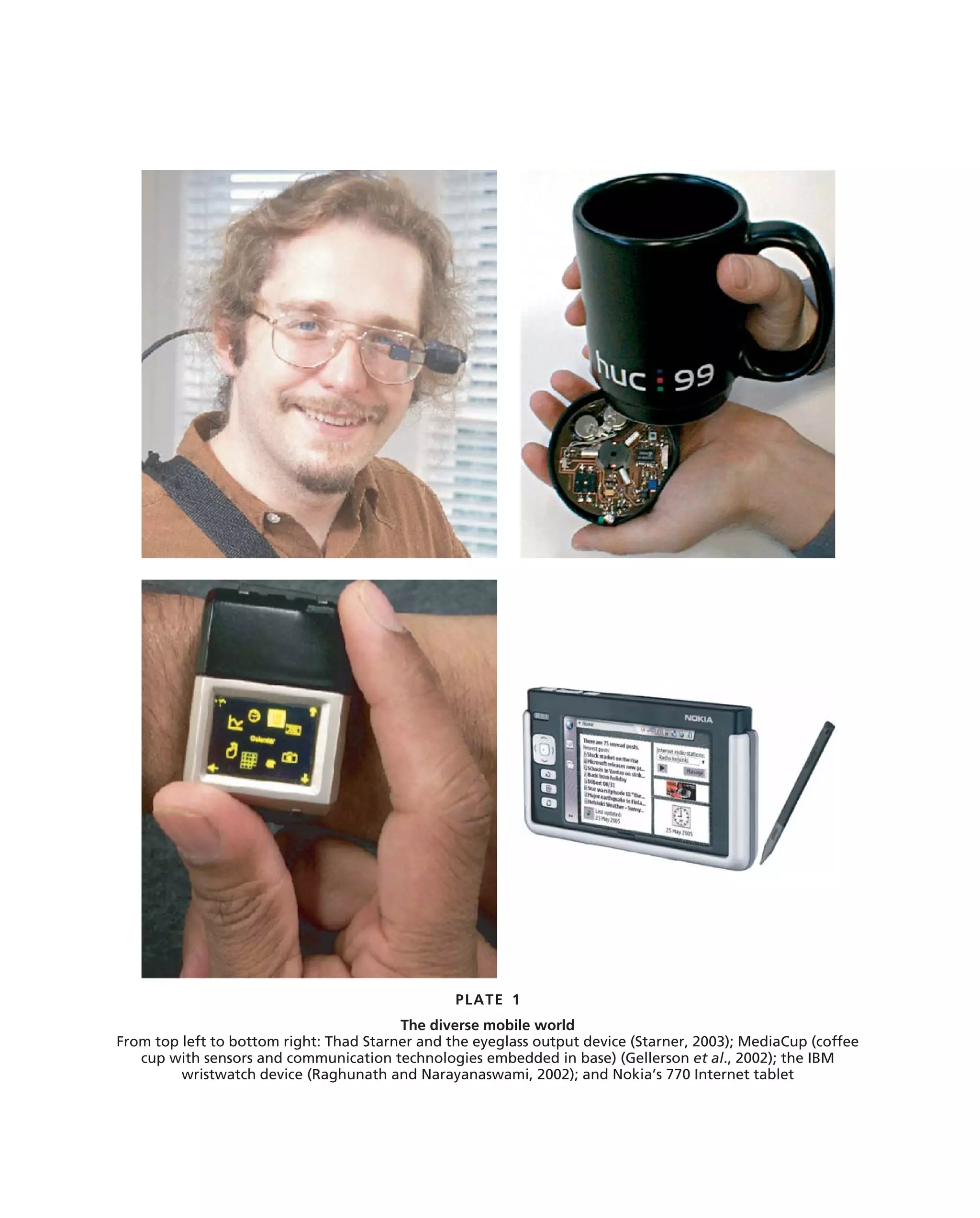 PLATE 1
                                         The diverse mobile world
From top left to bottom right: Thad Starner and the eyeglass output device (Starner, 2003); MediaCup (coffee
   cup with sensors and communication technologies embedded in base) (Gellerson et al., 2002); the IBM
         wristwatch device (Raghunath and Narayanaswami, 2002); and Nokia’s 770 Internet tablet
 