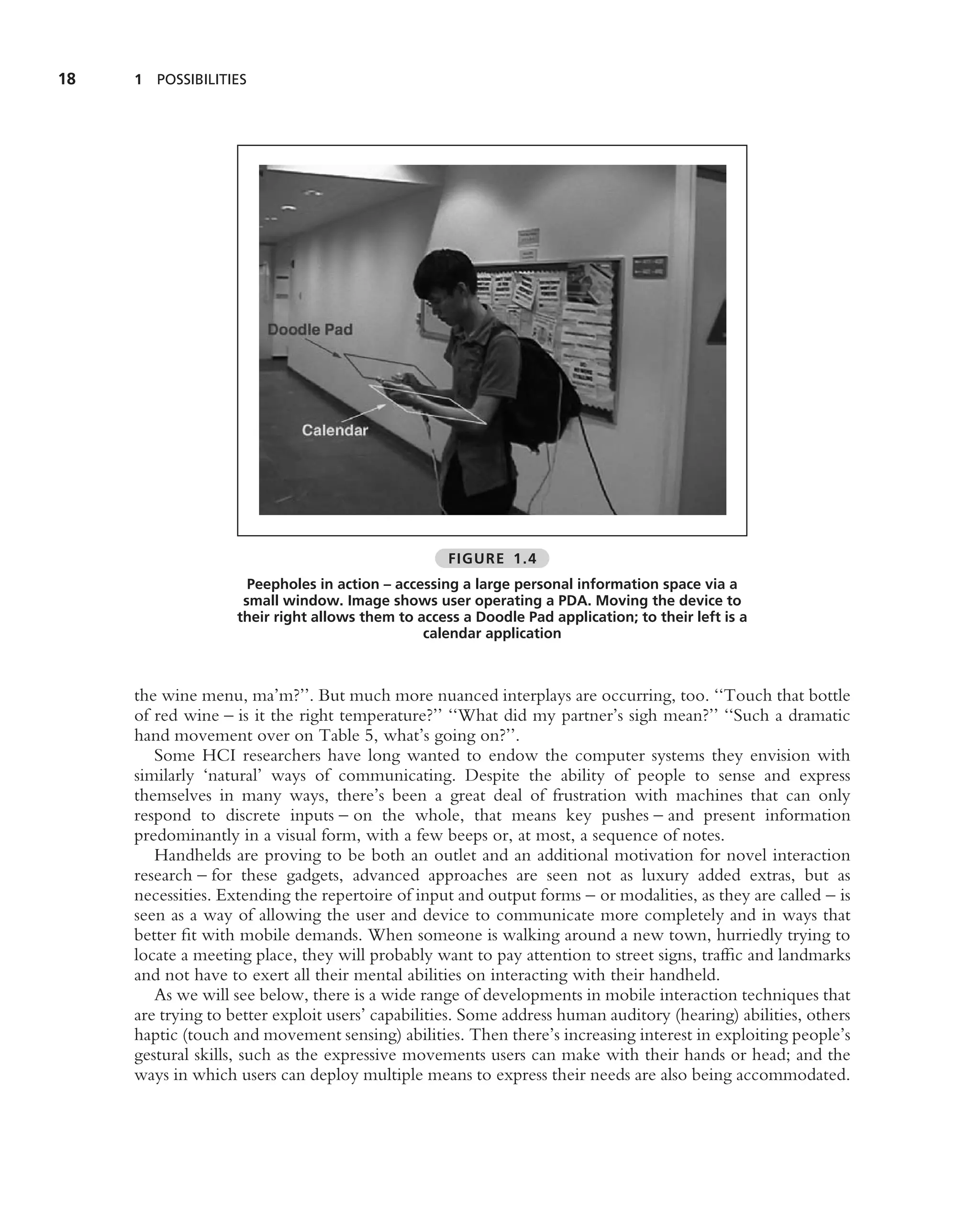 18   1 POSSIBILITIES




                                                    FIGURE 1.4
                      Peepholes in action – accessing a large personal information space via a
                     small window. Image shows user operating a PDA. Moving the device to
                    their right allows them to access a Doodle Pad application; to their left is a
                                                calendar application



     the wine menu, ma’m?’’. But much more nuanced interplays are occurring, too. ‘‘Touch that bottle
     of red wine – is it the right temperature?’’ ‘‘What did my partner’s sigh mean?’’ ‘‘Such a dramatic
     hand movement over on Table 5, what’s going on?’’.
        Some HCI researchers have long wanted to endow the computer systems they envision with
     similarly ‘natural’ ways of communicating. Despite the ability of people to sense and express
     themselves in many ways, there’s been a great deal of frustration with machines that can only
     respond to discrete inputs – on the whole, that means key pushes – and present information
     predominantly in a visual form, with a few beeps or, at most, a sequence of notes.
        Handhelds are proving to be both an outlet and an additional motivation for novel interaction
     research – for these gadgets, advanced approaches are seen not as luxury added extras, but as
     necessities. Extending the repertoire of input and output forms – or modalities, as they are called – is
     seen as a way of allowing the user and device to communicate more completely and in ways that
     better ﬁt with mobile demands. When someone is walking around a new town, hurriedly trying to
     locate a meeting place, they will probably want to pay attention to street signs, trafﬁc and landmarks
     and not have to exert all their mental abilities on interacting with their handheld.
        As we will see below, there is a wide range of developments in mobile interaction techniques that
     are trying to better exploit users’ capabilities. Some address human auditory (hearing) abilities, others
     haptic (touch and movement sensing) abilities. Then there’s increasing interest in exploiting people’s
     gestural skills, such as the expressive movements users can make with their hands or head; and the
     ways in which users can deploy multiple means to express their needs are also being accommodated.
 