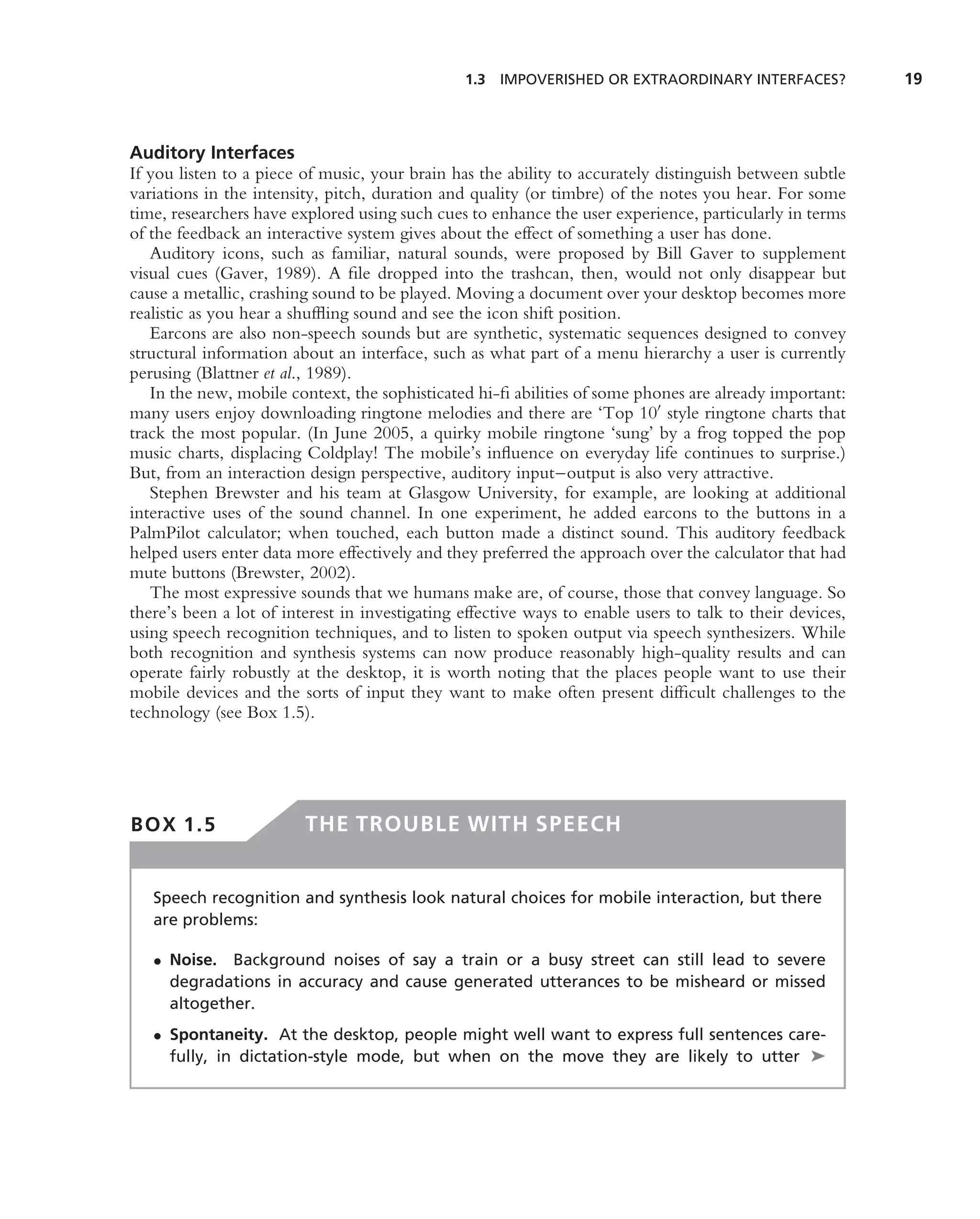 1.3 IMPOVERISHED OR EXTRAORDINARY INTERFACES?              19



Auditory Interfaces
If you listen to a piece of music, your brain has the ability to accurately distinguish between subtle
variations in the intensity, pitch, duration and quality (or timbre) of the notes you hear. For some
time, researchers have explored using such cues to enhance the user experience, particularly in terms
of the feedback an interactive system gives about the effect of something a user has done.
   Auditory icons, such as familiar, natural sounds, were proposed by Bill Gaver to supplement
visual cues (Gaver, 1989). A ﬁle dropped into the trashcan, then, would not only disappear but
cause a metallic, crashing sound to be played. Moving a document over your desktop becomes more
realistic as you hear a shufﬂing sound and see the icon shift position.
   Earcons are also non-speech sounds but are synthetic, systematic sequences designed to convey
structural information about an interface, such as what part of a menu hierarchy a user is currently
perusing (Blattner et al., 1989).
   In the new, mobile context, the sophisticated hi-ﬁ abilities of some phones are already important:
many users enjoy downloading ringtone melodies and there are ‘Top 10 style ringtone charts that
track the most popular. (In June 2005, a quirky mobile ringtone ‘sung’ by a frog topped the pop
music charts, displacing Coldplay! The mobile’s inﬂuence on everyday life continues to surprise.)
But, from an interaction design perspective, auditory input–output is also very attractive.
   Stephen Brewster and his team at Glasgow University, for example, are looking at additional
interactive uses of the sound channel. In one experiment, he added earcons to the buttons in a
PalmPilot calculator; when touched, each button made a distinct sound. This auditory feedback
helped users enter data more effectively and they preferred the approach over the calculator that had
mute buttons (Brewster, 2002).
   The most expressive sounds that we humans make are, of course, those that convey language. So
there’s been a lot of interest in investigating effective ways to enable users to talk to their devices,
using speech recognition techniques, and to listen to spoken output via speech synthesizers. While
both recognition and synthesis systems can now produce reasonably high-quality results and can
operate fairly robustly at the desktop, it is worth noting that the places people want to use their
mobile devices and the sorts of input they want to make often present difﬁcult challenges to the
technology (see Box 1.5).




BOX 1.5                  THE TROUBLE WITH SPEECH


   Speech recognition and synthesis look natural choices for mobile interaction, but there
   are problems:

   • Noise. Background noises of say a train or a busy street can still lead to severe
     degradations in accuracy and cause generated utterances to be misheard or missed
     altogether.
   • Spontaneity. At the desktop, people might well want to express full sentences care-
     fully, in dictation-style mode, but when on the move they are likely to utter ➤
 