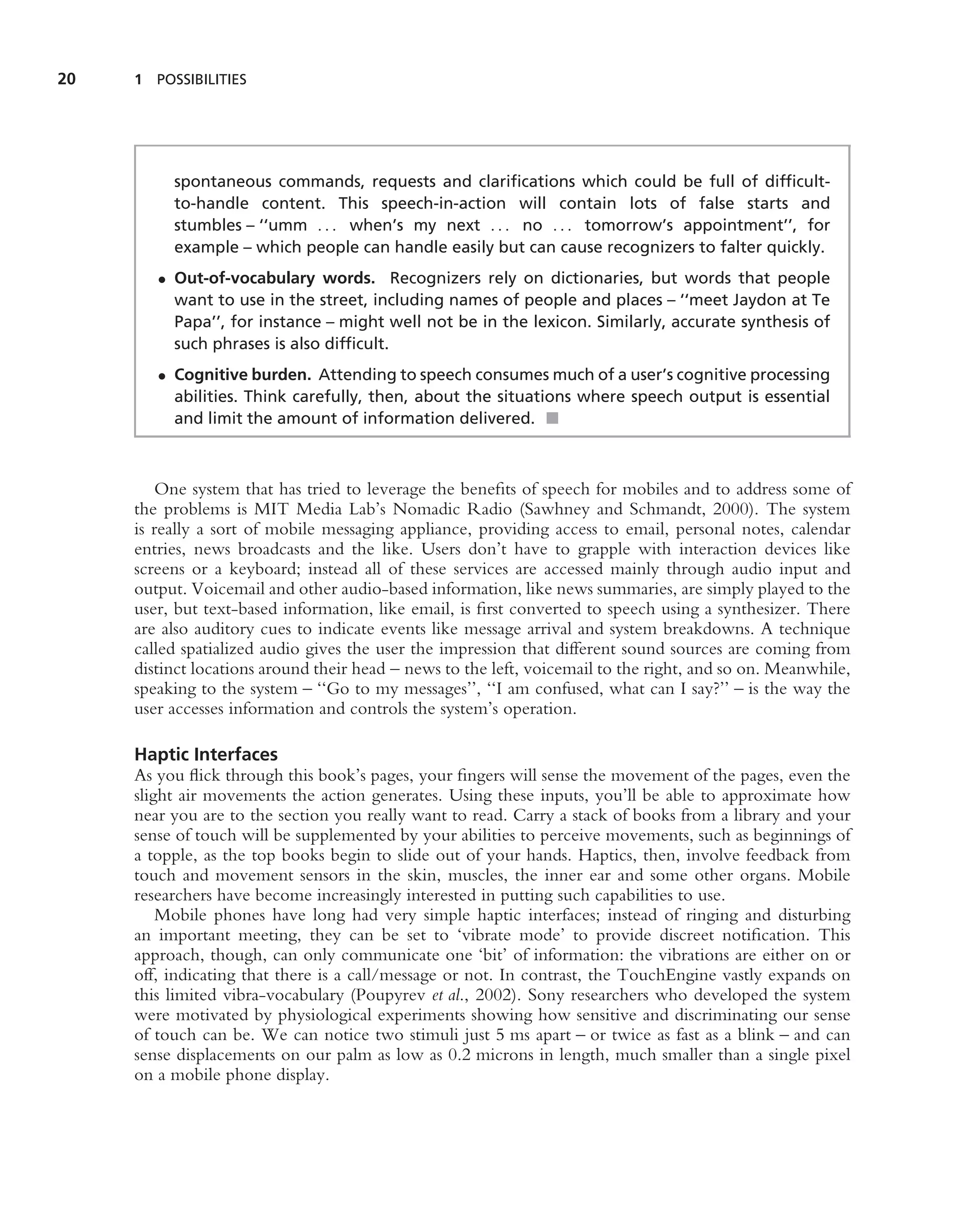 20   1 POSSIBILITIES




          spontaneous commands, requests and clariﬁcations which could be full of difﬁcult-
          to-handle content. This speech-in-action will contain lots of false starts and
          stumbles – ‘‘umm . . . when’s my next . . . no . . . tomorrow’s appointment’’, for
          example – which people can handle easily but can cause recognizers to falter quickly.
        • Out-of-vocabulary words. Recognizers rely on dictionaries, but words that people
          want to use in the street, including names of people and places – ‘‘meet Jaydon at Te
          Papa’’, for instance – might well not be in the lexicon. Similarly, accurate synthesis of
          such phrases is also difﬁcult.
        • Cognitive burden. Attending to speech consumes much of a user’s cognitive processing
          abilities. Think carefully, then, about the situations where speech output is essential
          and limit the amount of information delivered. ■



        One system that has tried to leverage the beneﬁts of speech for mobiles and to address some of
     the problems is MIT Media Lab’s Nomadic Radio (Sawhney and Schmandt, 2000). The system
     is really a sort of mobile messaging appliance, providing access to email, personal notes, calendar
     entries, news broadcasts and the like. Users don’t have to grapple with interaction devices like
     screens or a keyboard; instead all of these services are accessed mainly through audio input and
     output. Voicemail and other audio-based information, like news summaries, are simply played to the
     user, but text-based information, like email, is ﬁrst converted to speech using a synthesizer. There
     are also auditory cues to indicate events like message arrival and system breakdowns. A technique
     called spatialized audio gives the user the impression that different sound sources are coming from
     distinct locations around their head – news to the left, voicemail to the right, and so on. Meanwhile,
     speaking to the system – ‘‘Go to my messages’’, ‘‘I am confused, what can I say?’’ – is the way the
     user accesses information and controls the system’s operation.

     Haptic Interfaces
     As you ﬂick through this book’s pages, your ﬁngers will sense the movement of the pages, even the
     slight air movements the action generates. Using these inputs, you’ll be able to approximate how
     near you are to the section you really want to read. Carry a stack of books from a library and your
     sense of touch will be supplemented by your abilities to perceive movements, such as beginnings of
     a topple, as the top books begin to slide out of your hands. Haptics, then, involve feedback from
     touch and movement sensors in the skin, muscles, the inner ear and some other organs. Mobile
     researchers have become increasingly interested in putting such capabilities to use.
         Mobile phones have long had very simple haptic interfaces; instead of ringing and disturbing
     an important meeting, they can be set to ‘vibrate mode’ to provide discreet notiﬁcation. This
     approach, though, can only communicate one ‘bit’ of information: the vibrations are either on or
     off, indicating that there is a call/message or not. In contrast, the TouchEngine vastly expands on
     this limited vibra-vocabulary (Poupyrev et al., 2002). Sony researchers who developed the system
     were motivated by physiological experiments showing how sensitive and discriminating our sense
     of touch can be. We can notice two stimuli just 5 ms apart – or twice as fast as a blink – and can
     sense displacements on our palm as low as 0.2 microns in length, much smaller than a single pixel
     on a mobile phone display.
 