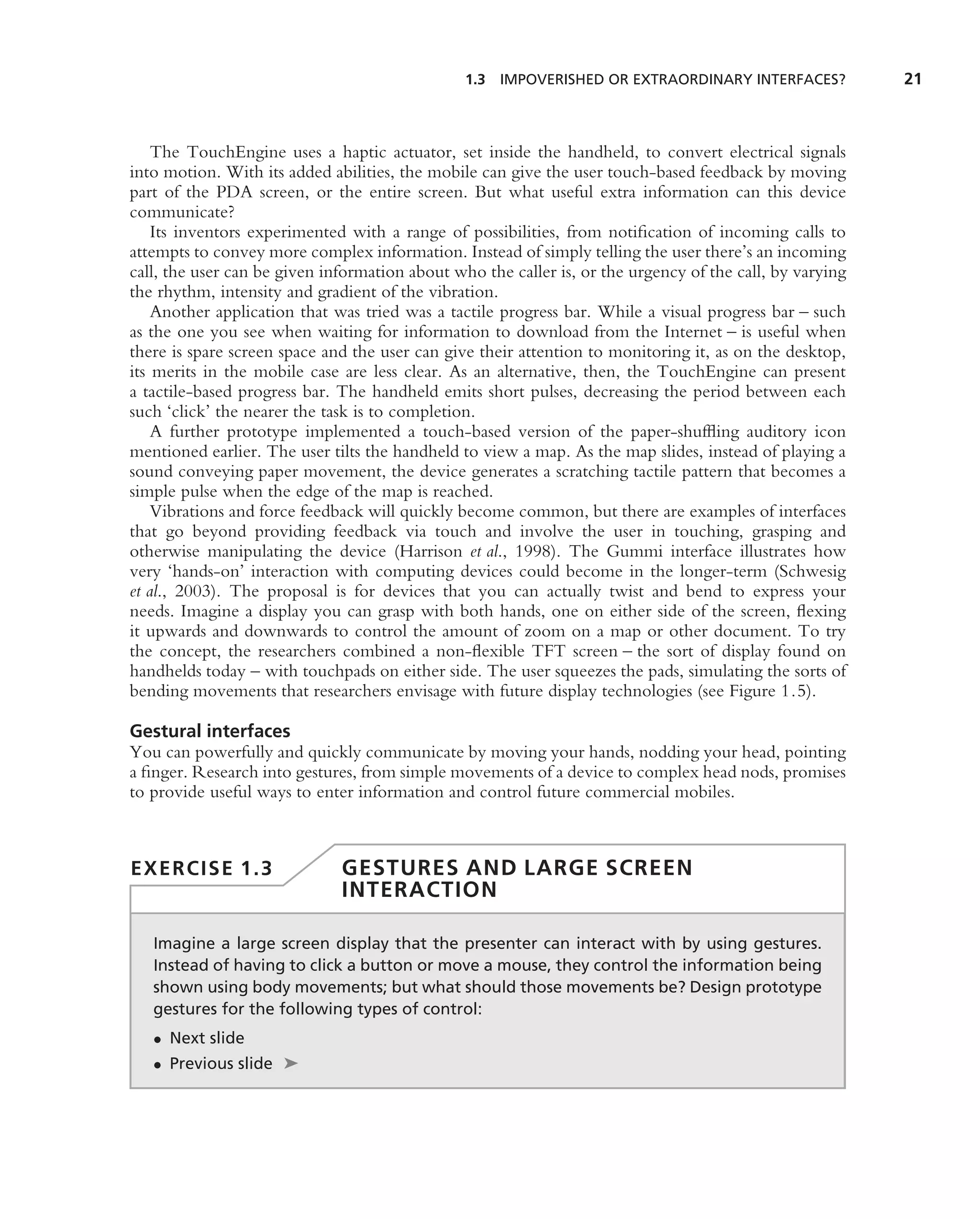 1.3 IMPOVERISHED OR EXTRAORDINARY INTERFACES?             21



    The TouchEngine uses a haptic actuator, set inside the handheld, to convert electrical signals
into motion. With its added abilities, the mobile can give the user touch-based feedback by moving
part of the PDA screen, or the entire screen. But what useful extra information can this device
communicate?
    Its inventors experimented with a range of possibilities, from notiﬁcation of incoming calls to
attempts to convey more complex information. Instead of simply telling the user there’s an incoming
call, the user can be given information about who the caller is, or the urgency of the call, by varying
the rhythm, intensity and gradient of the vibration.
    Another application that was tried was a tactile progress bar. While a visual progress bar – such
as the one you see when waiting for information to download from the Internet – is useful when
there is spare screen space and the user can give their attention to monitoring it, as on the desktop,
its merits in the mobile case are less clear. As an alternative, then, the TouchEngine can present
a tactile-based progress bar. The handheld emits short pulses, decreasing the period between each
such ‘click’ the nearer the task is to completion.
    A further prototype implemented a touch-based version of the paper-shufﬂing auditory icon
mentioned earlier. The user tilts the handheld to view a map. As the map slides, instead of playing a
sound conveying paper movement, the device generates a scratching tactile pattern that becomes a
simple pulse when the edge of the map is reached.
    Vibrations and force feedback will quickly become common, but there are examples of interfaces
that go beyond providing feedback via touch and involve the user in touching, grasping and
otherwise manipulating the device (Harrison et al., 1998). The Gummi interface illustrates how
very ‘hands-on’ interaction with computing devices could become in the longer-term (Schwesig
et al., 2003). The proposal is for devices that you can actually twist and bend to express your
needs. Imagine a display you can grasp with both hands, one on either side of the screen, ﬂexing
it upwards and downwards to control the amount of zoom on a map or other document. To try
the concept, the researchers combined a non-ﬂexible TFT screen – the sort of display found on
handhelds today – with touchpads on either side. The user squeezes the pads, simulating the sorts of
bending movements that researchers envisage with future display technologies (see Figure 1.5).

Gestural interfaces
You can powerfully and quickly communicate by moving your hands, nodding your head, pointing
a ﬁnger. Research into gestures, from simple movements of a device to complex head nods, promises
to provide useful ways to enter information and control future commercial mobiles.



EXERCISE 1.3                  GESTURES AND LARGE SCREEN
                              INTERACTION

   Imagine a large screen display that the presenter can interact with by using gestures.
   Instead of having to click a button or move a mouse, they control the information being
   shown using body movements; but what should those movements be? Design prototype
   gestures for the following types of control:
   • Next slide
   • Previous slide ➤
 
