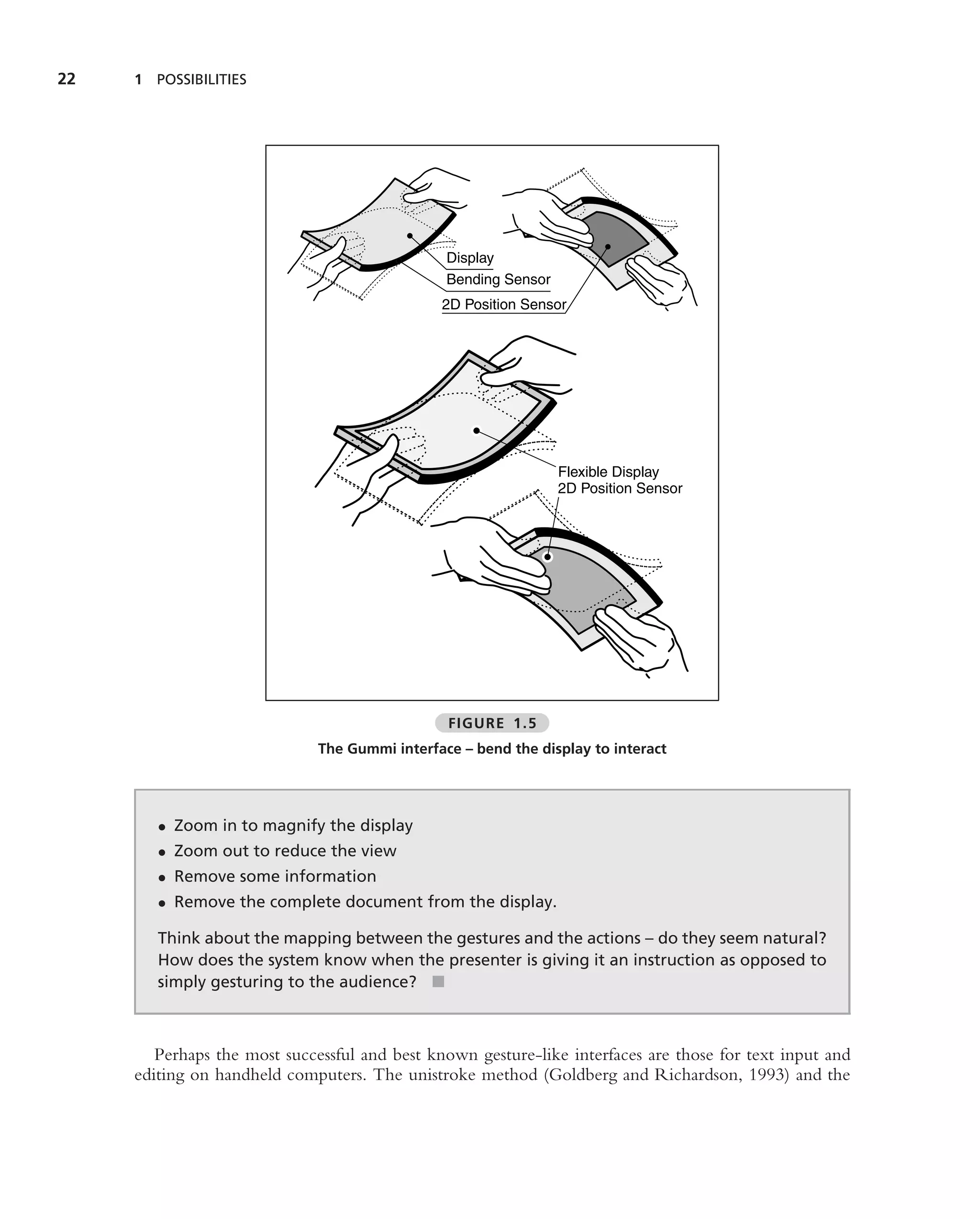 22   1 POSSIBILITIES




                                                Display
                                                Bending Sensor
                                               2D Position Sensor




                                                                 Flexible Display
                                                                 2D Position Sensor




                                                FIGURE 1.5
                              The Gummi interface – bend the display to interact




        • Zoom in to magnify the display
        • Zoom out to reduce the view
        • Remove some information
        • Remove the complete document from the display.

        Think about the mapping between the gestures and the actions – do they seem natural?
        How does the system know when the presenter is giving it an instruction as opposed to
        simply gesturing to the audience? ■



        Perhaps the most successful and best known gesture-like interfaces are those for text input and
     editing on handheld computers. The unistroke method (Goldberg and Richardson, 1993) and the
 