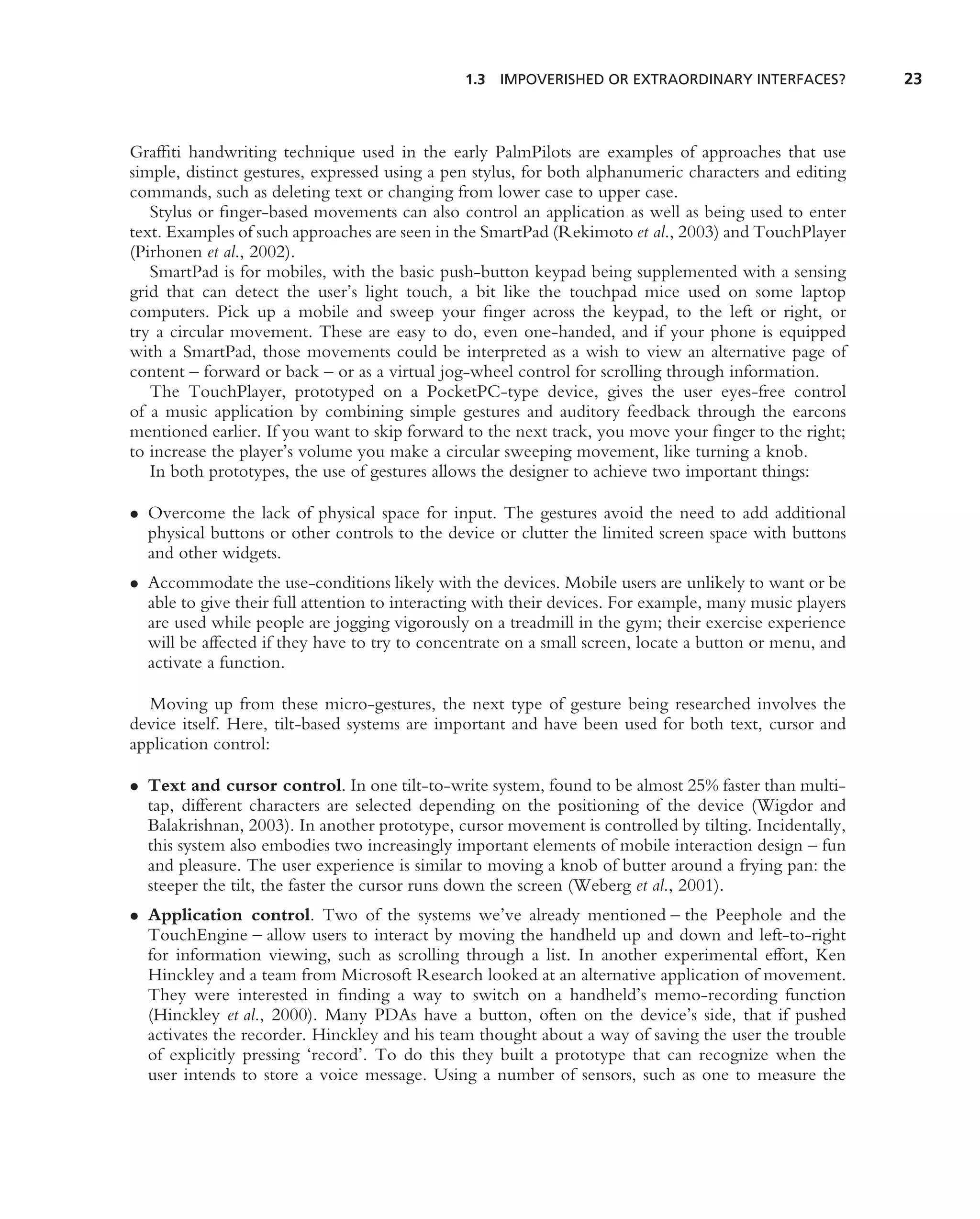 1.3 IMPOVERISHED OR EXTRAORDINARY INTERFACES?             23



Grafﬁti handwriting technique used in the early PalmPilots are examples of approaches that use
simple, distinct gestures, expressed using a pen stylus, for both alphanumeric characters and editing
commands, such as deleting text or changing from lower case to upper case.
   Stylus or ﬁnger-based movements can also control an application as well as being used to enter
text. Examples of such approaches are seen in the SmartPad (Rekimoto et al., 2003) and TouchPlayer
(Pirhonen et al., 2002).
   SmartPad is for mobiles, with the basic push-button keypad being supplemented with a sensing
grid that can detect the user’s light touch, a bit like the touchpad mice used on some laptop
computers. Pick up a mobile and sweep your ﬁnger across the keypad, to the left or right, or
try a circular movement. These are easy to do, even one-handed, and if your phone is equipped
with a SmartPad, those movements could be interpreted as a wish to view an alternative page of
content – forward or back – or as a virtual jog-wheel control for scrolling through information.
   The TouchPlayer, prototyped on a PocketPC-type device, gives the user eyes-free control
of a music application by combining simple gestures and auditory feedback through the earcons
mentioned earlier. If you want to skip forward to the next track, you move your ﬁnger to the right;
to increase the player’s volume you make a circular sweeping movement, like turning a knob.
   In both prototypes, the use of gestures allows the designer to achieve two important things:

• Overcome the lack of physical space for input. The gestures avoid the need to add additional
  physical buttons or other controls to the device or clutter the limited screen space with buttons
  and other widgets.
• Accommodate the use-conditions likely with the devices. Mobile users are unlikely to want or be
  able to give their full attention to interacting with their devices. For example, many music players
  are used while people are jogging vigorously on a treadmill in the gym; their exercise experience
  will be affected if they have to try to concentrate on a small screen, locate a button or menu, and
  activate a function.

  Moving up from these micro-gestures, the next type of gesture being researched involves the
device itself. Here, tilt-based systems are important and have been used for both text, cursor and
application control:

• Text and cursor control. In one tilt-to-write system, found to be almost 25% faster than multi-
  tap, different characters are selected depending on the positioning of the device (Wigdor and
  Balakrishnan, 2003). In another prototype, cursor movement is controlled by tilting. Incidentally,
  this system also embodies two increasingly important elements of mobile interaction design – fun
  and pleasure. The user experience is similar to moving a knob of butter around a frying pan: the
  steeper the tilt, the faster the cursor runs down the screen (Weberg et al., 2001).
• Application control. Two of the systems we’ve already mentioned – the Peephole and the
  TouchEngine – allow users to interact by moving the handheld up and down and left-to-right
  for information viewing, such as scrolling through a list. In another experimental effort, Ken
  Hinckley and a team from Microsoft Research looked at an alternative application of movement.
  They were interested in ﬁnding a way to switch on a handheld’s memo-recording function
  (Hinckley et al., 2000). Many PDAs have a button, often on the device’s side, that if pushed
  activates the recorder. Hinckley and his team thought about a way of saving the user the trouble
  of explicitly pressing ‘record’. To do this they built a prototype that can recognize when the
  user intends to store a voice message. Using a number of sensors, such as one to measure the
 
