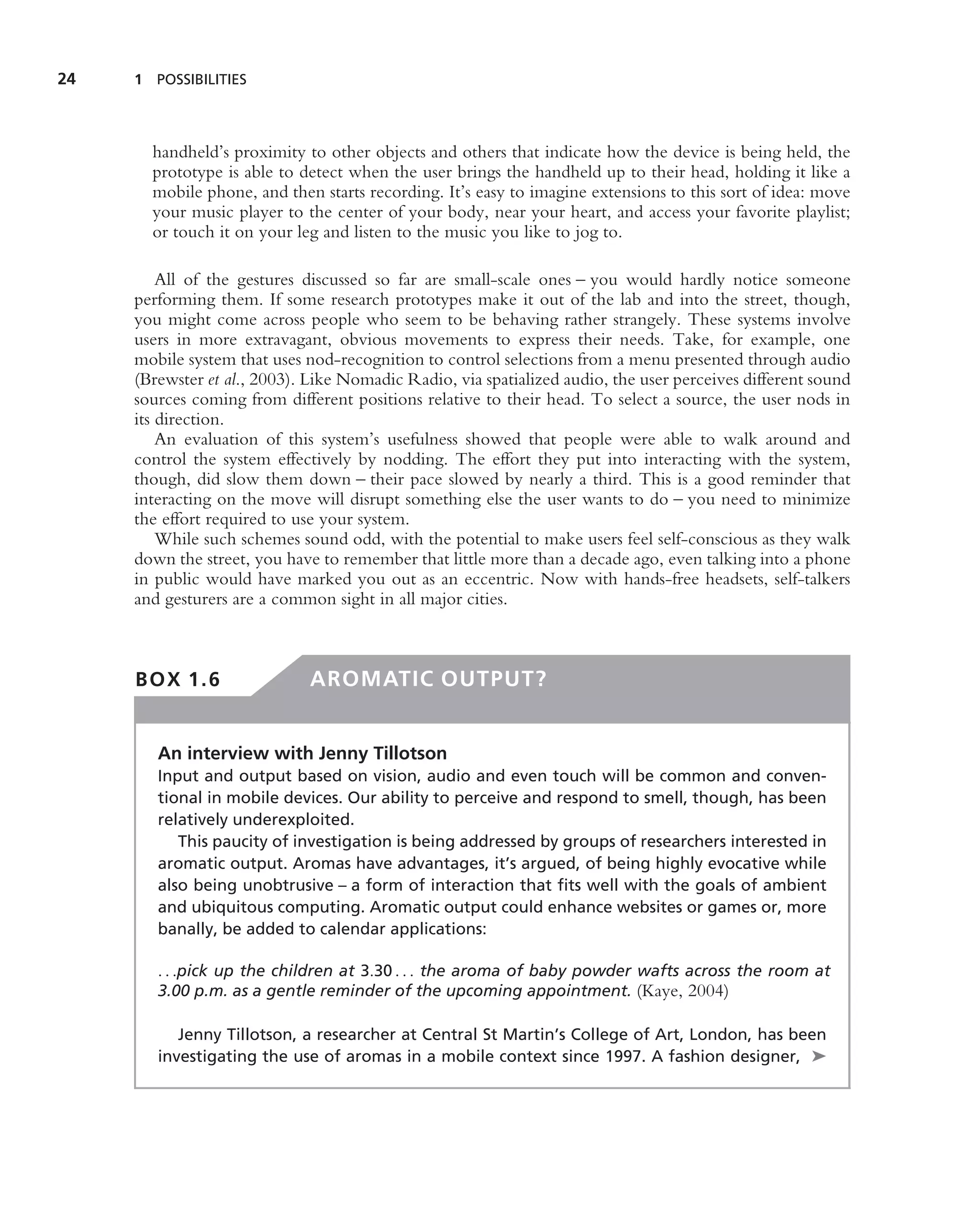 24   1 POSSIBILITIES




       handheld’s proximity to other objects and others that indicate how the device is being held, the
       prototype is able to detect when the user brings the handheld up to their head, holding it like a
       mobile phone, and then starts recording. It’s easy to imagine extensions to this sort of idea: move
       your music player to the center of your body, near your heart, and access your favorite playlist;
       or touch it on your leg and listen to the music you like to jog to.

         All of the gestures discussed so far are small-scale ones – you would hardly notice someone
     performing them. If some research prototypes make it out of the lab and into the street, though,
     you might come across people who seem to be behaving rather strangely. These systems involve
     users in more extravagant, obvious movements to express their needs. Take, for example, one
     mobile system that uses nod-recognition to control selections from a menu presented through audio
     (Brewster et al., 2003). Like Nomadic Radio, via spatialized audio, the user perceives different sound
     sources coming from different positions relative to their head. To select a source, the user nods in
     its direction.
         An evaluation of this system’s usefulness showed that people were able to walk around and
     control the system effectively by nodding. The effort they put into interacting with the system,
     though, did slow them down – their pace slowed by nearly a third. This is a good reminder that
     interacting on the move will disrupt something else the user wants to do – you need to minimize
     the effort required to use your system.
         While such schemes sound odd, with the potential to make users feel self-conscious as they walk
     down the street, you have to remember that little more than a decade ago, even talking into a phone
     in public would have marked you out as an eccentric. Now with hands-free headsets, self-talkers
     and gesturers are a common sight in all major cities.



     BOX 1.6                  AROMATIC OUTPUT?


        An interview with Jenny Tillotson
        Input and output based on vision, audio and even touch will be common and conven-
        tional in mobile devices. Our ability to perceive and respond to smell, though, has been
        relatively underexploited.
           This paucity of investigation is being addressed by groups of researchers interested in
        aromatic output. Aromas have advantages, it’s argued, of being highly evocative while
        also being unobtrusive – a form of interaction that ﬁts well with the goals of ambient
        and ubiquitous computing. Aromatic output could enhance websites or games or, more
        banally, be added to calendar applications:

        . . .pick up the children at 3.30 . . . the aroma of baby powder wafts across the room at
        3.00 p.m. as a gentle reminder of the upcoming appointment. (Kaye, 2004)

           Jenny Tillotson, a researcher at Central St Martin’s College of Art, London, has been
        investigating the use of aromas in a mobile context since 1997. A fashion designer, ➤
 