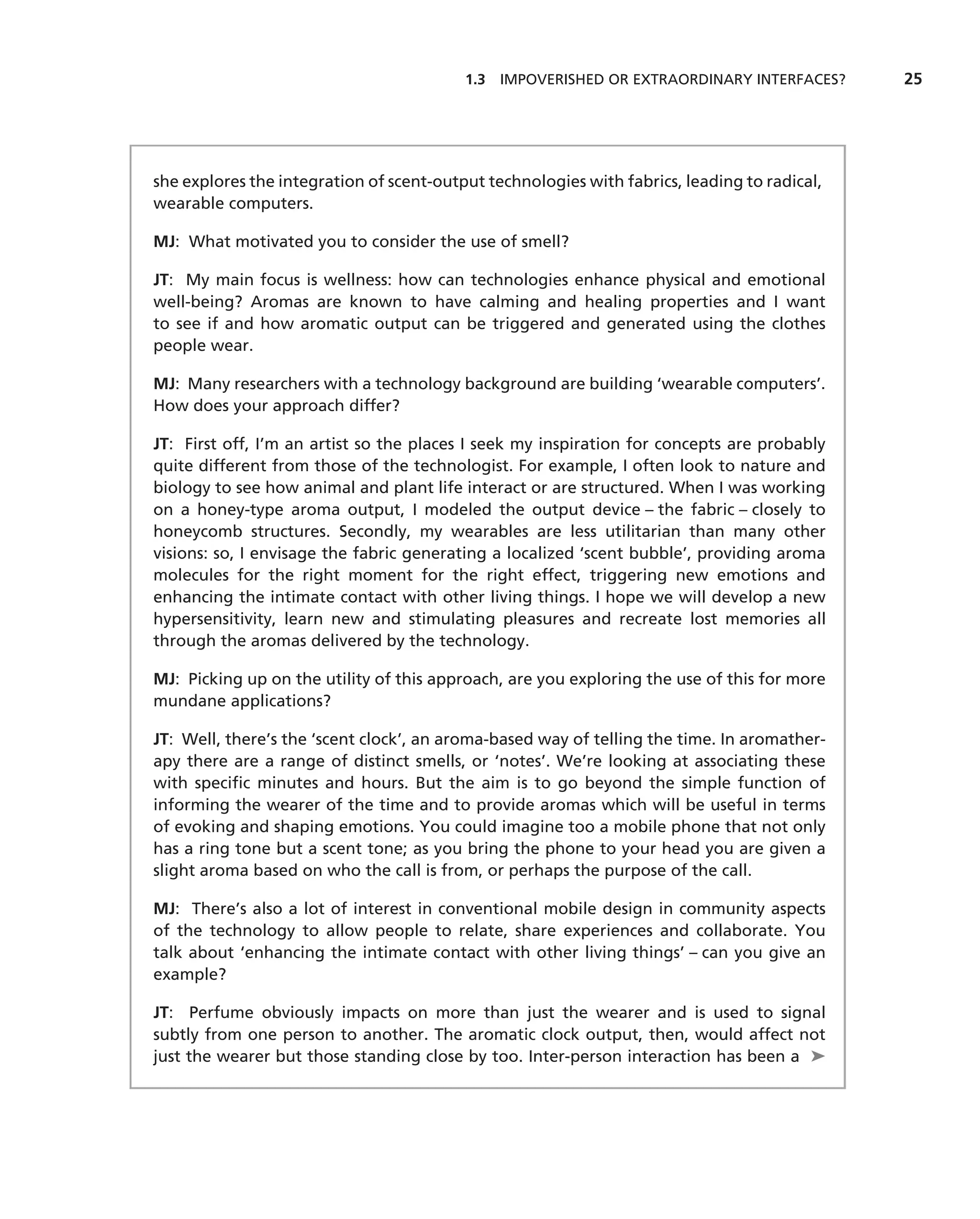 1.3 IMPOVERISHED OR EXTRAORDINARY INTERFACES?       25




she explores the integration of scent-output technologies with fabrics, leading to radical,
wearable computers.

MJ: What motivated you to consider the use of smell?

JT: My main focus is wellness: how can technologies enhance physical and emotional
well-being? Aromas are known to have calming and healing properties and I want
to see if and how aromatic output can be triggered and generated using the clothes
people wear.

MJ: Many researchers with a technology background are building ‘wearable computers’.
How does your approach differ?

JT: First off, I’m an artist so the places I seek my inspiration for concepts are probably
quite different from those of the technologist. For example, I often look to nature and
biology to see how animal and plant life interact or are structured. When I was working
on a honey-type aroma output, I modeled the output device – the fabric – closely to
honeycomb structures. Secondly, my wearables are less utilitarian than many other
visions: so, I envisage the fabric generating a localized ‘scent bubble’, providing aroma
molecules for the right moment for the right effect, triggering new emotions and
enhancing the intimate contact with other living things. I hope we will develop a new
hypersensitivity, learn new and stimulating pleasures and recreate lost memories all
through the aromas delivered by the technology.

MJ: Picking up on the utility of this approach, are you exploring the use of this for more
mundane applications?

JT: Well, there’s the ‘scent clock’, an aroma-based way of telling the time. In aromather-
apy there are a range of distinct smells, or ‘notes’. We’re looking at associating these
with speciﬁc minutes and hours. But the aim is to go beyond the simple function of
informing the wearer of the time and to provide aromas which will be useful in terms
of evoking and shaping emotions. You could imagine too a mobile phone that not only
has a ring tone but a scent tone; as you bring the phone to your head you are given a
slight aroma based on who the call is from, or perhaps the purpose of the call.

MJ: There’s also a lot of interest in conventional mobile design in community aspects
of the technology to allow people to relate, share experiences and collaborate. You
talk about ‘enhancing the intimate contact with other living things’ – can you give an
example?

JT: Perfume obviously impacts on more than just the wearer and is used to signal
subtly from one person to another. The aromatic clock output, then, would affect not
just the wearer but those standing close by too. Inter-person interaction has been a ➤
 