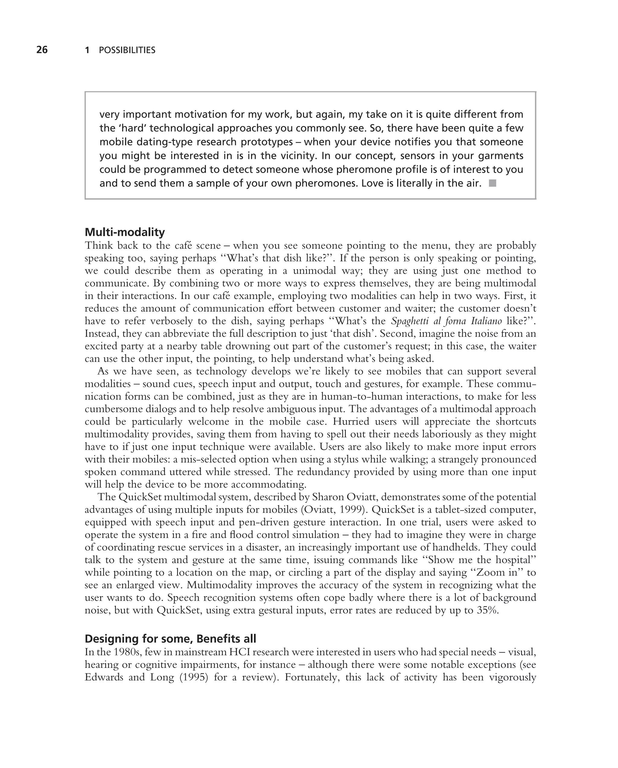 26   1 POSSIBILITIES




        very important motivation for my work, but again, my take on it is quite different from
        the ‘hard’ technological approaches you commonly see. So, there have been quite a few
        mobile dating-type research prototypes – when your device notiﬁes you that someone
        you might be interested in is in the vicinity. In our concept, sensors in your garments
        could be programmed to detect someone whose pheromone proﬁle is of interest to you
        and to send them a sample of your own pheromones. Love is literally in the air. ■



     Multi-modality
     Think back to the caf´ scene – when you see someone pointing to the menu, they are probably
                             e
     speaking too, saying perhaps ‘‘What’s that dish like?’’. If the person is only speaking or pointing,
     we could describe them as operating in a unimodal way; they are using just one method to
     communicate. By combining two or more ways to express themselves, they are being multimodal
     in their interactions. In our caf´ example, employing two modalities can help in two ways. First, it
                                      e
     reduces the amount of communication effort between customer and waiter; the customer doesn’t
     have to refer verbosely to the dish, saying perhaps ‘‘What’s the Spaghetti al forna Italiano like?’’.
     Instead, they can abbreviate the full description to just ‘that dish’. Second, imagine the noise from an
     excited party at a nearby table drowning out part of the customer’s request; in this case, the waiter
     can use the other input, the pointing, to help understand what’s being asked.
        As we have seen, as technology develops we’re likely to see mobiles that can support several
     modalities – sound cues, speech input and output, touch and gestures, for example. These commu-
     nication forms can be combined, just as they are in human-to-human interactions, to make for less
     cumbersome dialogs and to help resolve ambiguous input. The advantages of a multimodal approach
     could be particularly welcome in the mobile case. Hurried users will appreciate the shortcuts
     multimodality provides, saving them from having to spell out their needs laboriously as they might
     have to if just one input technique were available. Users are also likely to make more input errors
     with their mobiles: a mis-selected option when using a stylus while walking; a strangely pronounced
     spoken command uttered while stressed. The redundancy provided by using more than one input
     will help the device to be more accommodating.
        The QuickSet multimodal system, described by Sharon Oviatt, demonstrates some of the potential
     advantages of using multiple inputs for mobiles (Oviatt, 1999). QuickSet is a tablet-sized computer,
     equipped with speech input and pen-driven gesture interaction. In one trial, users were asked to
     operate the system in a ﬁre and ﬂood control simulation – they had to imagine they were in charge
     of coordinating rescue services in a disaster, an increasingly important use of handhelds. They could
     talk to the system and gesture at the same time, issuing commands like ‘‘Show me the hospital’’
     while pointing to a location on the map, or circling a part of the display and saying ‘‘Zoom in’’ to
     see an enlarged view. Multimodality improves the accuracy of the system in recognizing what the
     user wants to do. Speech recognition systems often cope badly where there is a lot of background
     noise, but with QuickSet, using extra gestural inputs, error rates are reduced by up to 35%.

     Designing for some, Beneﬁts all
     In the 1980s, few in mainstream HCI research were interested in users who had special needs – visual,
     hearing or cognitive impairments, for instance – although there were some notable exceptions (see
     Edwards and Long (1995) for a review). Fortunately, this lack of activity has been vigorously
 
