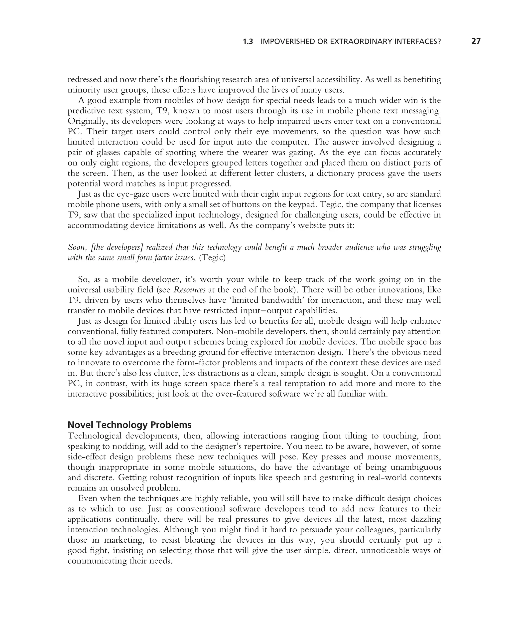 1.3 IMPOVERISHED OR EXTRAORDINARY INTERFACES?                27



redressed and now there’s the ﬂourishing research area of universal accessibility. As well as beneﬁting
minority user groups, these efforts have improved the lives of many users.
   A good example from mobiles of how design for special needs leads to a much wider win is the
predictive text system, T9, known to most users through its use in mobile phone text messaging.
Originally, its developers were looking at ways to help impaired users enter text on a conventional
PC. Their target users could control only their eye movements, so the question was how such
limited interaction could be used for input into the computer. The answer involved designing a
pair of glasses capable of spotting where the wearer was gazing. As the eye can focus accurately
on only eight regions, the developers grouped letters together and placed them on distinct parts of
the screen. Then, as the user looked at different letter clusters, a dictionary process gave the users
potential word matches as input progressed.
   Just as the eye-gaze users were limited with their eight input regions for text entry, so are standard
mobile phone users, with only a small set of buttons on the keypad. Tegic, the company that licenses
T9, saw that the specialized input technology, designed for challenging users, could be effective in
accommodating device limitations as well. As the company’s website puts it:

Soon, [the developers] realized that this technology could beneﬁt a much broader audience who was struggling
with the same small form factor issues. (Tegic)

   So, as a mobile developer, it’s worth your while to keep track of the work going on in the
universal usability ﬁeld (see Resources at the end of the book). There will be other innovations, like
T9, driven by users who themselves have ‘limited bandwidth’ for interaction, and these may well
transfer to mobile devices that have restricted input–output capabilities.
   Just as design for limited ability users has led to beneﬁts for all, mobile design will help enhance
conventional, fully featured computers. Non-mobile developers, then, should certainly pay attention
to all the novel input and output schemes being explored for mobile devices. The mobile space has
some key advantages as a breeding ground for effective interaction design. There’s the obvious need
to innovate to overcome the form-factor problems and impacts of the context these devices are used
in. But there’s also less clutter, less distractions as a clean, simple design is sought. On a conventional
PC, in contrast, with its huge screen space there’s a real temptation to add more and more to the
interactive possibilities; just look at the over-featured software we’re all familiar with.


Novel Technology Problems
Technological developments, then, allowing interactions ranging from tilting to touching, from
speaking to nodding, will add to the designer’s repertoire. You need to be aware, however, of some
side-effect design problems these new techniques will pose. Key presses and mouse movements,
though inappropriate in some mobile situations, do have the advantage of being unambiguous
and discrete. Getting robust recognition of inputs like speech and gesturing in real-world contexts
remains an unsolved problem.
   Even when the techniques are highly reliable, you will still have to make difﬁcult design choices
as to which to use. Just as conventional software developers tend to add new features to their
applications continually, there will be real pressures to give devices all the latest, most dazzling
interaction technologies. Although you might ﬁnd it hard to persuade your colleagues, particularly
those in marketing, to resist bloating the devices in this way, you should certainly put up a
good ﬁght, insisting on selecting those that will give the user simple, direct, unnoticeable ways of
communicating their needs.
 