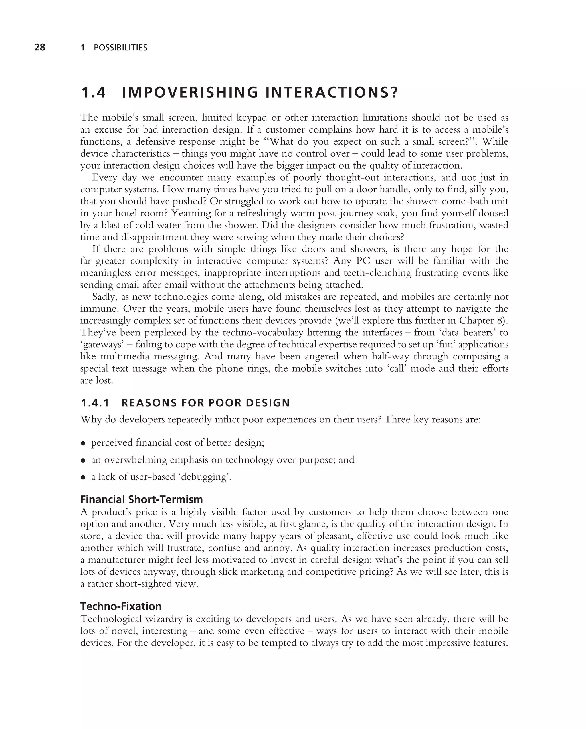 28   1 POSSIBILITIES




     1.4       IMPOVERISHING INTERACTIONS?
     The mobile’s small screen, limited keypad or other interaction limitations should not be used as
     an excuse for bad interaction design. If a customer complains how hard it is to access a mobile’s
     functions, a defensive response might be ‘‘What do you expect on such a small screen?’’. While
     device characteristics – things you might have no control over – could lead to some user problems,
     your interaction design choices will have the bigger impact on the quality of interaction.
        Every day we encounter many examples of poorly thought-out interactions, and not just in
     computer systems. How many times have you tried to pull on a door handle, only to ﬁnd, silly you,
     that you should have pushed? Or struggled to work out how to operate the shower-come-bath unit
     in your hotel room? Yearning for a refreshingly warm post-journey soak, you ﬁnd yourself doused
     by a blast of cold water from the shower. Did the designers consider how much frustration, wasted
     time and disappointment they were sowing when they made their choices?
        If there are problems with simple things like doors and showers, is there any hope for the
     far greater complexity in interactive computer systems? Any PC user will be familiar with the
     meaningless error messages, inappropriate interruptions and teeth-clenching frustrating events like
     sending email after email without the attachments being attached.
        Sadly, as new technologies come along, old mistakes are repeated, and mobiles are certainly not
     immune. Over the years, mobile users have found themselves lost as they attempt to navigate the
     increasingly complex set of functions their devices provide (we’ll explore this further in Chapter 8).
     They’ve been perplexed by the techno-vocabulary littering the interfaces – from ‘data bearers’ to
     ‘gateways’ – failing to cope with the degree of technical expertise required to set up ‘fun’ applications
     like multimedia messaging. And many have been angered when half-way through composing a
     special text message when the phone rings, the mobile switches into ‘call’ mode and their efforts
     are lost.

     1.4.1 REASONS FOR POOR DESIGN
     Why do developers repeatedly inﬂict poor experiences on their users? Three key reasons are:

     • perceived ﬁnancial cost of better design;
     • an overwhelming emphasis on technology over purpose; and
     • a lack of user-based ‘debugging’.

     Financial Short-Termism
     A product’s price is a highly visible factor used by customers to help them choose between one
     option and another. Very much less visible, at ﬁrst glance, is the quality of the interaction design. In
     store, a device that will provide many happy years of pleasant, effective use could look much like
     another which will frustrate, confuse and annoy. As quality interaction increases production costs,
     a manufacturer might feel less motivated to invest in careful design: what’s the point if you can sell
     lots of devices anyway, through slick marketing and competitive pricing? As we will see later, this is
     a rather short-sighted view.

     Techno-Fixation
     Technological wizardry is exciting to developers and users. As we have seen already, there will be
     lots of novel, interesting – and some even effective – ways for users to interact with their mobile
     devices. For the developer, it is easy to be tempted to always try to add the most impressive features.
 