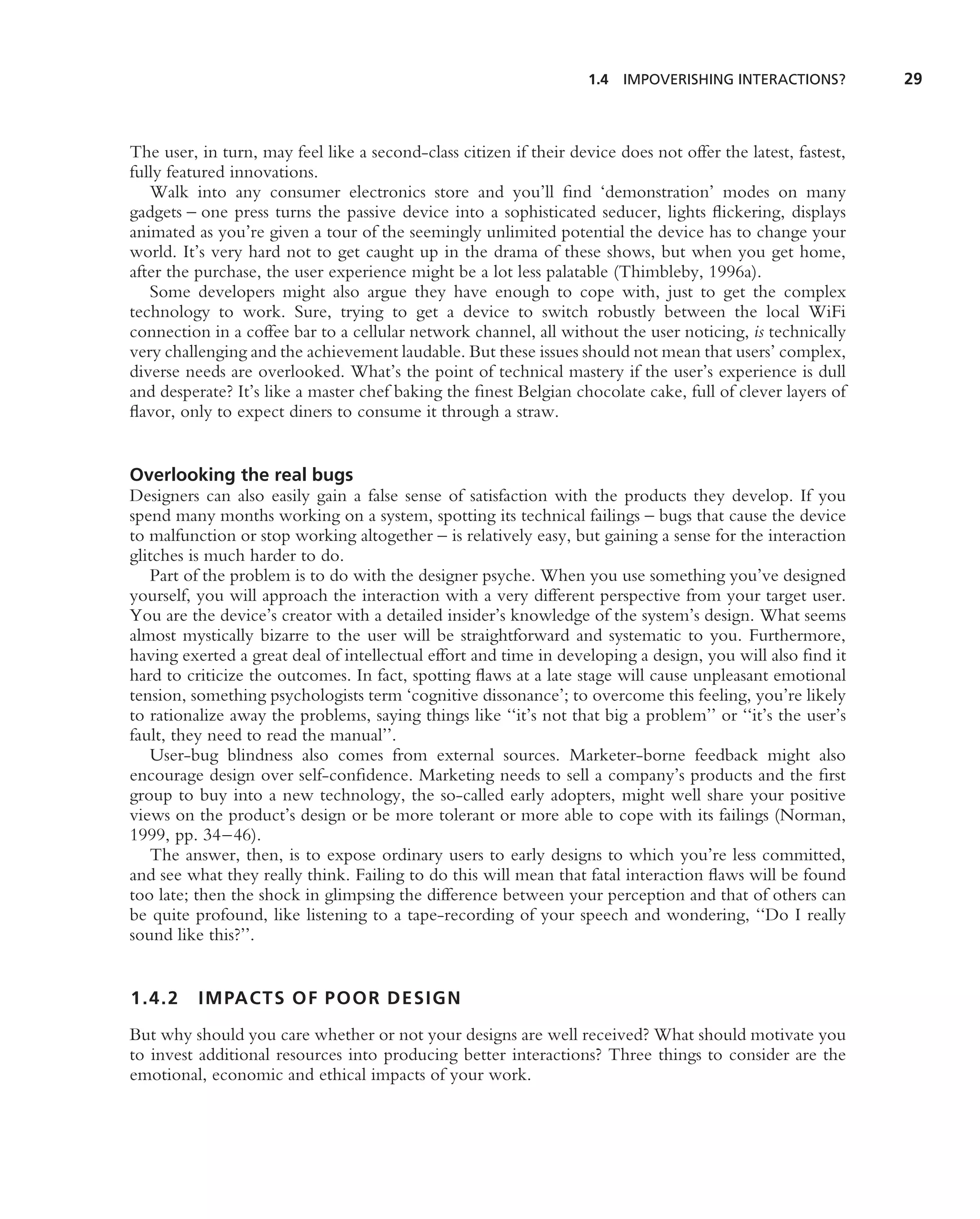 1.4   IMPOVERISHING INTERACTIONS?         29



The user, in turn, may feel like a second-class citizen if their device does not offer the latest, fastest,
fully featured innovations.
   Walk into any consumer electronics store and you’ll ﬁnd ‘demonstration’ modes on many
gadgets – one press turns the passive device into a sophisticated seducer, lights ﬂickering, displays
animated as you’re given a tour of the seemingly unlimited potential the device has to change your
world. It’s very hard not to get caught up in the drama of these shows, but when you get home,
after the purchase, the user experience might be a lot less palatable (Thimbleby, 1996a).
   Some developers might also argue they have enough to cope with, just to get the complex
technology to work. Sure, trying to get a device to switch robustly between the local WiFi
connection in a coffee bar to a cellular network channel, all without the user noticing, is technically
very challenging and the achievement laudable. But these issues should not mean that users’ complex,
diverse needs are overlooked. What’s the point of technical mastery if the user’s experience is dull
and desperate? It’s like a master chef baking the ﬁnest Belgian chocolate cake, full of clever layers of
ﬂavor, only to expect diners to consume it through a straw.


Overlooking the real bugs
Designers can also easily gain a false sense of satisfaction with the products they develop. If you
spend many months working on a system, spotting its technical failings – bugs that cause the device
to malfunction or stop working altogether – is relatively easy, but gaining a sense for the interaction
glitches is much harder to do.
   Part of the problem is to do with the designer psyche. When you use something you’ve designed
yourself, you will approach the interaction with a very different perspective from your target user.
You are the device’s creator with a detailed insider’s knowledge of the system’s design. What seems
almost mystically bizarre to the user will be straightforward and systematic to you. Furthermore,
having exerted a great deal of intellectual effort and time in developing a design, you will also ﬁnd it
hard to criticize the outcomes. In fact, spotting ﬂaws at a late stage will cause unpleasant emotional
tension, something psychologists term ‘cognitive dissonance’; to overcome this feeling, you’re likely
to rationalize away the problems, saying things like ‘‘it’s not that big a problem’’ or ‘‘it’s the user’s
fault, they need to read the manual’’.
   User-bug blindness also comes from external sources. Marketer-borne feedback might also
encourage design over self-conﬁdence. Marketing needs to sell a company’s products and the ﬁrst
group to buy into a new technology, the so-called early adopters, might well share your positive
views on the product’s design or be more tolerant or more able to cope with its failings (Norman,
1999, pp. 34–46).
   The answer, then, is to expose ordinary users to early designs to which you’re less committed,
and see what they really think. Failing to do this will mean that fatal interaction ﬂaws will be found
too late; then the shock in glimpsing the difference between your perception and that of others can
be quite profound, like listening to a tape-recording of your speech and wondering, ‘‘Do I really
sound like this?’’.


1.4.2     IMPACTS OF POOR DESIGN
But why should you care whether or not your designs are well received? What should motivate you
to invest additional resources into producing better interactions? Three things to consider are the
emotional, economic and ethical impacts of your work.
 