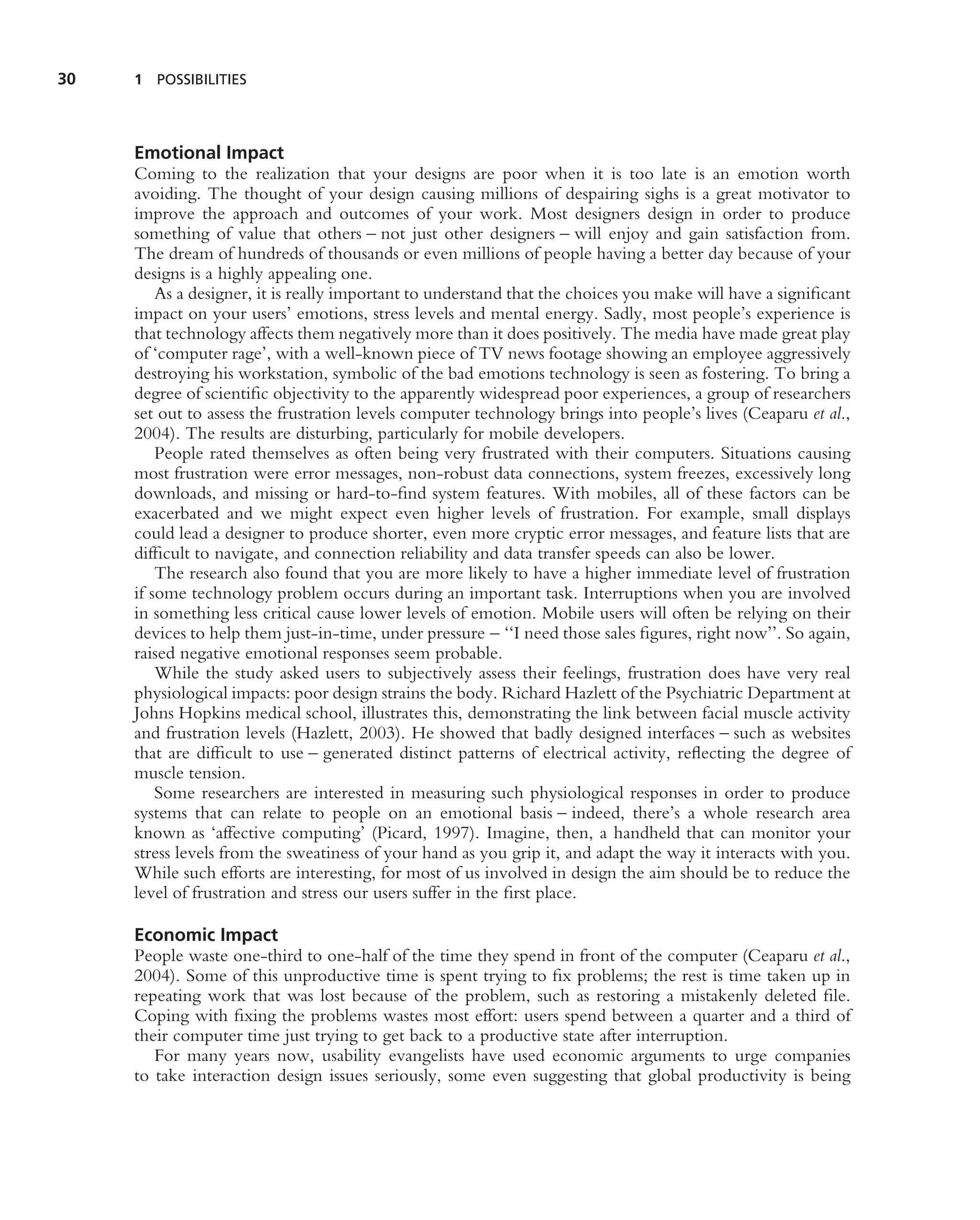 30   1 POSSIBILITIES




     Emotional Impact
     Coming to the realization that your designs are poor when it is too late is an emotion worth
     avoiding. The thought of your design causing millions of despairing sighs is a great motivator to
     improve the approach and outcomes of your work. Most designers design in order to produce
     something of value that others – not just other designers – will enjoy and gain satisfaction from.
     The dream of hundreds of thousands or even millions of people having a better day because of your
     designs is a highly appealing one.
         As a designer, it is really important to understand that the choices you make will have a signiﬁcant
     impact on your users’ emotions, stress levels and mental energy. Sadly, most people’s experience is
     that technology affects them negatively more than it does positively. The media have made great play
     of ‘computer rage’, with a well-known piece of TV news footage showing an employee aggressively
     destroying his workstation, symbolic of the bad emotions technology is seen as fostering. To bring a
     degree of scientiﬁc objectivity to the apparently widespread poor experiences, a group of researchers
     set out to assess the frustration levels computer technology brings into people’s lives (Ceaparu et al.,
     2004). The results are disturbing, particularly for mobile developers.
         People rated themselves as often being very frustrated with their computers. Situations causing
     most frustration were error messages, non-robust data connections, system freezes, excessively long
     downloads, and missing or hard-to-ﬁnd system features. With mobiles, all of these factors can be
     exacerbated and we might expect even higher levels of frustration. For example, small displays
     could lead a designer to produce shorter, even more cryptic error messages, and feature lists that are
     difﬁcult to navigate, and connection reliability and data transfer speeds can also be lower.
         The research also found that you are more likely to have a higher immediate level of frustration
     if some technology problem occurs during an important task. Interruptions when you are involved
     in something less critical cause lower levels of emotion. Mobile users will often be relying on their
     devices to help them just-in-time, under pressure – ‘‘I need those sales ﬁgures, right now’’. So again,
     raised negative emotional responses seem probable.
         While the study asked users to subjectively assess their feelings, frustration does have very real
     physiological impacts: poor design strains the body. Richard Hazlett of the Psychiatric Department at
     Johns Hopkins medical school, illustrates this, demonstrating the link between facial muscle activity
     and frustration levels (Hazlett, 2003). He showed that badly designed interfaces – such as websites
     that are difﬁcult to use – generated distinct patterns of electrical activity, reﬂecting the degree of
     muscle tension.
         Some researchers are interested in measuring such physiological responses in order to produce
     systems that can relate to people on an emotional basis – indeed, there’s a whole research area
     known as ‘affective computing’ (Picard, 1997). Imagine, then, a handheld that can monitor your
     stress levels from the sweatiness of your hand as you grip it, and adapt the way it interacts with you.
     While such efforts are interesting, for most of us involved in design the aim should be to reduce the
     level of frustration and stress our users suffer in the ﬁrst place.

     Economic Impact
     People waste one-third to one-half of the time they spend in front of the computer (Ceaparu et al.,
     2004). Some of this unproductive time is spent trying to ﬁx problems; the rest is time taken up in
     repeating work that was lost because of the problem, such as restoring a mistakenly deleted ﬁle.
     Coping with ﬁxing the problems wastes most effort: users spend between a quarter and a third of
     their computer time just trying to get back to a productive state after interruption.
        For many years now, usability evangelists have used economic arguments to urge companies
     to take interaction design issues seriously, some even suggesting that global productivity is being
 