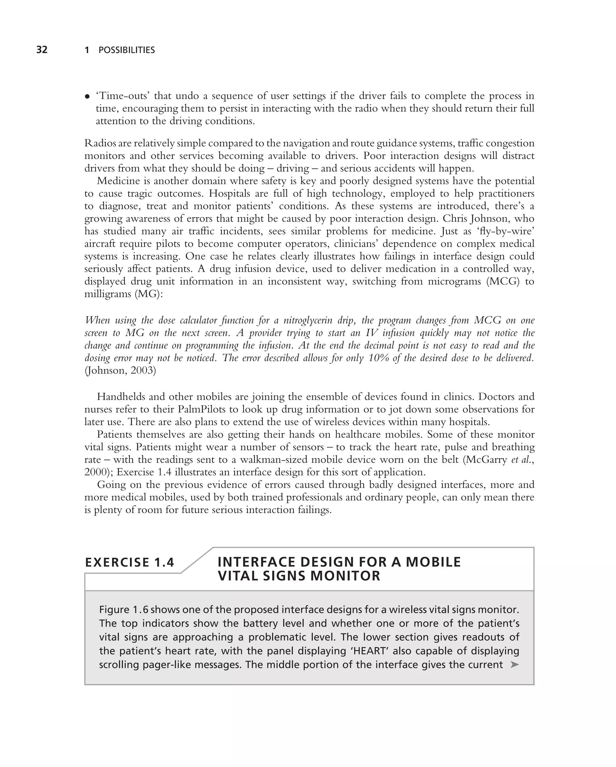 32   1 POSSIBILITIES




     • ‘Time-outs’ that undo a sequence of user settings if the driver fails to complete the process in
       time, encouraging them to persist in interacting with the radio when they should return their full
       attention to the driving conditions.
     Radios are relatively simple compared to the navigation and route guidance systems, trafﬁc congestion
     monitors and other services becoming available to drivers. Poor interaction designs will distract
     drivers from what they should be doing – driving – and serious accidents will happen.
        Medicine is another domain where safety is key and poorly designed systems have the potential
     to cause tragic outcomes. Hospitals are full of high technology, employed to help practitioners
     to diagnose, treat and monitor patients’ conditions. As these systems are introduced, there’s a
     growing awareness of errors that might be caused by poor interaction design. Chris Johnson, who
     has studied many air trafﬁc incidents, sees similar problems for medicine. Just as ‘ﬂy-by-wire’
     aircraft require pilots to become computer operators, clinicians’ dependence on complex medical
     systems is increasing. One case he relates clearly illustrates how failings in interface design could
     seriously affect patients. A drug infusion device, used to deliver medication in a controlled way,
     displayed drug unit information in an inconsistent way, switching from micrograms (MCG) to
     milligrams (MG):

     When using the dose calculator function for a nitroglycerin drip, the program changes from MCG on one
     screen to MG on the next screen. A provider trying to start an IV infusion quickly may not notice the
     change and continue on programming the infusion. At the end the decimal point is not easy to read and the
     dosing error may not be noticed. The error described allows for only 10% of the desired dose to be delivered.
     (Johnson, 2003)

         Handhelds and other mobiles are joining the ensemble of devices found in clinics. Doctors and
     nurses refer to their PalmPilots to look up drug information or to jot down some observations for
     later use. There are also plans to extend the use of wireless devices within many hospitals.
         Patients themselves are also getting their hands on healthcare mobiles. Some of these monitor
     vital signs. Patients might wear a number of sensors – to track the heart rate, pulse and breathing
     rate – with the readings sent to a walkman-sized mobile device worn on the belt (McGarry et al.,
     2000); Exercise 1.4 illustrates an interface design for this sort of application.
         Going on the previous evidence of errors caused through badly designed interfaces, more and
     more medical mobiles, used by both trained professionals and ordinary people, can only mean there
     is plenty of room for future serious interaction failings.



     EXERCISE 1.4                    INTERFACE DESIGN FOR A MOBILE
                                     VITAL SIGNS MONITOR

        Figure 1.6 shows one of the proposed interface designs for a wireless vital signs monitor.
        The top indicators show the battery level and whether one or more of the patient’s
        vital signs are approaching a problematic level. The lower section gives readouts of
        the patient’s heart rate, with the panel displaying ‘HEART’ also capable of displaying
        scrolling pager-like messages. The middle portion of the interface gives the current ➤
 