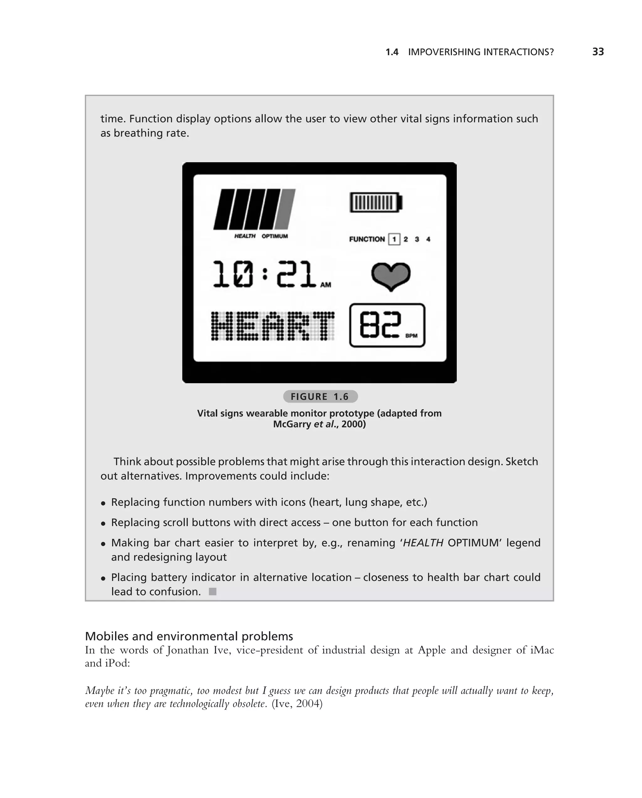 1.4   IMPOVERISHING INTERACTIONS?          33




   time. Function display options allow the user to view other vital signs information such
   as breathing rate.




                                                FIGURE 1.6
                          Vital signs wearable monitor prototype (adapted from
                                           McGarry et al., 2000)


     Think about possible problems that might arise through this interaction design. Sketch
   out alternatives. Improvements could include:

   • Replacing function numbers with icons (heart, lung shape, etc.)
   • Replacing scroll buttons with direct access – one button for each function
   • Making bar chart easier to interpret by, e.g., renaming ‘HEALTH OPTIMUM’ legend
     and redesigning layout
   • Placing battery indicator in alternative location – closeness to health bar chart could
     lead to confusion. ■



Mobiles and environmental problems
In the words of Jonathan Ive, vice-president of industrial design at Apple and designer of iMac
and iPod:

Maybe it’s too pragmatic, too modest but I guess we can design products that people will actually want to keep,
even when they are technologically obsolete. (Ive, 2004)
 
