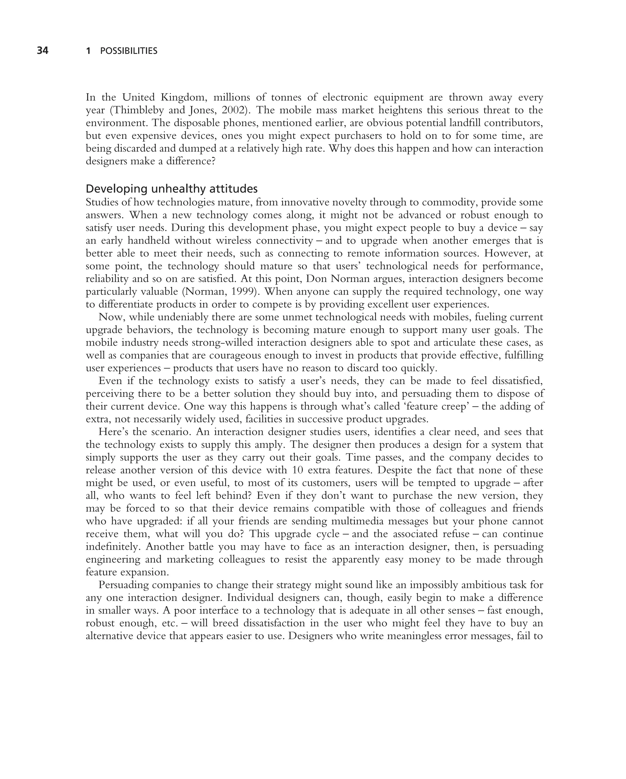 34   1 POSSIBILITIES




     In the United Kingdom, millions of tonnes of electronic equipment are thrown away every
     year (Thimbleby and Jones, 2002). The mobile mass market heightens this serious threat to the
     environment. The disposable phones, mentioned earlier, are obvious potential landﬁll contributors,
     but even expensive devices, ones you might expect purchasers to hold on to for some time, are
     being discarded and dumped at a relatively high rate. Why does this happen and how can interaction
     designers make a difference?

     Developing unhealthy attitudes
     Studies of how technologies mature, from innovative novelty through to commodity, provide some
     answers. When a new technology comes along, it might not be advanced or robust enough to
     satisfy user needs. During this development phase, you might expect people to buy a device – say
     an early handheld without wireless connectivity – and to upgrade when another emerges that is
     better able to meet their needs, such as connecting to remote information sources. However, at
     some point, the technology should mature so that users’ technological needs for performance,
     reliability and so on are satisﬁed. At this point, Don Norman argues, interaction designers become
     particularly valuable (Norman, 1999). When anyone can supply the required technology, one way
     to differentiate products in order to compete is by providing excellent user experiences.
         Now, while undeniably there are some unmet technological needs with mobiles, fueling current
     upgrade behaviors, the technology is becoming mature enough to support many user goals. The
     mobile industry needs strong-willed interaction designers able to spot and articulate these cases, as
     well as companies that are courageous enough to invest in products that provide effective, fulﬁlling
     user experiences – products that users have no reason to discard too quickly.
         Even if the technology exists to satisfy a user’s needs, they can be made to feel dissatisﬁed,
     perceiving there to be a better solution they should buy into, and persuading them to dispose of
     their current device. One way this happens is through what’s called ‘feature creep’ – the adding of
     extra, not necessarily widely used, facilities in successive product upgrades.
         Here’s the scenario. An interaction designer studies users, identiﬁes a clear need, and sees that
     the technology exists to supply this amply. The designer then produces a design for a system that
     simply supports the user as they carry out their goals. Time passes, and the company decides to
     release another version of this device with 10 extra features. Despite the fact that none of these
     might be used, or even useful, to most of its customers, users will be tempted to upgrade – after
     all, who wants to feel left behind? Even if they don’t want to purchase the new version, they
     may be forced to so that their device remains compatible with those of colleagues and friends
     who have upgraded: if all your friends are sending multimedia messages but your phone cannot
     receive them, what will you do? This upgrade cycle – and the associated refuse – can continue
     indeﬁnitely. Another battle you may have to face as an interaction designer, then, is persuading
     engineering and marketing colleagues to resist the apparently easy money to be made through
     feature expansion.
         Persuading companies to change their strategy might sound like an impossibly ambitious task for
     any one interaction designer. Individual designers can, though, easily begin to make a difference
     in smaller ways. A poor interface to a technology that is adequate in all other senses – fast enough,
     robust enough, etc. – will breed dissatisfaction in the user who might feel they have to buy an
     alternative device that appears easier to use. Designers who write meaningless error messages, fail to
 