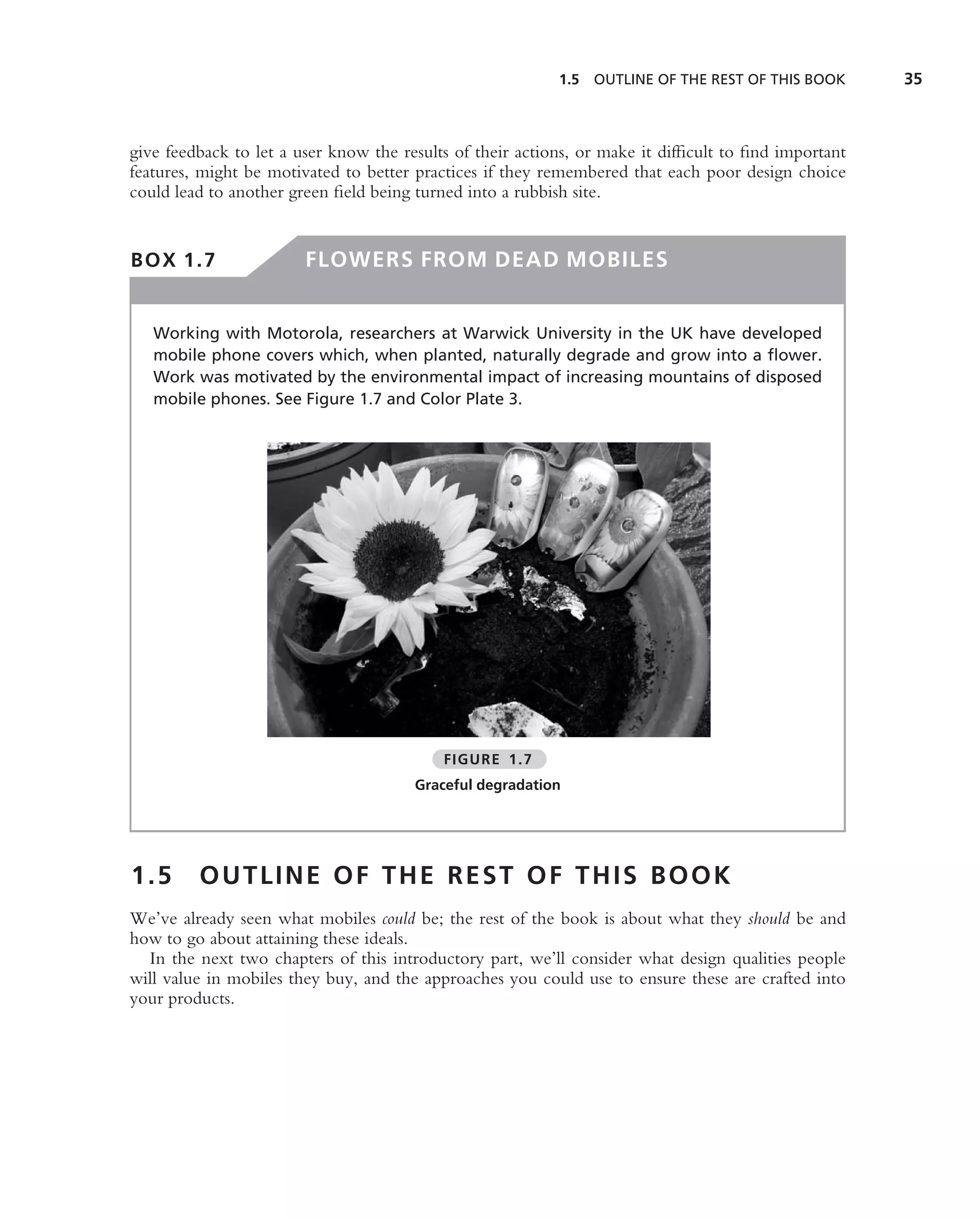 1.5   OUTLINE OF THE REST OF THIS BOOK     35



give feedback to let a user know the results of their actions, or make it difﬁcult to ﬁnd important
features, might be motivated to better practices if they remembered that each poor design choice
could lead to another green ﬁeld being turned into a rubbish site.


BOX 1.7                 FLOWERS FROM DEAD MOBILES


   Working with Motorola, researchers at Warwick University in the UK have developed
   mobile phone covers which, when planted, naturally degrade and grow into a ﬂower.
   Work was motivated by the environmental impact of increasing mountains of disposed
   mobile phones. See Figure 1.7 and Color Plate 3.




                                           FIGURE 1.7
                                       Graceful degradation




1.5      OUTLINE OF THE REST OF THIS BOOK
We’ve already seen what mobiles could be; the rest of the book is about what they should be and
how to go about attaining these ideals.
  In the next two chapters of this introductory part, we’ll consider what design qualities people
will value in mobiles they buy, and the approaches you could use to ensure these are crafted into
your products.
 