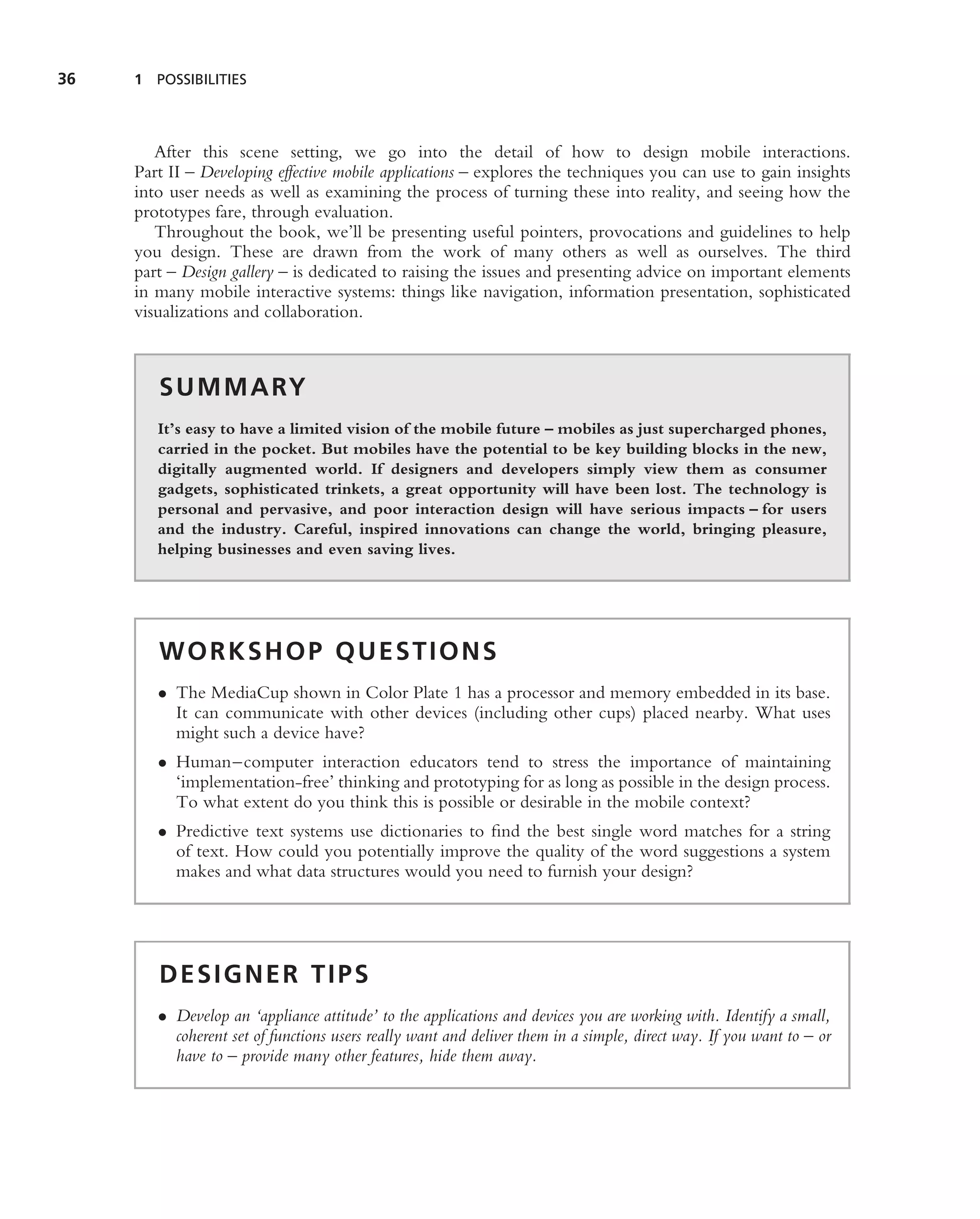 36   1 POSSIBILITIES




        After this scene setting, we go into the detail of how to design mobile interactions.
     Part II – Developing effective mobile applications – explores the techniques you can use to gain insights
     into user needs as well as examining the process of turning these into reality, and seeing how the
     prototypes fare, through evaluation.
        Throughout the book, we’ll be presenting useful pointers, provocations and guidelines to help
     you design. These are drawn from the work of many others as well as ourselves. The third
     part – Design gallery – is dedicated to raising the issues and presenting advice on important elements
     in many mobile interactive systems: things like navigation, information presentation, sophisticated
     visualizations and collaboration.



        S U M M A RY
        It’s easy to have a limited vision of the mobile future – mobiles as just supercharged phones,
        carried in the pocket. But mobiles have the potential to be key building blocks in the new,
        digitally augmented world. If designers and developers simply view them as consumer
        gadgets, sophisticated trinkets, a great opportunity will have been lost. The technology is
        personal and pervasive, and poor interaction design will have serious impacts – for users
        and the industry. Careful, inspired innovations can change the world, bringing pleasure,
        helping businesses and even saving lives.




        WORKSHOP QUESTIONS
        • The MediaCup shown in Color Plate 1 has a processor and memory embedded in its base.
          It can communicate with other devices (including other cups) placed nearby. What uses
          might such a device have?
        • Human–computer interaction educators tend to stress the importance of maintaining
          ‘implementation-free’ thinking and prototyping for as long as possible in the design process.
          To what extent do you think this is possible or desirable in the mobile context?
        • Predictive text systems use dictionaries to ﬁnd the best single word matches for a string
          of text. How could you potentially improve the quality of the word suggestions a system
          makes and what data structures would you need to furnish your design?




        DESIGNER TIPS
        • Develop an ‘appliance attitude’ to the applications and devices you are working with. Identify a small,
          coherent set of functions users really want and deliver them in a simple, direct way. If you want to – or
          have to – provide many other features, hide them away.
 