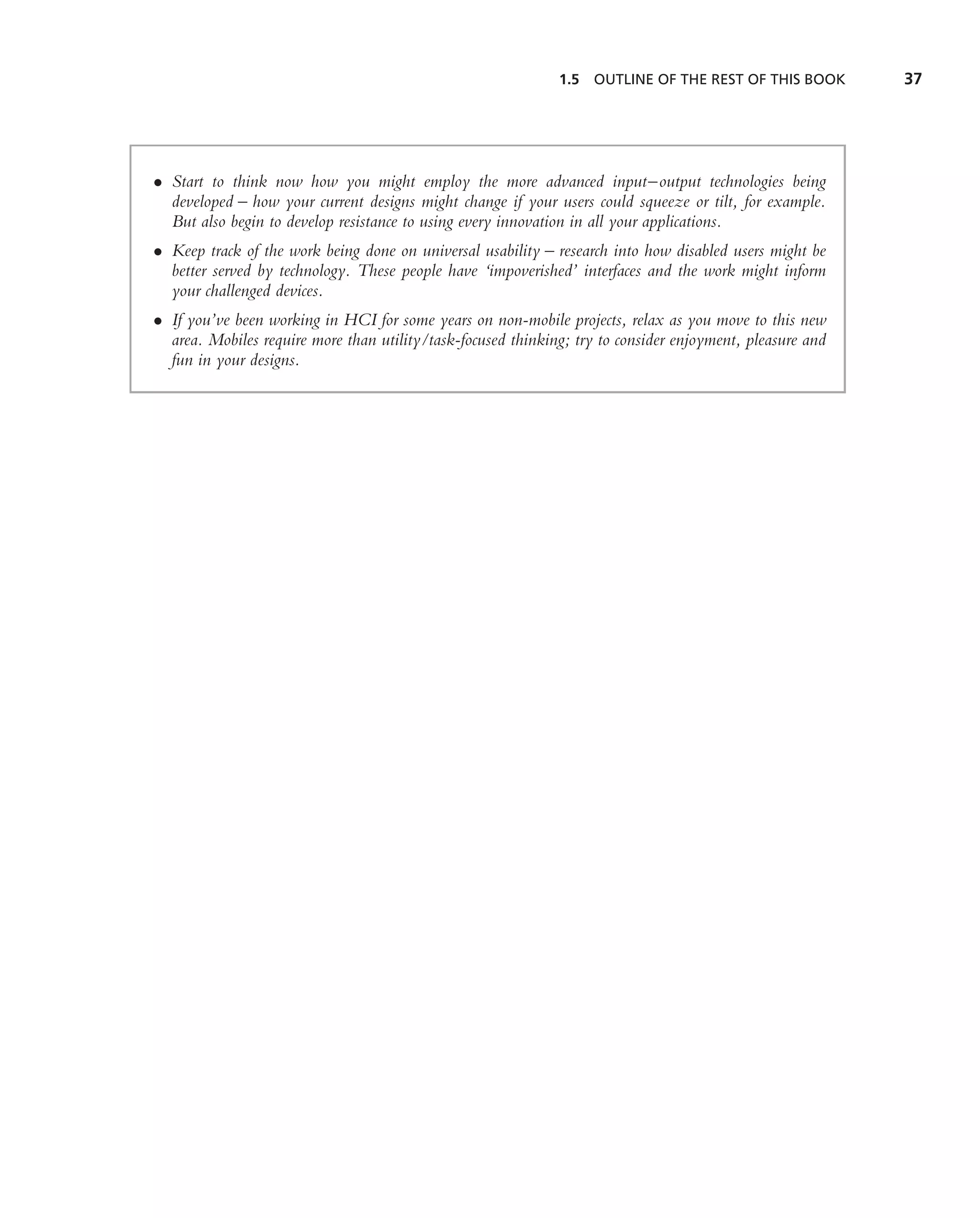 1.5   OUTLINE OF THE REST OF THIS BOOK       37




• Start to think now how you might employ the more advanced input–output technologies being
  developed – how your current designs might change if your users could squeeze or tilt, for example.
  But also begin to develop resistance to using every innovation in all your applications.
• Keep track of the work being done on universal usability – research into how disabled users might be
  better served by technology. These people have ‘impoverished’ interfaces and the work might inform
  your challenged devices.
• If you’ve been working in HCI for some years on non-mobile projects, relax as you move to this new
  area. Mobiles require more than utility/task-focused thinking; try to consider enjoyment, pleasure and
  fun in your designs.
 