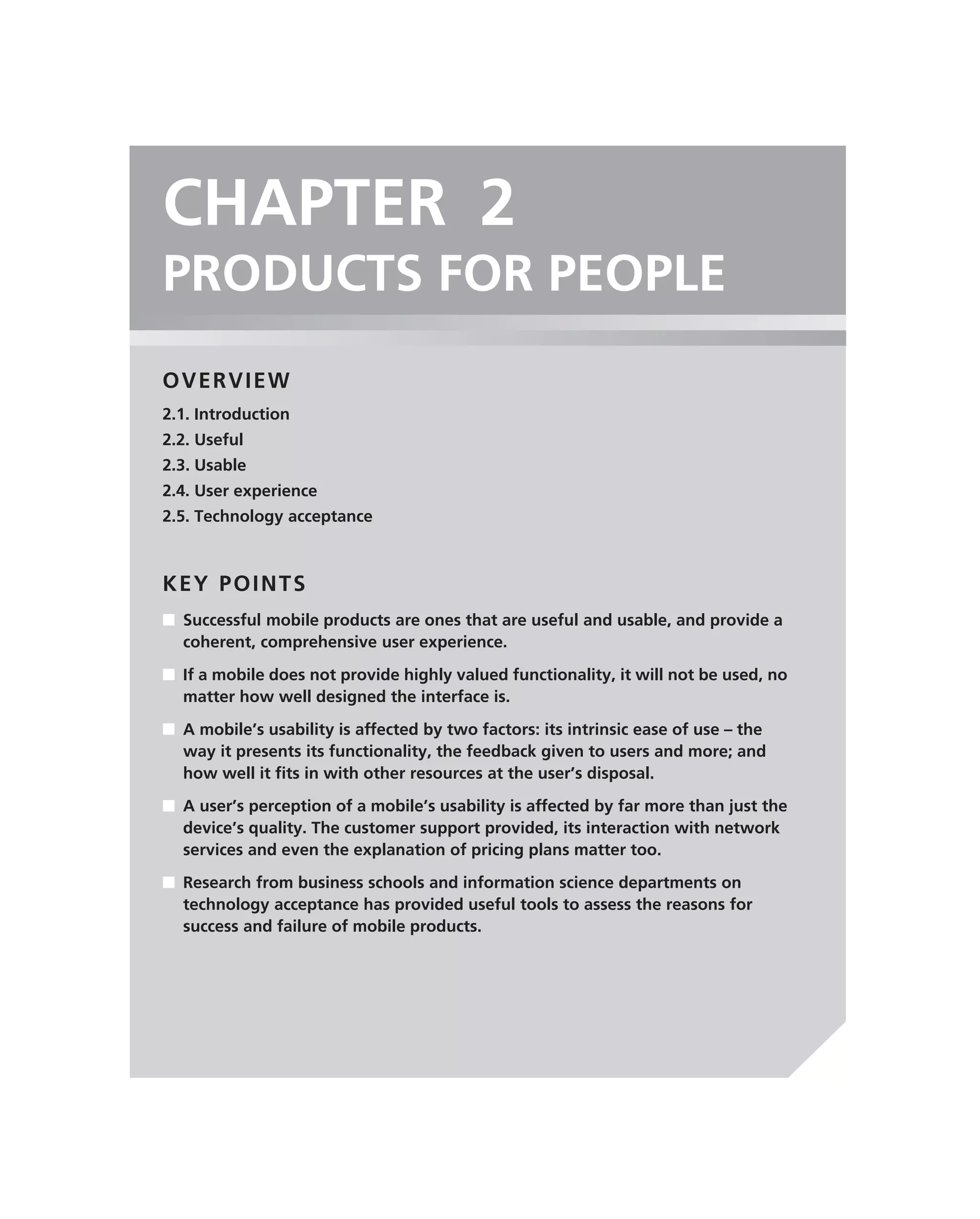 CHAPTER 2
PRODUCTS FOR PEOPLE
OVERVIEW
2.1. Introduction
2.2. Useful
2.3. Usable
2.4. User experience
2.5. Technology acceptance



KEY POINTS
■ Successful mobile products are ones that are useful and usable, and provide a
  coherent, comprehensive user experience.

■ If a mobile does not provide highly valued functionality, it will not be used, no
  matter how well designed the interface is.

■ A mobile’s usability is affected by two factors: its intrinsic ease of use – the
  way it presents its functionality, the feedback given to users and more; and
  how well it ﬁts in with other resources at the user’s disposal.
■ A user’s perception of a mobile’s usability is affected by far more than just the
  device’s quality. The customer support provided, its interaction with network
  services and even the explanation of pricing plans matter too.

■ Research from business schools and information science departments on
  technology acceptance has provided useful tools to assess the reasons for
  success and failure of mobile products.
 