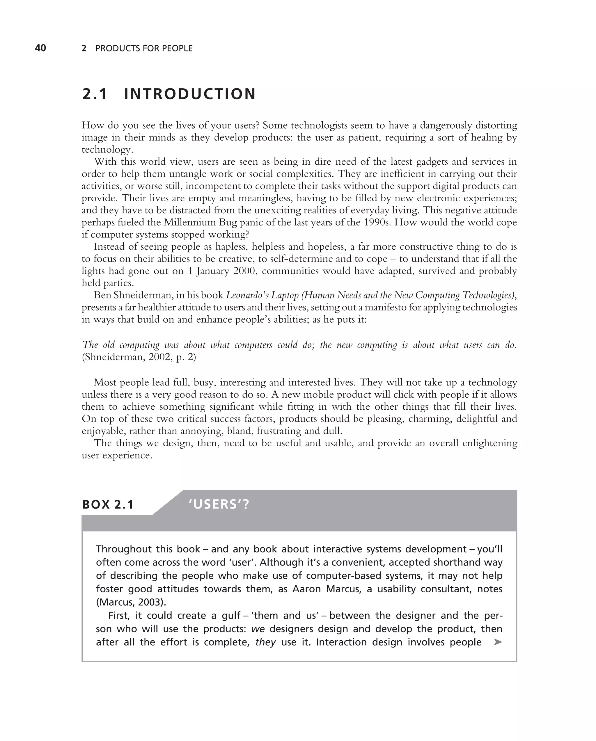 40   2 PRODUCTS FOR PEOPLE




     2.1       INTRODUCTION
     How do you see the lives of your users? Some technologists seem to have a dangerously distorting
     image in their minds as they develop products: the user as patient, requiring a sort of healing by
     technology.
         With this world view, users are seen as being in dire need of the latest gadgets and services in
     order to help them untangle work or social complexities. They are inefﬁcient in carrying out their
     activities, or worse still, incompetent to complete their tasks without the support digital products can
     provide. Their lives are empty and meaningless, having to be ﬁlled by new electronic experiences;
     and they have to be distracted from the unexciting realities of everyday living. This negative attitude
     perhaps fueled the Millennium Bug panic of the last years of the 1990s. How would the world cope
     if computer systems stopped working?
         Instead of seeing people as hapless, helpless and hopeless, a far more constructive thing to do is
     to focus on their abilities to be creative, to self-determine and to cope – to understand that if all the
     lights had gone out on 1 January 2000, communities would have adapted, survived and probably
     held parties.
         Ben Shneiderman, in his book Leonardo’s Laptop (Human Needs and the New Computing Technologies),
     presents a far healthier attitude to users and their lives, setting out a manifesto for applying technologies
     in ways that build on and enhance people’s abilities; as he puts it:

     The old computing was about what computers could do; the new computing is about what users can do.
     (Shneiderman, 2002, p. 2)

        Most people lead full, busy, interesting and interested lives. They will not take up a technology
     unless there is a very good reason to do so. A new mobile product will click with people if it allows
     them to achieve something signiﬁcant while ﬁtting in with the other things that ﬁll their lives.
     On top of these two critical success factors, products should be pleasing, charming, delightful and
     enjoyable, rather than annoying, bland, frustrating and dull.
        The things we design, then, need to be useful and usable, and provide an overall enlightening
     user experience.



     BOX 2.1                   ‘USERS’?


        Throughout this book – and any book about interactive systems development – you’ll
        often come across the word ‘user’. Although it’s a convenient, accepted shorthand way
        of describing the people who make use of computer-based systems, it may not help
        foster good attitudes towards them, as Aaron Marcus, a usability consultant, notes
        (Marcus, 2003).
           First, it could create a gulf – ‘them and us’ – between the designer and the per-
        son who will use the products: we designers design and develop the product, then
        after all the effort is complete, they use it. Interaction design involves people ➤
 