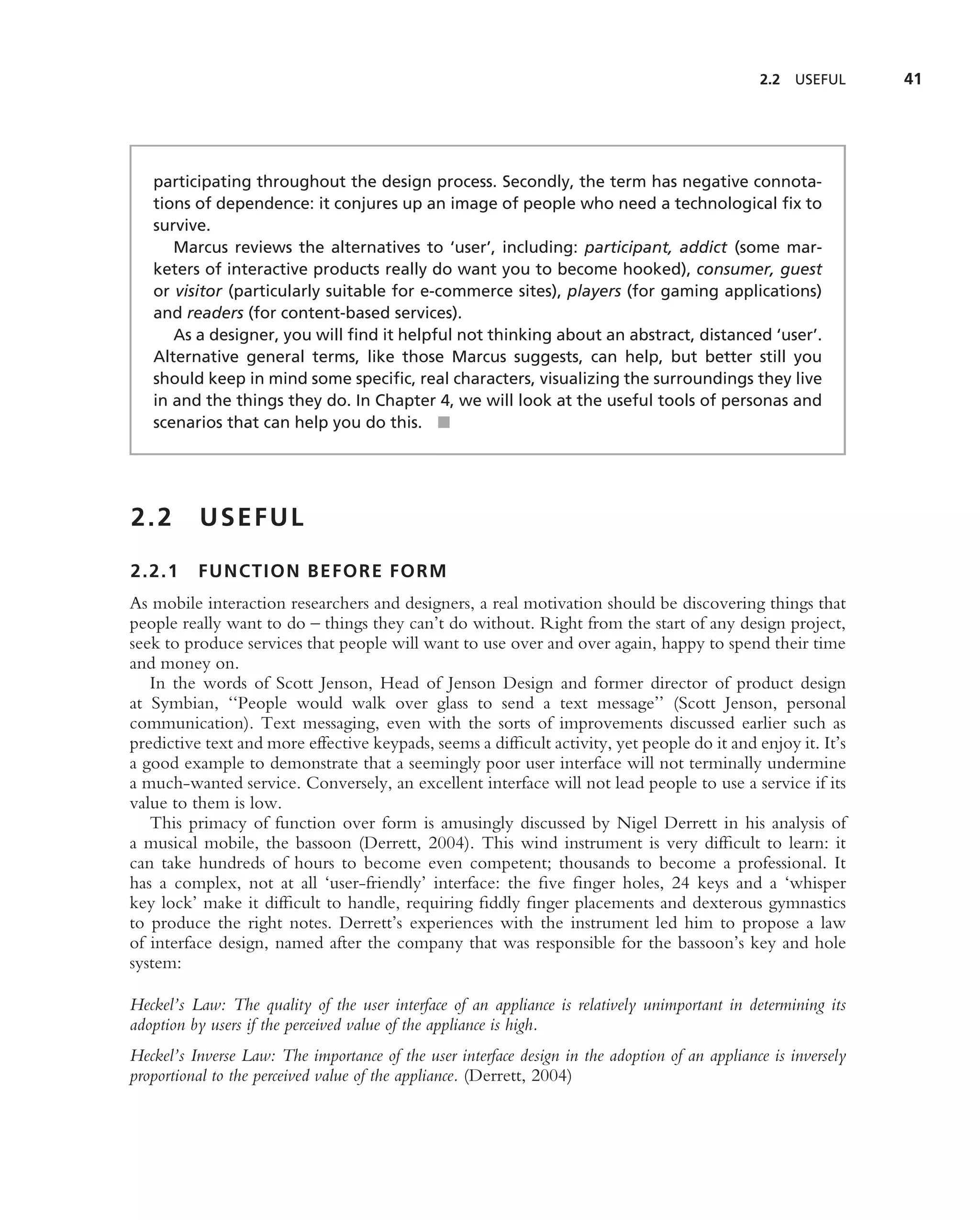 2.2   USEFUL     41




   participating throughout the design process. Secondly, the term has negative connota-
   tions of dependence: it conjures up an image of people who need a technological ﬁx to
   survive.
      Marcus reviews the alternatives to ‘user’, including: participant, addict (some mar-
   keters of interactive products really do want you to become hooked), consumer, guest
   or visitor (particularly suitable for e-commerce sites), players (for gaming applications)
   and readers (for content-based services).
      As a designer, you will ﬁnd it helpful not thinking about an abstract, distanced ‘user’.
   Alternative general terms, like those Marcus suggests, can help, but better still you
   should keep in mind some speciﬁc, real characters, visualizing the surroundings they live
   in and the things they do. In Chapter 4, we will look at the useful tools of personas and
   scenarios that can help you do this. ■




2.2       USEFUL

2.2.1     FUNCTION BEFORE FORM
As mobile interaction researchers and designers, a real motivation should be discovering things that
people really want to do – things they can’t do without. Right from the start of any design project,
seek to produce services that people will want to use over and over again, happy to spend their time
and money on.
   In the words of Scott Jenson, Head of Jenson Design and former director of product design
at Symbian, ‘‘People would walk over glass to send a text message’’ (Scott Jenson, personal
communication). Text messaging, even with the sorts of improvements discussed earlier such as
predictive text and more effective keypads, seems a difﬁcult activity, yet people do it and enjoy it. It’s
a good example to demonstrate that a seemingly poor user interface will not terminally undermine
a much-wanted service. Conversely, an excellent interface will not lead people to use a service if its
value to them is low.
   This primacy of function over form is amusingly discussed by Nigel Derrett in his analysis of
a musical mobile, the bassoon (Derrett, 2004). This wind instrument is very difﬁcult to learn: it
can take hundreds of hours to become even competent; thousands to become a professional. It
has a complex, not at all ‘user-friendly’ interface: the ﬁve ﬁnger holes, 24 keys and a ‘whisper
key lock’ make it difﬁcult to handle, requiring ﬁddly ﬁnger placements and dexterous gymnastics
to produce the right notes. Derrett’s experiences with the instrument led him to propose a law
of interface design, named after the company that was responsible for the bassoon’s key and hole
system:

Heckel’s Law: The quality of the user interface of an appliance is relatively unimportant in determining its
adoption by users if the perceived value of the appliance is high.
Heckel’s Inverse Law: The importance of the user interface design in the adoption of an appliance is inversely
proportional to the perceived value of the appliance. (Derrett, 2004)
 
