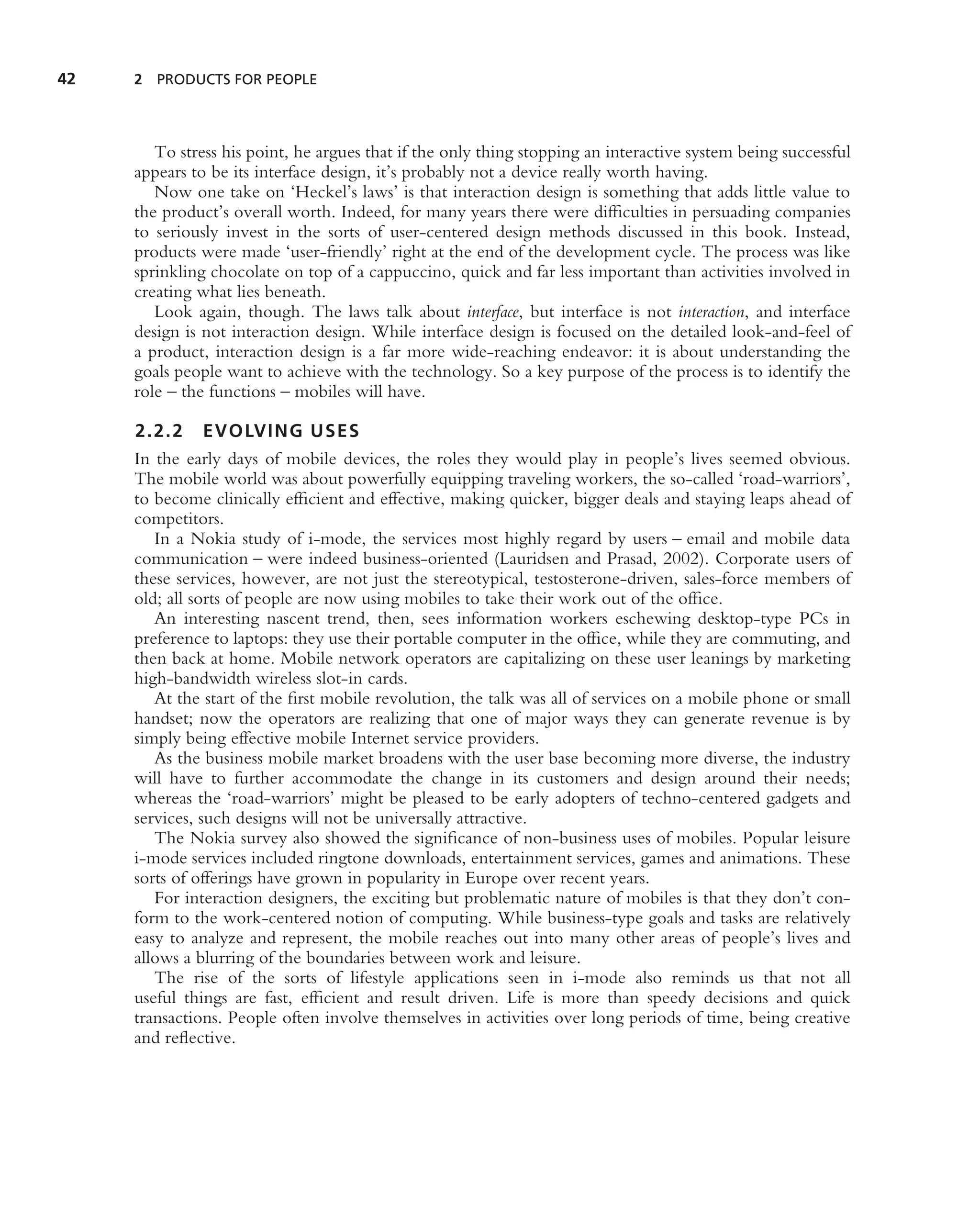42   2 PRODUCTS FOR PEOPLE




        To stress his point, he argues that if the only thing stopping an interactive system being successful
     appears to be its interface design, it’s probably not a device really worth having.
        Now one take on ‘Heckel’s laws’ is that interaction design is something that adds little value to
     the product’s overall worth. Indeed, for many years there were difﬁculties in persuading companies
     to seriously invest in the sorts of user-centered design methods discussed in this book. Instead,
     products were made ‘user-friendly’ right at the end of the development cycle. The process was like
     sprinkling chocolate on top of a cappuccino, quick and far less important than activities involved in
     creating what lies beneath.
        Look again, though. The laws talk about interface, but interface is not interaction, and interface
     design is not interaction design. While interface design is focused on the detailed look-and-feel of
     a product, interaction design is a far more wide-reaching endeavor: it is about understanding the
     goals people want to achieve with the technology. So a key purpose of the process is to identify the
     role – the functions – mobiles will have.

     2.2.2 EVOLVING USES
     In the early days of mobile devices, the roles they would play in people’s lives seemed obvious.
     The mobile world was about powerfully equipping traveling workers, the so-called ‘road-warriors’,
     to become clinically efﬁcient and effective, making quicker, bigger deals and staying leaps ahead of
     competitors.
        In a Nokia study of i-mode, the services most highly regard by users – email and mobile data
     communication – were indeed business-oriented (Lauridsen and Prasad, 2002). Corporate users of
     these services, however, are not just the stereotypical, testosterone-driven, sales-force members of
     old; all sorts of people are now using mobiles to take their work out of the ofﬁce.
        An interesting nascent trend, then, sees information workers eschewing desktop-type PCs in
     preference to laptops: they use their portable computer in the ofﬁce, while they are commuting, and
     then back at home. Mobile network operators are capitalizing on these user leanings by marketing
     high-bandwidth wireless slot-in cards.
        At the start of the ﬁrst mobile revolution, the talk was all of services on a mobile phone or small
     handset; now the operators are realizing that one of major ways they can generate revenue is by
     simply being effective mobile Internet service providers.
        As the business mobile market broadens with the user base becoming more diverse, the industry
     will have to further accommodate the change in its customers and design around their needs;
     whereas the ‘road-warriors’ might be pleased to be early adopters of techno-centered gadgets and
     services, such designs will not be universally attractive.
        The Nokia survey also showed the signiﬁcance of non-business uses of mobiles. Popular leisure
     i-mode services included ringtone downloads, entertainment services, games and animations. These
     sorts of offerings have grown in popularity in Europe over recent years.
        For interaction designers, the exciting but problematic nature of mobiles is that they don’t con-
     form to the work-centered notion of computing. While business-type goals and tasks are relatively
     easy to analyze and represent, the mobile reaches out into many other areas of people’s lives and
     allows a blurring of the boundaries between work and leisure.
        The rise of the sorts of lifestyle applications seen in i-mode also reminds us that not all
     useful things are fast, efﬁcient and result driven. Life is more than speedy decisions and quick
     transactions. People often involve themselves in activities over long periods of time, being creative
     and reﬂective.
 
