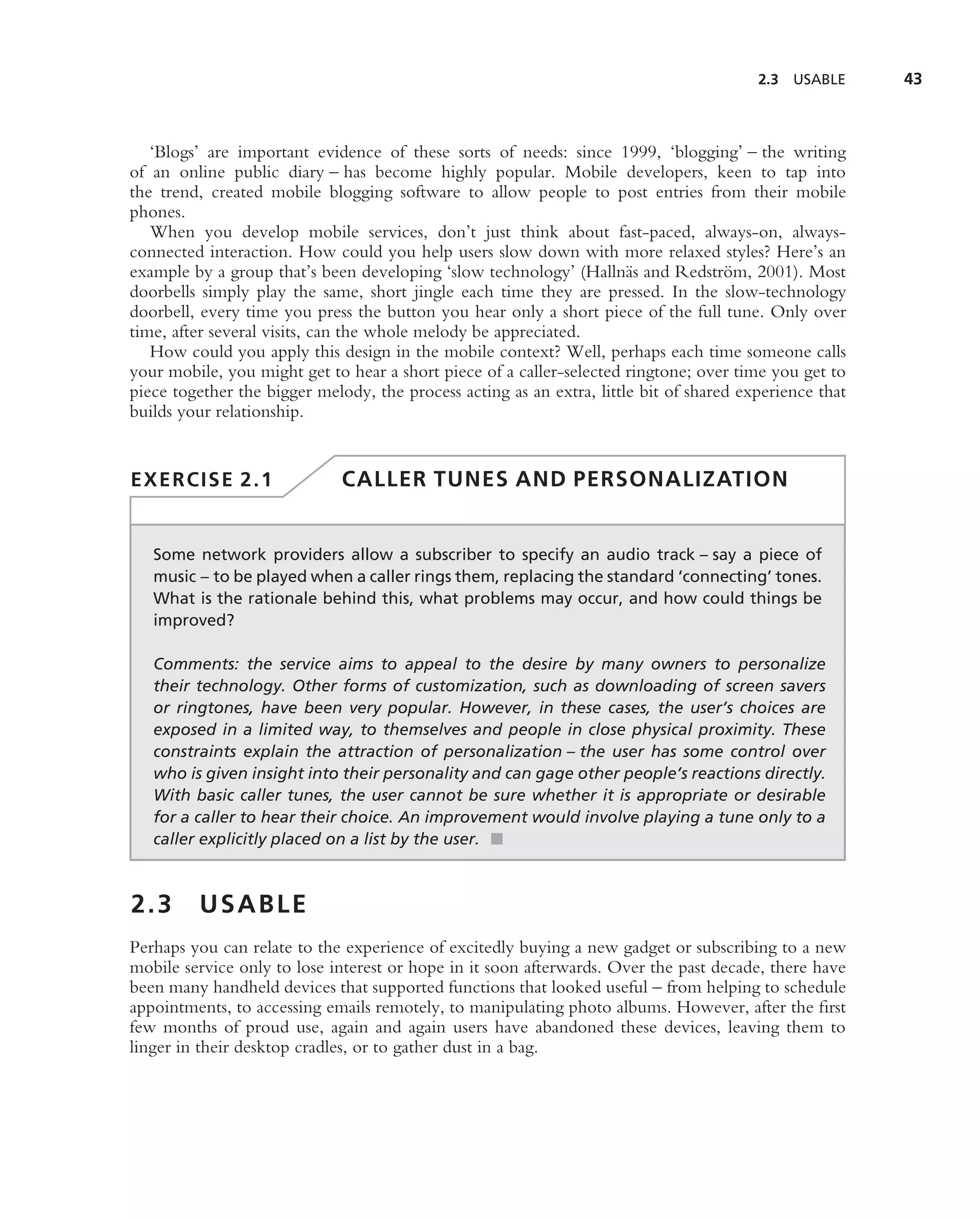 2.3   USABLE    43



   ‘Blogs’ are important evidence of these sorts of needs: since 1999, ‘blogging’ – the writing
of an online public diary – has become highly popular. Mobile developers, keen to tap into
the trend, created mobile blogging software to allow people to post entries from their mobile
phones.
   When you develop mobile services, don’t just think about fast-paced, always-on, always-
connected interaction. How could you help users slow down with more relaxed styles? Here’s an
example by a group that’s been developing ‘slow technology’ (Halln¨ s and Redstr¨ m, 2001). Most
                                                                       a             o
doorbells simply play the same, short jingle each time they are pressed. In the slow-technology
doorbell, every time you press the button you hear only a short piece of the full tune. Only over
time, after several visits, can the whole melody be appreciated.
   How could you apply this design in the mobile context? Well, perhaps each time someone calls
your mobile, you might get to hear a short piece of a caller-selected ringtone; over time you get to
piece together the bigger melody, the process acting as an extra, little bit of shared experience that
builds your relationship.


EXERCISE 2.1                  CALLER TUNES AND PERSONALIZATION


   Some network providers allow a subscriber to specify an audio track – say a piece of
   music – to be played when a caller rings them, replacing the standard ‘connecting’ tones.
   What is the rationale behind this, what problems may occur, and how could things be
   improved?

   Comments: the service aims to appeal to the desire by many owners to personalize
   their technology. Other forms of customization, such as downloading of screen savers
   or ringtones, have been very popular. However, in these cases, the user’s choices are
   exposed in a limited way, to themselves and people in close physical proximity. These
   constraints explain the attraction of personalization – the user has some control over
   who is given insight into their personality and can gage other people’s reactions directly.
   With basic caller tunes, the user cannot be sure whether it is appropriate or desirable
   for a caller to hear their choice. An improvement would involve playing a tune only to a
   caller explicitly placed on a list by the user. ■



2.3      USABLE
Perhaps you can relate to the experience of excitedly buying a new gadget or subscribing to a new
mobile service only to lose interest or hope in it soon afterwards. Over the past decade, there have
been many handheld devices that supported functions that looked useful – from helping to schedule
appointments, to accessing emails remotely, to manipulating photo albums. However, after the ﬁrst
few months of proud use, again and again users have abandoned these devices, leaving them to
linger in their desktop cradles, or to gather dust in a bag.
 
