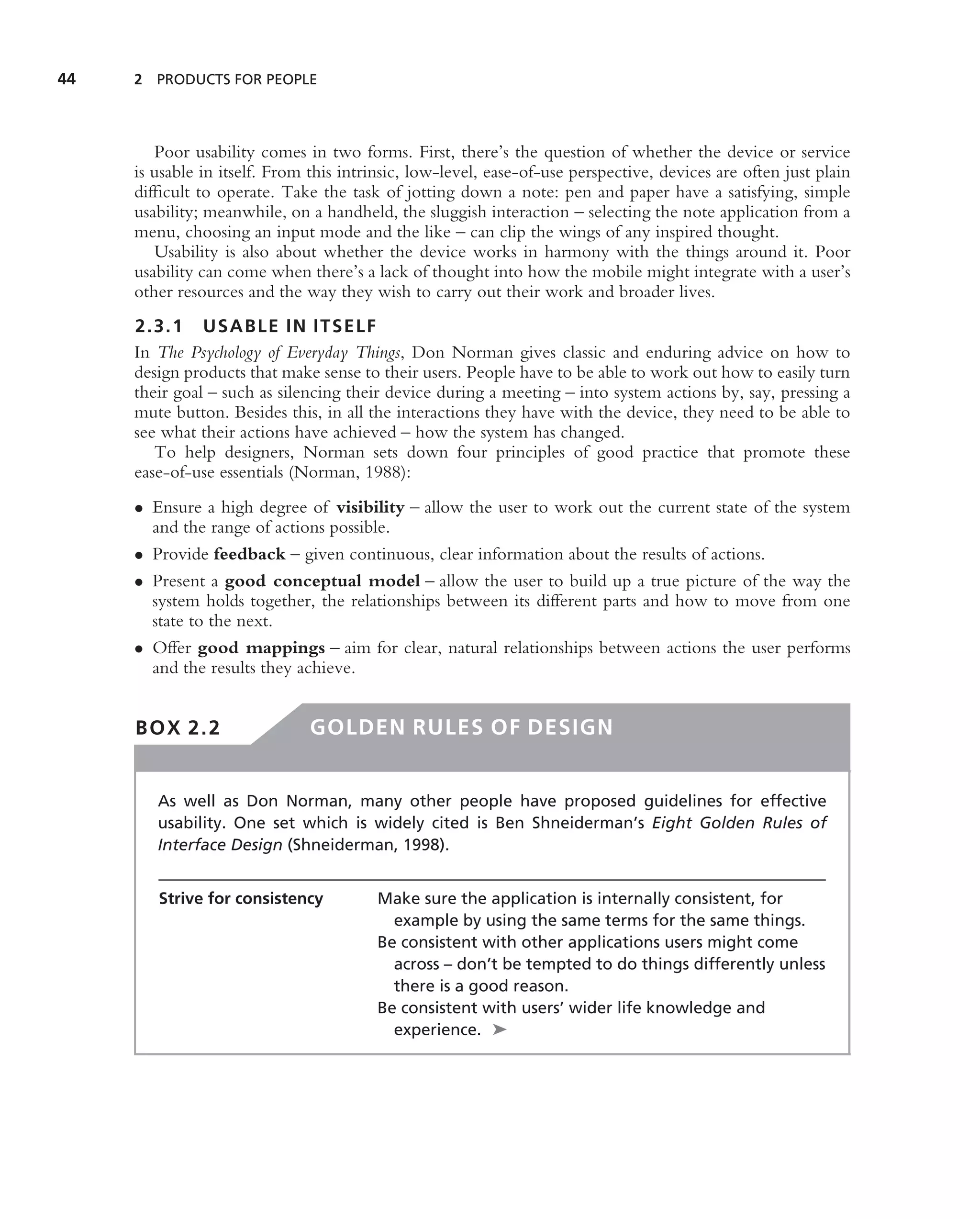 44   2 PRODUCTS FOR PEOPLE




        Poor usability comes in two forms. First, there’s the question of whether the device or service
     is usable in itself. From this intrinsic, low-level, ease-of-use perspective, devices are often just plain
     difﬁcult to operate. Take the task of jotting down a note: pen and paper have a satisfying, simple
     usability; meanwhile, on a handheld, the sluggish interaction – selecting the note application from a
     menu, choosing an input mode and the like – can clip the wings of any inspired thought.
        Usability is also about whether the device works in harmony with the things around it. Poor
     usability can come when there’s a lack of thought into how the mobile might integrate with a user’s
     other resources and the way they wish to carry out their work and broader lives.
     2.3.1 USABLE IN ITSELF
     In The Psychology of Everyday Things, Don Norman gives classic and enduring advice on how to
     design products that make sense to their users. People have to be able to work out how to easily turn
     their goal – such as silencing their device during a meeting – into system actions by, say, pressing a
     mute button. Besides this, in all the interactions they have with the device, they need to be able to
     see what their actions have achieved – how the system has changed.
        To help designers, Norman sets down four principles of good practice that promote these
     ease-of-use essentials (Norman, 1988):
     • Ensure a high degree of visibility – allow the user to work out the current state of the system
       and the range of actions possible.
     • Provide feedback – given continuous, clear information about the results of actions.
     • Present a good conceptual model – allow the user to build up a true picture of the way the
       system holds together, the relationships between its different parts and how to move from one
       state to the next.
     • Offer good mappings – aim for clear, natural relationships between actions the user performs
       and the results they achieve.


     BOX 2.2                   GOLDEN RULES OF DESIGN


        As well as Don Norman, many other people have proposed guidelines for effective
        usability. One set which is widely cited is Ben Shneiderman’s Eight Golden Rules of
        Interface Design (Shneiderman, 1998).


        Strive for consistency          Make sure the application is internally consistent, for
                                          example by using the same terms for the same things.
                                        Be consistent with other applications users might come
                                          across – don’t be tempted to do things differently unless
                                          there is a good reason.
                                        Be consistent with users’ wider life knowledge and
                                          experience. ➤
 