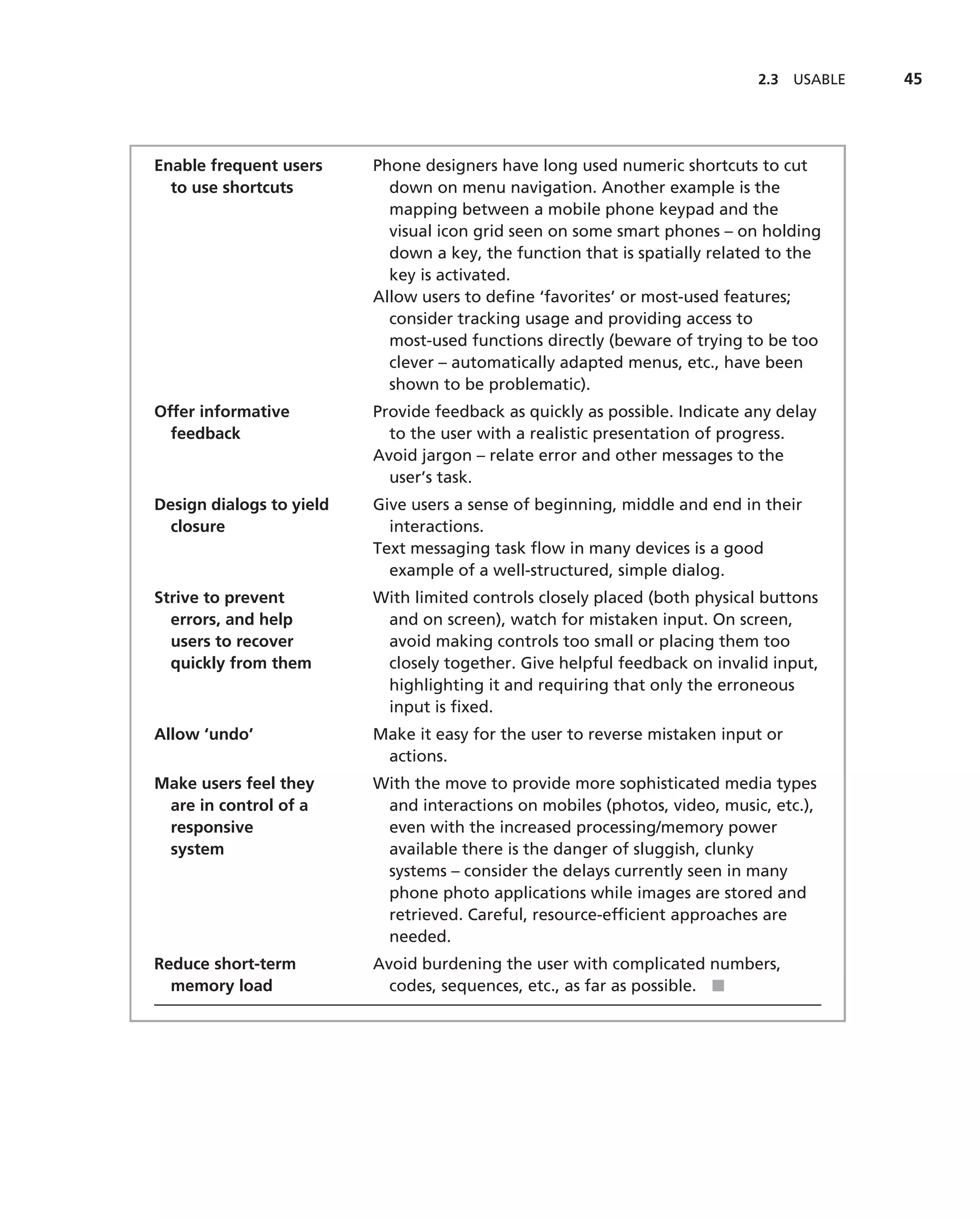 2.3   USABLE   45




Enable frequent users     Phone designers have long used numeric shortcuts to cut
  to use shortcuts          down on menu navigation. Another example is the
                            mapping between a mobile phone keypad and the
                            visual icon grid seen on some smart phones – on holding
                            down a key, the function that is spatially related to the
                            key is activated.
                          Allow users to deﬁne ‘favorites’ or most-used features;
                            consider tracking usage and providing access to
                            most-used functions directly (beware of trying to be too
                            clever – automatically adapted menus, etc., have been
                            shown to be problematic).
Offer informative         Provide feedback as quickly as possible. Indicate any delay
  feedback                  to the user with a realistic presentation of progress.
                          Avoid jargon – relate error and other messages to the
                            user’s task.
Design dialogs to yield   Give users a sense of beginning, middle and end in their
  closure                   interactions.
                          Text messaging task ﬂow in many devices is a good
                            example of a well-structured, simple dialog.
Strive to prevent         With limited controls closely placed (both physical buttons
  errors, and help         and on screen), watch for mistaken input. On screen,
  users to recover         avoid making controls too small or placing them too
  quickly from them        closely together. Give helpful feedback on invalid input,
                           highlighting it and requiring that only the erroneous
                           input is ﬁxed.
Allow ‘undo’              Make it easy for the user to reverse mistaken input or
                           actions.
Make users feel they      With the move to provide more sophisticated media types
 are in control of a       and interactions on mobiles (photos, video, music, etc.),
 responsive                even with the increased processing/memory power
 system                    available there is the danger of sluggish, clunky
                           systems – consider the delays currently seen in many
                           phone photo applications while images are stored and
                           retrieved. Careful, resource-efﬁcient approaches are
                           needed.
Reduce short-term         Avoid burdening the user with complicated numbers,
  memory load               codes, sequences, etc., as far as possible. ■
 