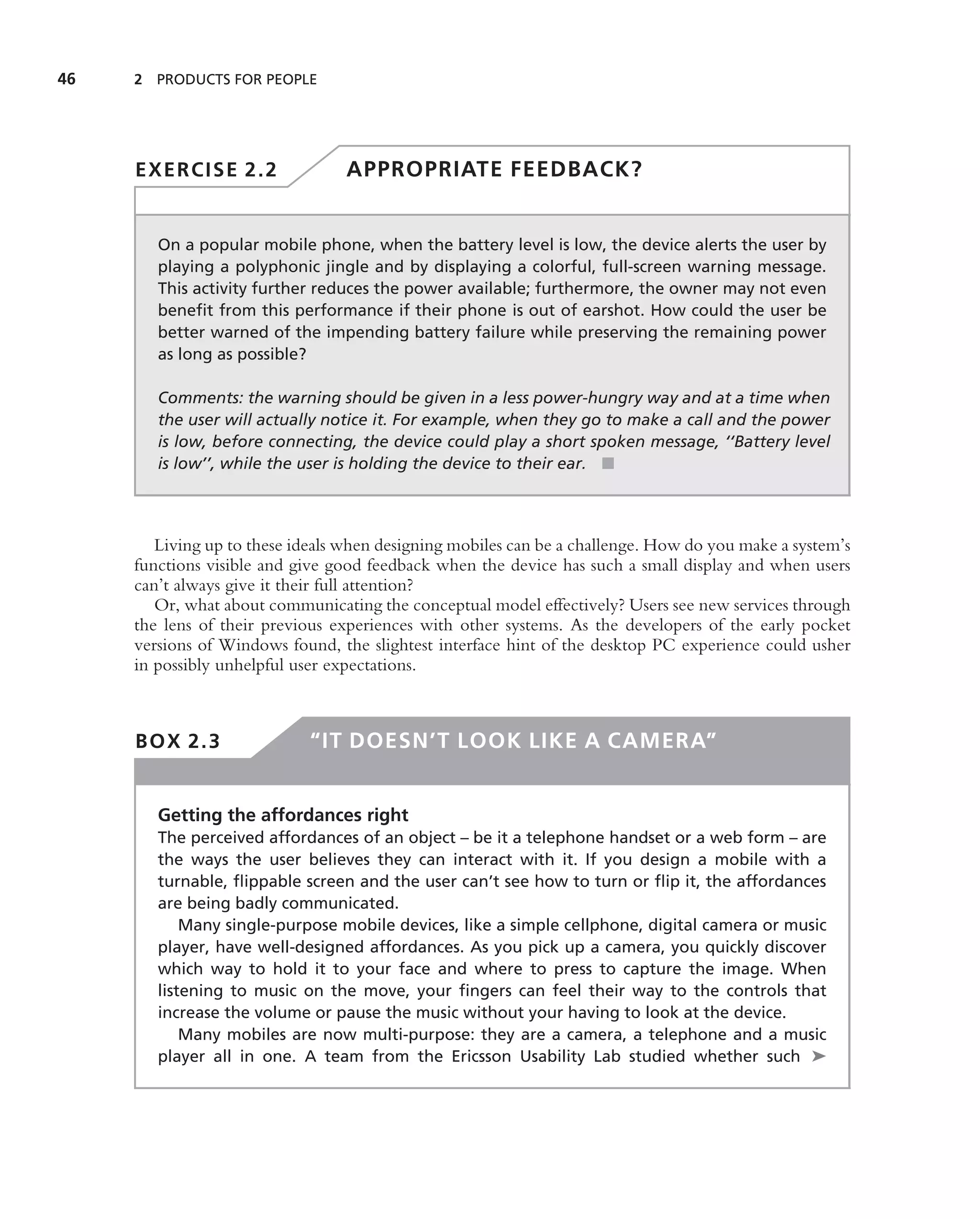 46   2 PRODUCTS FOR PEOPLE




     EXERCISE 2.2                 APPROPRIATE FEEDBACK?


        On a popular mobile phone, when the battery level is low, the device alerts the user by
        playing a polyphonic jingle and by displaying a colorful, full-screen warning message.
        This activity further reduces the power available; furthermore, the owner may not even
        beneﬁt from this performance if their phone is out of earshot. How could the user be
        better warned of the impending battery failure while preserving the remaining power
        as long as possible?

        Comments: the warning should be given in a less power-hungry way and at a time when
        the user will actually notice it. For example, when they go to make a call and the power
        is low, before connecting, the device could play a short spoken message, ‘‘Battery level
        is low’’, while the user is holding the device to their ear. ■



        Living up to these ideals when designing mobiles can be a challenge. How do you make a system’s
     functions visible and give good feedback when the device has such a small display and when users
     can’t always give it their full attention?
        Or, what about communicating the conceptual model effectively? Users see new services through
     the lens of their previous experiences with other systems. As the developers of the early pocket
     versions of Windows found, the slightest interface hint of the desktop PC experience could usher
     in possibly unhelpful user expectations.



     BOX 2.3                 “IT DOESN’T LOOK LIKE A CAMERA”


        Getting the affordances right
        The perceived affordances of an object – be it a telephone handset or a web form – are
        the ways the user believes they can interact with it. If you design a mobile with a
        turnable, ﬂippable screen and the user can’t see how to turn or ﬂip it, the affordances
        are being badly communicated.
            Many single-purpose mobile devices, like a simple cellphone, digital camera or music
        player, have well-designed affordances. As you pick up a camera, you quickly discover
        which way to hold it to your face and where to press to capture the image. When
        listening to music on the move, your ﬁngers can feel their way to the controls that
        increase the volume or pause the music without your having to look at the device.
            Many mobiles are now multi-purpose: they are a camera, a telephone and a music
        player all in one. A team from the Ericsson Usability Lab studied whether such ➤
 