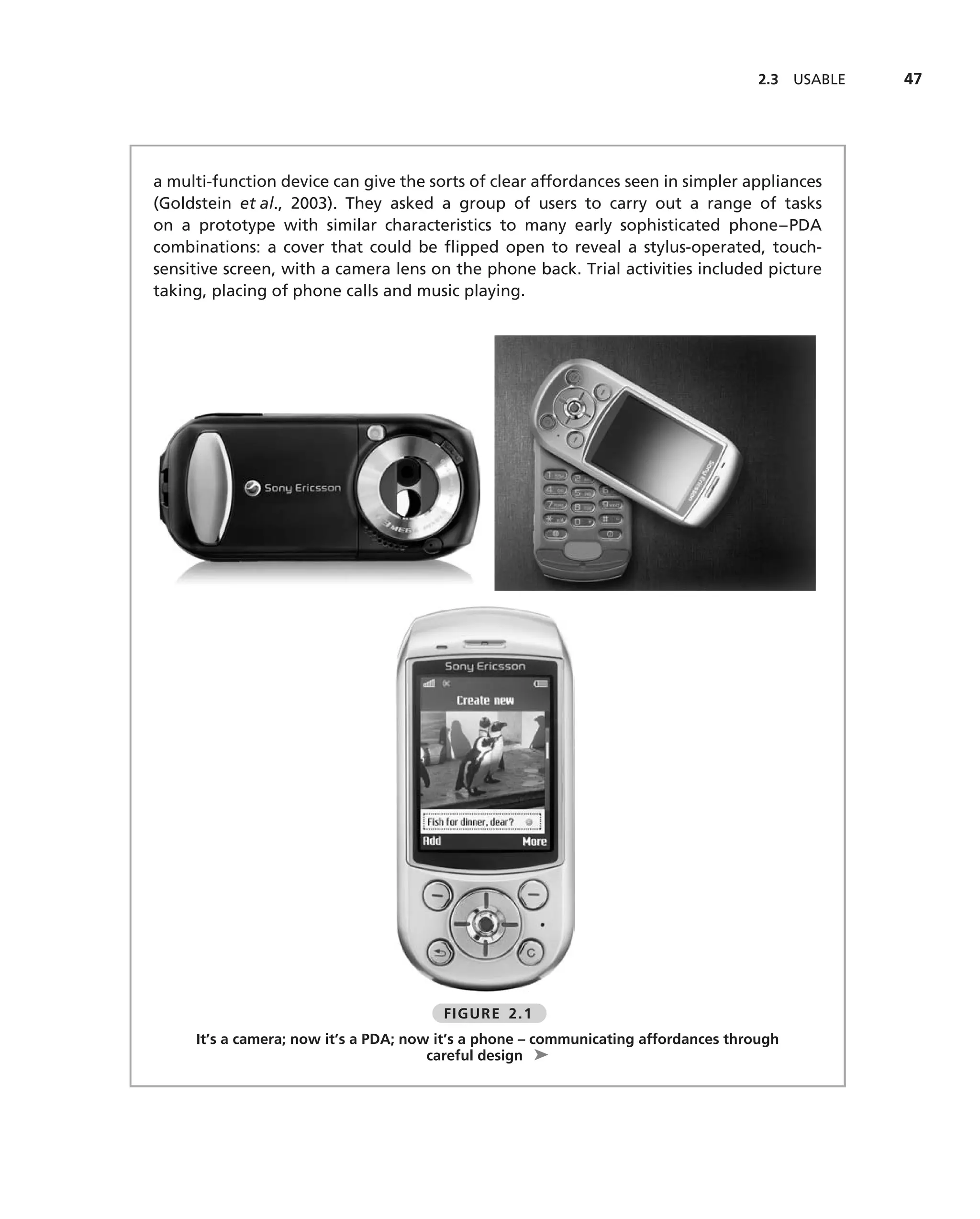 2.3   USABLE   47




a multi-function device can give the sorts of clear affordances seen in simpler appliances
(Goldstein et al., 2003). They asked a group of users to carry out a range of tasks
on a prototype with similar characteristics to many early sophisticated phone–PDA
combinations: a cover that could be ﬂipped open to reveal a stylus-operated, touch-
sensitive screen, with a camera lens on the phone back. Trial activities included picture
taking, placing of phone calls and music playing.




                                        FIGURE 2.1
     It’s a camera; now it’s a PDA; now it’s a phone – communicating affordances through
                                       careful design ➤
 