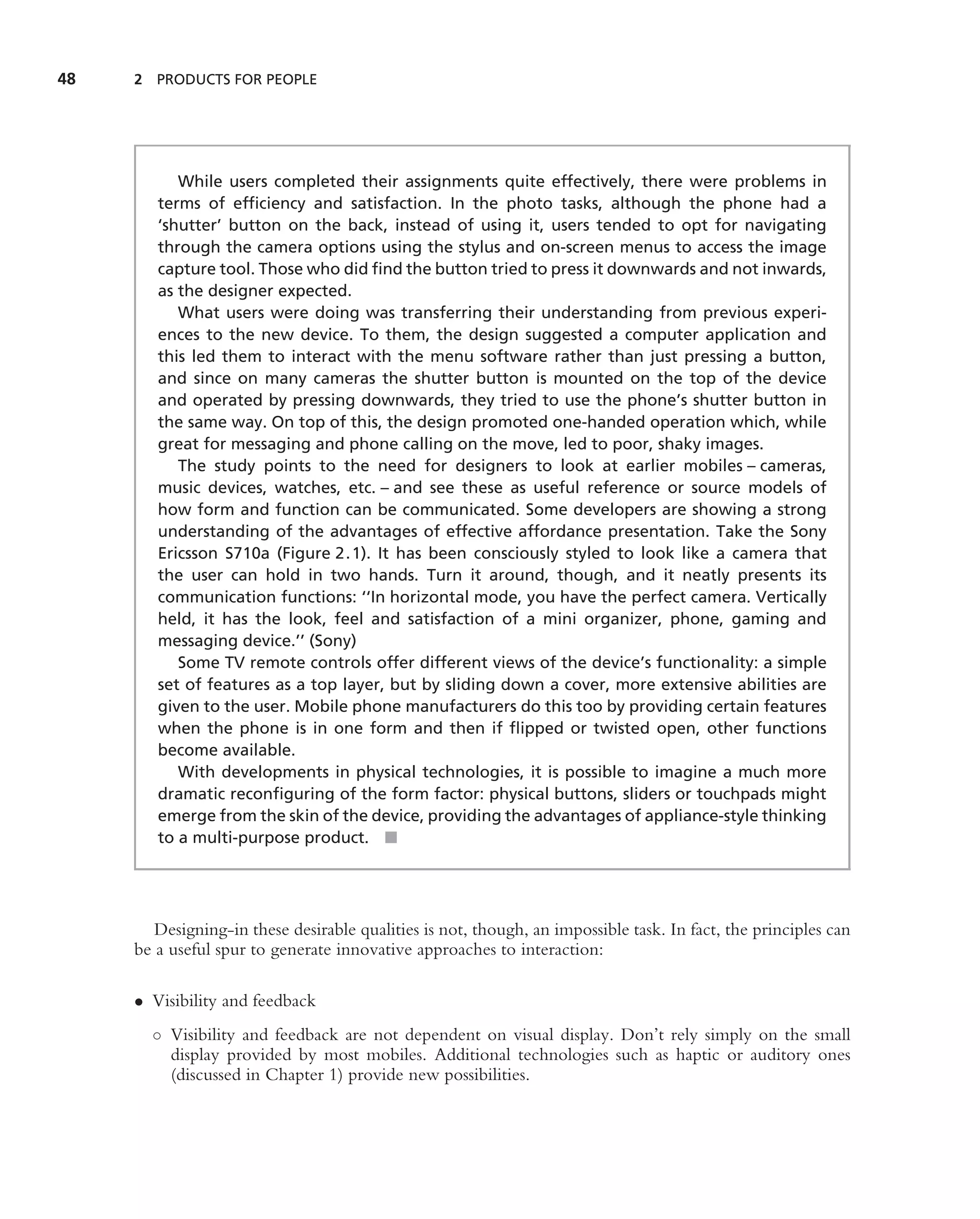 48   2 PRODUCTS FOR PEOPLE




           While users completed their assignments quite effectively, there were problems in
        terms of efﬁciency and satisfaction. In the photo tasks, although the phone had a
        ‘shutter’ button on the back, instead of using it, users tended to opt for navigating
        through the camera options using the stylus and on-screen menus to access the image
        capture tool. Those who did ﬁnd the button tried to press it downwards and not inwards,
        as the designer expected.
           What users were doing was transferring their understanding from previous experi-
        ences to the new device. To them, the design suggested a computer application and
        this led them to interact with the menu software rather than just pressing a button,
        and since on many cameras the shutter button is mounted on the top of the device
        and operated by pressing downwards, they tried to use the phone’s shutter button in
        the same way. On top of this, the design promoted one-handed operation which, while
        great for messaging and phone calling on the move, led to poor, shaky images.
           The study points to the need for designers to look at earlier mobiles – cameras,
        music devices, watches, etc. – and see these as useful reference or source models of
        how form and function can be communicated. Some developers are showing a strong
        understanding of the advantages of effective affordance presentation. Take the Sony
        Ericsson S710a (Figure 2.1). It has been consciously styled to look like a camera that
        the user can hold in two hands. Turn it around, though, and it neatly presents its
        communication functions: ‘‘In horizontal mode, you have the perfect camera. Vertically
        held, it has the look, feel and satisfaction of a mini organizer, phone, gaming and
        messaging device.’’ (Sony)
           Some TV remote controls offer different views of the device’s functionality: a simple
        set of features as a top layer, but by sliding down a cover, more extensive abilities are
        given to the user. Mobile phone manufacturers do this too by providing certain features
        when the phone is in one form and then if ﬂipped or twisted open, other functions
        become available.
           With developments in physical technologies, it is possible to imagine a much more
        dramatic reconﬁguring of the form factor: physical buttons, sliders or touchpads might
        emerge from the skin of the device, providing the advantages of appliance-style thinking
        to a multi-purpose product. ■




        Designing-in these desirable qualities is not, though, an impossible task. In fact, the principles can
     be a useful spur to generate innovative approaches to interaction:

     • Visibility and feedback
       ◦ Visibility and feedback are not dependent on visual display. Don’t rely simply on the small
         display provided by most mobiles. Additional technologies such as haptic or auditory ones
         (discussed in Chapter 1) provide new possibilities.
 
